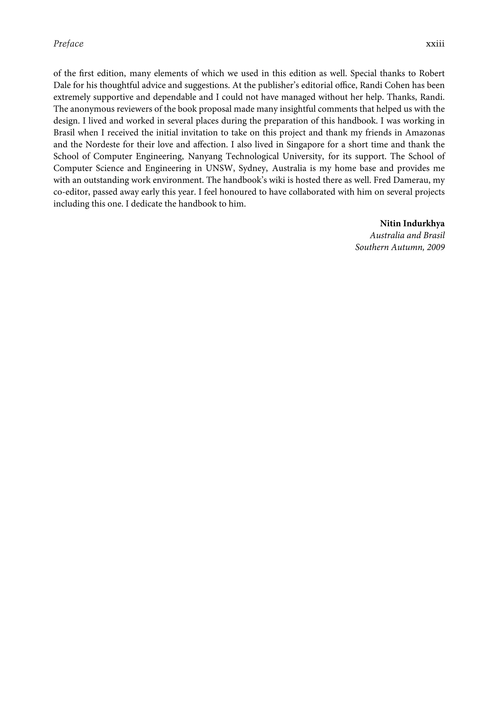 Preface xxiii
of the ﬁrst edition, many elements of which we used in this edition as well. Special thanks to Robert
Dale for his thoughtful advice and suggestions. At the publisher’s editorial oﬃce, Randi Cohen has been
extremely supportive and dependable and I could not have managed without her help. Thanks, Randi.
The anonymous reviewers of the book proposal made many insightful comments that helped us with the
design. I lived and worked in several places during the preparation of this handbook. I was working in
Brasil when I received the initial invitation to take on this project and thank my friends in Amazonas
and the Nordeste for their love and aﬀection. I also lived in Singapore for a short time and thank the
School of Computer Engineering, Nanyang Technological University, for its support. The School of
Computer Science and Engineering in UNSW, Sydney, Australia is my home base and provides me
with an outstanding work environment. The handbook’s wiki is hosted there as well. Fred Damerau, my
co-editor, passed away early this year. I feel honoured to have collaborated with him on several projects
including this one. I dedicate the handbook to him.
Nitin Indurkhya
Australia and Brasil
Southern Autumn, 2009
 