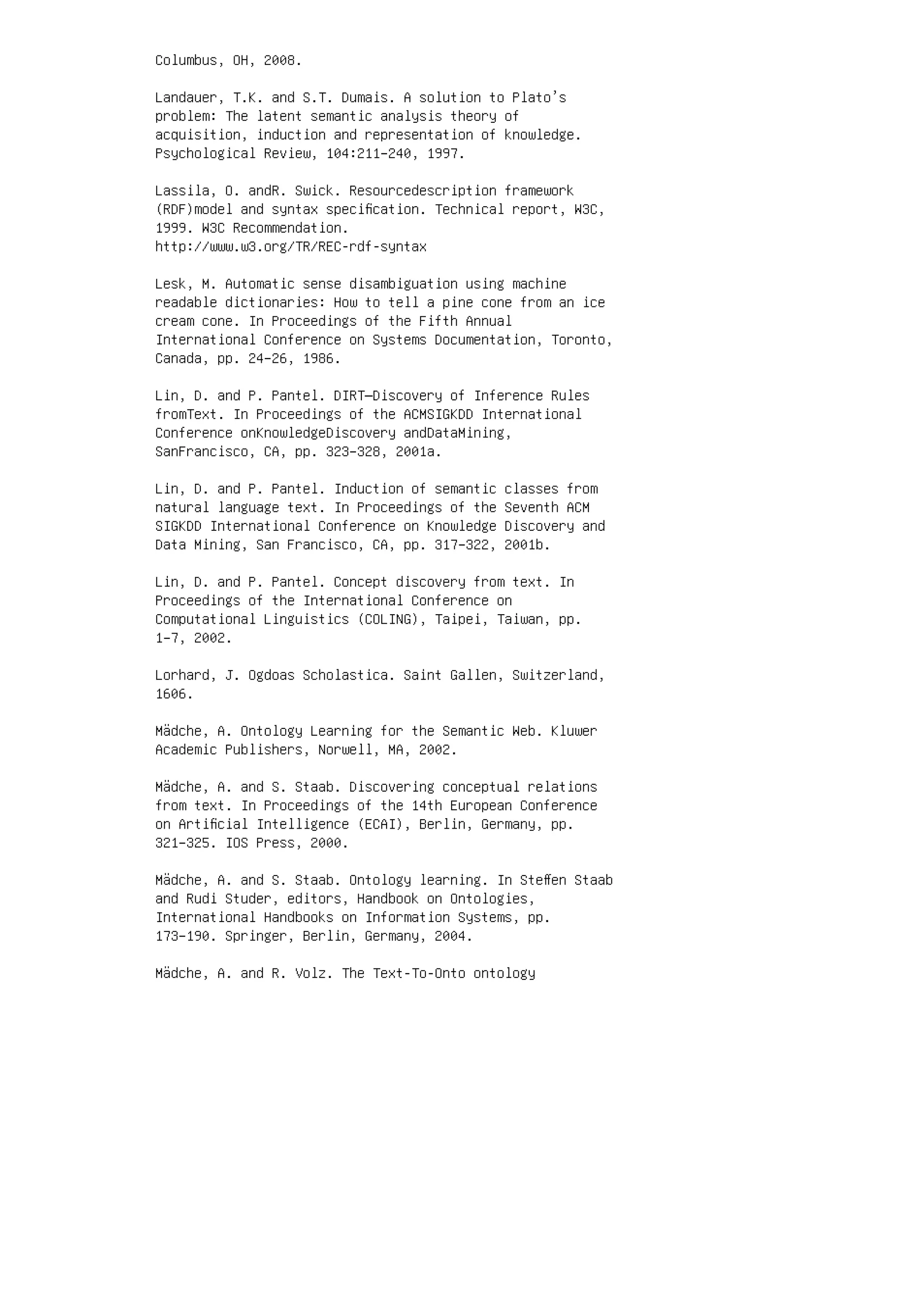 Columbus, OH, 2008.
Landauer, T.K. and S.T. Dumais. A solution to Plato’s
problem: The latent semantic analysis theory of
acquisition, induction and representation of knowledge.
Psychological Review, 104:211–240, 1997.
Lassila, O. andR. Swick. Resourcedescription framework
(RDF)model and syntax speciﬁcation. Technical report, W3C,
1999. W3C Recommendation.
http://www.w3.org/TR/REC-rdf-syntax
Lesk, M. Automatic sense disambiguation using machine
readable dictionaries: How to tell a pine cone from an ice
cream cone. In Proceedings of the Fifth Annual
International Conference on Systems Documentation, Toronto,
Canada, pp. 24–26, 1986.
Lin, D. and P. Pantel. DIRT—Discovery of Inference Rules
fromText. In Proceedings of the ACMSIGKDD International
Conference onKnowledgeDiscovery andDataMining,
SanFrancisco, CA, pp. 323–328, 2001a.
Lin, D. and P. Pantel. Induction of semantic classes from
natural language text. In Proceedings of the Seventh ACM
SIGKDD International Conference on Knowledge Discovery and
Data Mining, San Francisco, CA, pp. 317–322, 2001b.
Lin, D. and P. Pantel. Concept discovery from text. In
Proceedings of the International Conference on
Computational Linguistics (COLING), Taipei, Taiwan, pp.
1–7, 2002.
Lorhard, J. Ogdoas Scholastica. Saint Gallen, Switzerland,
1606.
Mädche, A. Ontology Learning for the Semantic Web. Kluwer
Academic Publishers, Norwell, MA, 2002.
Mädche, A. and S. Staab. Discovering conceptual relations
from text. In Proceedings of the 14th European Conference
on Artiﬁcial Intelligence (ECAI), Berlin, Germany, pp.
321–325. IOS Press, 2000.
Mädche, A. and S. Staab. Ontology learning. In Steﬀen Staab
and Rudi Studer, editors, Handbook on Ontologies,
International Handbooks on Information Systems, pp.
173–190. Springer, Berlin, Germany, 2004.
Mädche, A. and R. Volz. The Text-To-Onto ontology
 