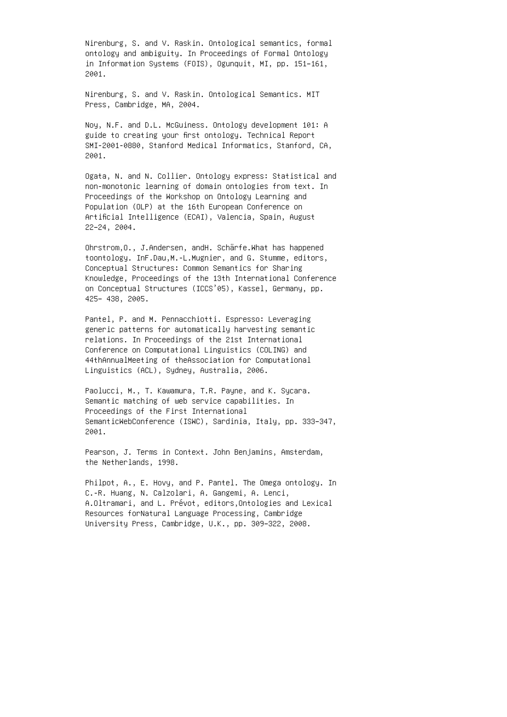 Nirenburg, S. and V. Raskin. Ontological semantics, formal
ontology and ambiguity. In Proceedings of Formal Ontology
in Information Systems (FOIS), Ogunquit, MI, pp. 151–161,
2001.
Nirenburg, S. and V. Raskin. Ontological Semantics. MIT
Press, Cambridge, MA, 2004.
Noy, N.F. and D.L. McGuiness. Ontology development 101: A
guide to creating your ﬁrst ontology. Technical Report
SMI-2001-0880, Stanford Medical Informatics, Stanford, CA,
2001.
Ogata, N. and N. Collier. Ontology express: Statistical and
non-monotonic learning of domain ontologies from text. In
Proceedings of the Workshop on Ontology Learning and
Population (OLP) at the 16th European Conference on
Artiﬁcial Intelligence (ECAI), Valencia, Spain, August
22–24, 2004.
Ohrstrom,O., J.Andersen, andH. Schärfe.What has happened
toontology. InF.Dau,M.-L.Mugnier, and G. Stumme, editors,
Conceptual Structures: Common Semantics for Sharing
Knowledge, Proceedings of the 13th International Conference
on Conceptual Structures (ICCS’05), Kassel, Germany, pp.
425– 438, 2005.
Pantel, P. and M. Pennacchiotti. Espresso: Leveraging
generic patterns for automatically harvesting semantic
relations. In Proceedings of the 21st International
Conference on Computational Linguistics (COLING) and
44thAnnualMeeting of theAssociation for Computational
Linguistics (ACL), Sydney, Australia, 2006.
Paolucci, M., T. Kawamura, T.R. Payne, and K. Sycara.
Semantic matching of web service capabilities. In
Proceedings of the First International
SemanticWebConference (ISWC), Sardinia, Italy, pp. 333–347,
2001.
Pearson, J. Terms in Context. John Benjamins, Amsterdam,
the Netherlands, 1998.
Philpot, A., E. Hovy, and P. Pantel. The Omega ontology. In
C.-R. Huang, N. Calzolari, A. Gangemi, A. Lenci,
A.Oltramari, and L. Prévot, editors,Ontologies and Lexical
Resources forNatural Language Processing, Cambridge
University Press, Cambridge, U.K., pp. 309–322, 2008.
 