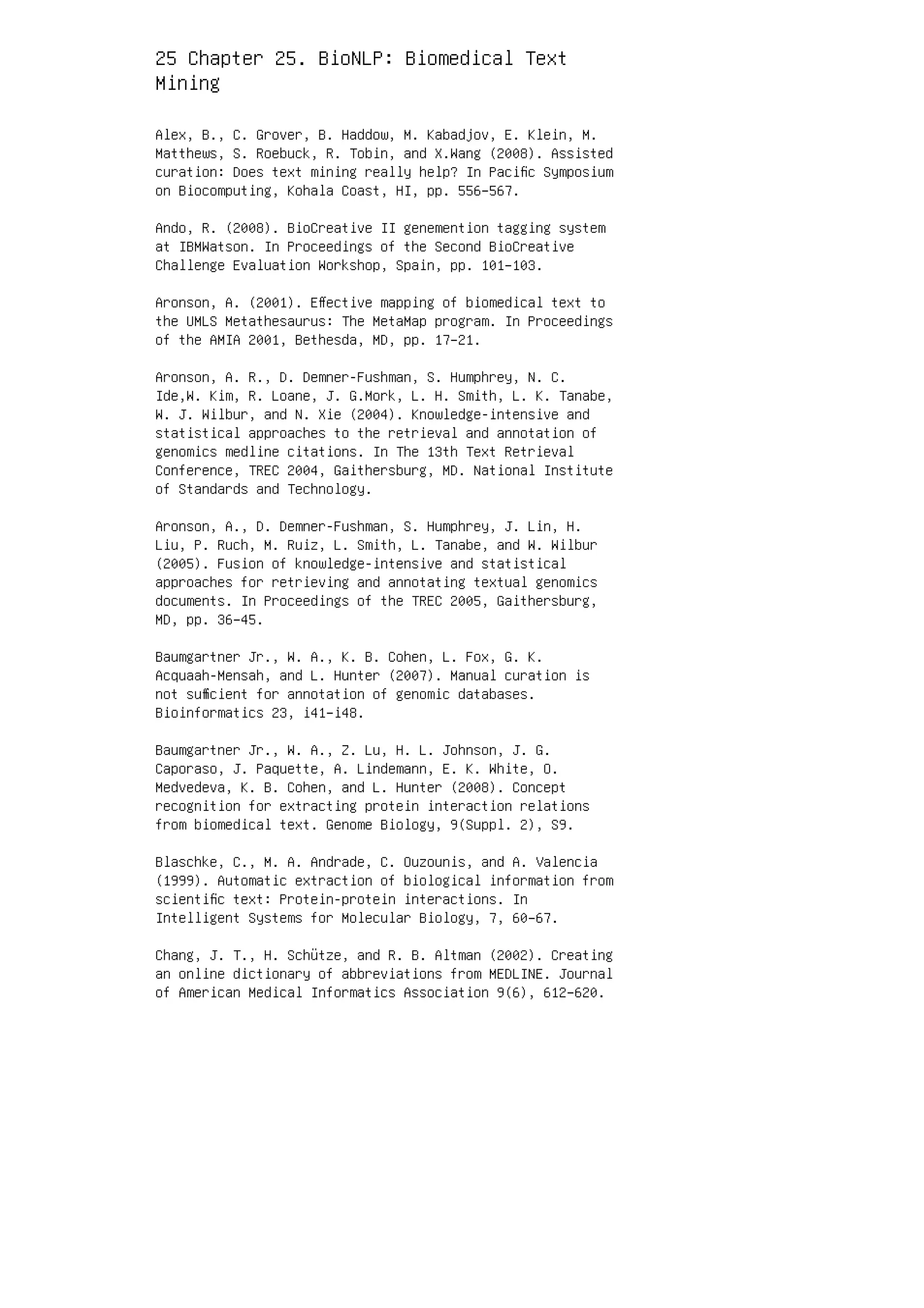25 Chapter 25. BioNLP: Biomedical Text
Mining
Alex, B., C. Grover, B. Haddow, M. Kabadjov, E. Klein, M.
Matthews, S. Roebuck, R. Tobin, and X.Wang (2008). Assisted
curation: Does text mining really help? In Paciﬁc Symposium
on Biocomputing, Kohala Coast, HI, pp. 556–567.
Ando, R. (2008). BioCreative II genemention tagging system
at IBMWatson. In Proceedings of the Second BioCreative
Challenge Evaluation Workshop, Spain, pp. 101–103.
Aronson, A. (2001). Eﬀective mapping of biomedical text to
the UMLS Metathesaurus: The MetaMap program. In Proceedings
of the AMIA 2001, Bethesda, MD, pp. 17–21.
Aronson, A. R., D. Demner-Fushman, S. Humphrey, N. C.
Ide,W. Kim, R. Loane, J. G.Mork, L. H. Smith, L. K. Tanabe,
W. J. Wilbur, and N. Xie (2004). Knowledge-intensive and
statistical approaches to the retrieval and annotation of
genomics medline citations. In The 13th Text Retrieval
Conference, TREC 2004, Gaithersburg, MD. National Institute
of Standards and Technology.
Aronson, A., D. Demner-Fushman, S. Humphrey, J. Lin, H.
Liu, P. Ruch, M. Ruiz, L. Smith, L. Tanabe, and W. Wilbur
(2005). Fusion of knowledge-intensive and statistical
approaches for retrieving and annotating textual genomics
documents. In Proceedings of the TREC 2005, Gaithersburg,
MD, pp. 36–45.
Baumgartner Jr., W. A., K. B. Cohen, L. Fox, G. K.
Acquaah-Mensah, and L. Hunter (2007). Manual curation is
not suﬃcient for annotation of genomic databases.
Bioinformatics 23, i41–i48.
Baumgartner Jr., W. A., Z. Lu, H. L. Johnson, J. G.
Caporaso, J. Paquette, A. Lindemann, E. K. White, O.
Medvedeva, K. B. Cohen, and L. Hunter (2008). Concept
recognition for extracting protein interaction relations
from biomedical text. Genome Biology, 9(Suppl. 2), S9.
Blaschke, C., M. A. Andrade, C. Ouzounis, and A. Valencia
(1999). Automatic extraction of biological information from
scientiﬁc text: Protein-protein interactions. In
Intelligent Systems for Molecular Biology, 7, 60–67.
Chang, J. T., H. Schütze, and R. B. Altman (2002). Creating
an online dictionary of abbreviations from MEDLINE. Journal
of American Medical Informatics Association 9(6), 612–620.
 
