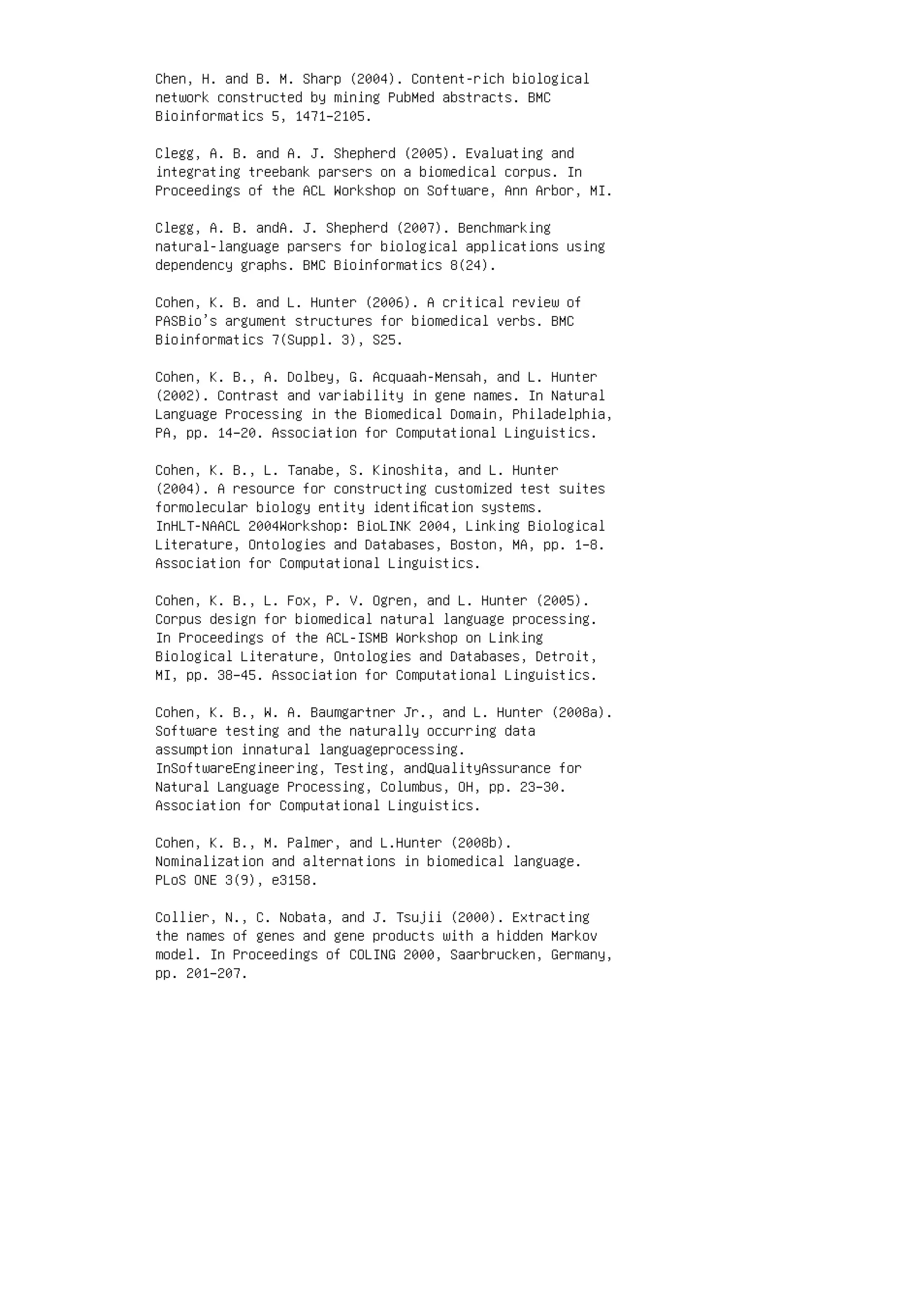 Chen, H. and B. M. Sharp (2004). Content-rich biological
network constructed by mining PubMed abstracts. BMC
Bioinformatics 5, 1471–2105.
Clegg, A. B. and A. J. Shepherd (2005). Evaluating and
integrating treebank parsers on a biomedical corpus. In
Proceedings of the ACL Workshop on Software, Ann Arbor, MI.
Clegg, A. B. andA. J. Shepherd (2007). Benchmarking
natural-language parsers for biological applications using
dependency graphs. BMC Bioinformatics 8(24).
Cohen, K. B. and L. Hunter (2006). A critical review of
PASBio’s argument structures for biomedical verbs. BMC
Bioinformatics 7(Suppl. 3), S25.
Cohen, K. B., A. Dolbey, G. Acquaah-Mensah, and L. Hunter
(2002). Contrast and variability in gene names. In Natural
Language Processing in the Biomedical Domain, Philadelphia,
PA, pp. 14–20. Association for Computational Linguistics.
Cohen, K. B., L. Tanabe, S. Kinoshita, and L. Hunter
(2004). A resource for constructing customized test suites
formolecular biology entity identiﬁcation systems.
InHLT-NAACL 2004Workshop: BioLINK 2004, Linking Biological
Literature, Ontologies and Databases, Boston, MA, pp. 1–8.
Association for Computational Linguistics.
Cohen, K. B., L. Fox, P. V. Ogren, and L. Hunter (2005).
Corpus design for biomedical natural language processing.
In Proceedings of the ACL-ISMB Workshop on Linking
Biological Literature, Ontologies and Databases, Detroit,
MI, pp. 38–45. Association for Computational Linguistics.
Cohen, K. B., W. A. Baumgartner Jr., and L. Hunter (2008a).
Software testing and the naturally occurring data
assumption innatural languageprocessing.
InSoftwareEngineering, Testing, andQualityAssurance for
Natural Language Processing, Columbus, OH, pp. 23–30.
Association for Computational Linguistics.
Cohen, K. B., M. Palmer, and L.Hunter (2008b).
Nominalization and alternations in biomedical language.
PLoS ONE 3(9), e3158.
Collier, N., C. Nobata, and J. Tsujii (2000). Extracting
the names of genes and gene products with a hidden Markov
model. In Proceedings of COLING 2000, Saarbrucken, Germany,
pp. 201–207.
 