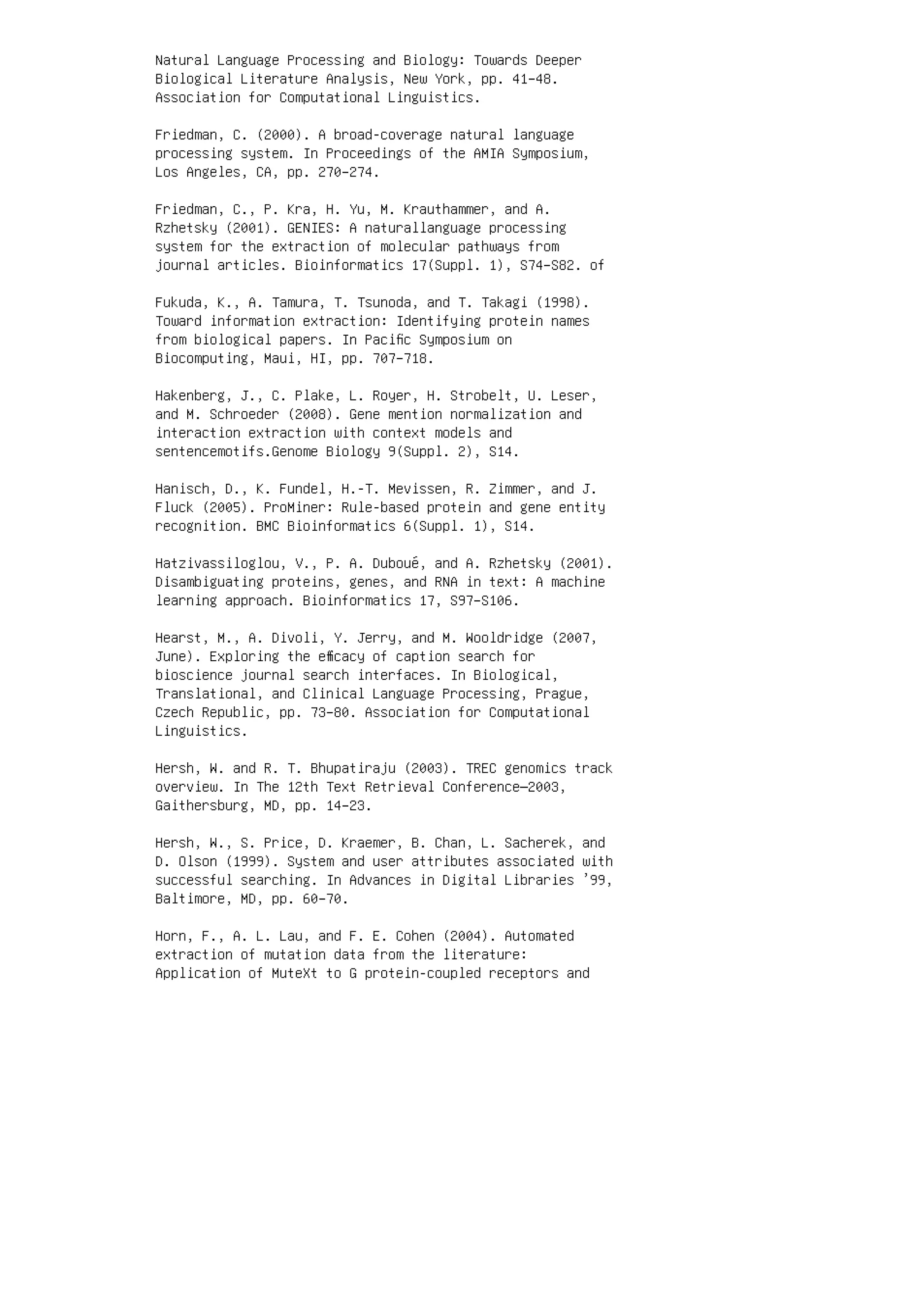 Natural Language Processing and Biology: Towards Deeper
Biological Literature Analysis, New York, pp. 41–48.
Association for Computational Linguistics.
Friedman, C. (2000). A broad-coverage natural language
processing system. In Proceedings of the AMIA Symposium,
Los Angeles, CA, pp. 270–274.
Friedman, C., P. Kra, H. Yu, M. Krauthammer, and A.
Rzhetsky (2001). GENIES: A naturallanguage processing
system for the extraction of molecular pathways from
journal articles. Bioinformatics 17(Suppl. 1), S74–S82. of
Fukuda, K., A. Tamura, T. Tsunoda, and T. Takagi (1998).
Toward information extraction: Identifying protein names
from biological papers. In Paciﬁc Symposium on
Biocomputing, Maui, HI, pp. 707–718.
Hakenberg, J., C. Plake, L. Royer, H. Strobelt, U. Leser,
and M. Schroeder (2008). Gene mention normalization and
interaction extraction with context models and
sentencemotifs.Genome Biology 9(Suppl. 2), S14.
Hanisch, D., K. Fundel, H.-T. Mevissen, R. Zimmer, and J.
Fluck (2005). ProMiner: Rule-based protein and gene entity
recognition. BMC Bioinformatics 6(Suppl. 1), S14.
Hatzivassiloglou, V., P. A. Duboué, and A. Rzhetsky (2001).
Disambiguating proteins, genes, and RNA in text: A machine
learning approach. Bioinformatics 17, S97–S106.
Hearst, M., A. Divoli, Y. Jerry, and M. Wooldridge (2007,
June). Exploring the eﬃcacy of caption search for
bioscience journal search interfaces. In Biological,
Translational, and Clinical Language Processing, Prague,
Czech Republic, pp. 73–80. Association for Computational
Linguistics.
Hersh, W. and R. T. Bhupatiraju (2003). TREC genomics track
overview. In The 12th Text Retrieval Conference—2003,
Gaithersburg, MD, pp. 14–23.
Hersh, W., S. Price, D. Kraemer, B. Chan, L. Sacherek, and
D. Olson (1999). System and user attributes associated with
successful searching. In Advances in Digital Libraries ’99,
Baltimore, MD, pp. 60–70.
Horn, F., A. L. Lau, and F. E. Cohen (2004). Automated
extraction of mutation data from the literature:
Application of MuteXt to G protein-coupled receptors and
 