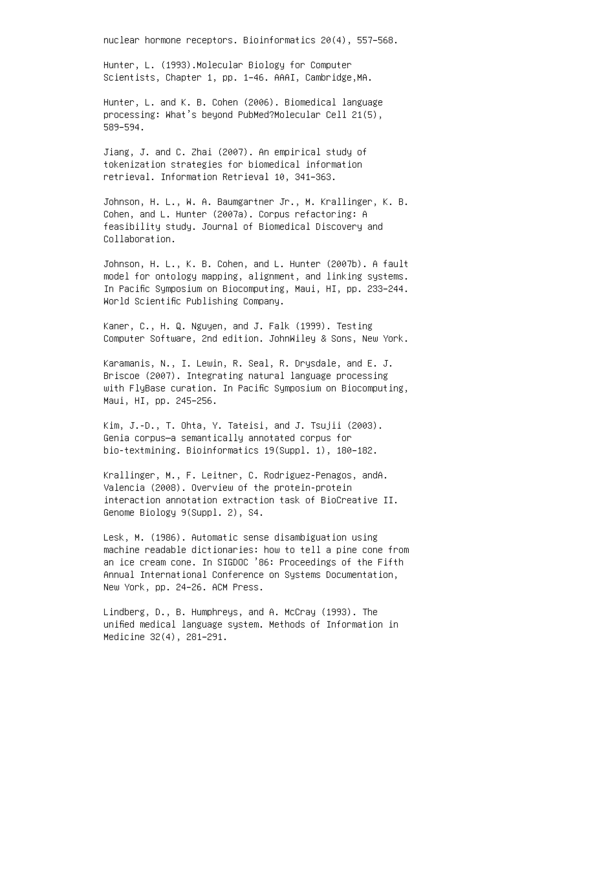 nuclear hormone receptors. Bioinformatics 20(4), 557–568.
Hunter, L. (1993).Molecular Biology for Computer
Scientists, Chapter 1, pp. 1–46. AAAI, Cambridge,MA.
Hunter, L. and K. B. Cohen (2006). Biomedical language
processing: What’s beyond PubMed?Molecular Cell 21(5),
589–594.
Jiang, J. and C. Zhai (2007). An empirical study of
tokenization strategies for biomedical information
retrieval. Information Retrieval 10, 341–363.
Johnson, H. L., W. A. Baumgartner Jr., M. Krallinger, K. B.
Cohen, and L. Hunter (2007a). Corpus refactoring: A
feasibility study. Journal of Biomedical Discovery and
Collaboration.
Johnson, H. L., K. B. Cohen, and L. Hunter (2007b). A fault
model for ontology mapping, alignment, and linking systems.
In Paciﬁc Symposium on Biocomputing, Maui, HI, pp. 233–244.
World Scientiﬁc Publishing Company.
Kaner, C., H. Q. Nguyen, and J. Falk (1999). Testing
Computer Software, 2nd edition. JohnWiley  Sons, New York.
Karamanis, N., I. Lewin, R. Seal, R. Drysdale, and E. J.
Briscoe (2007). Integrating natural language processing
with FlyBase curation. In Paciﬁc Symposium on Biocomputing,
Maui, HI, pp. 245–256.
Kim, J.-D., T. Ohta, Y. Tateisi, and J. Tsujii (2003).
Genia corpus—a semantically annotated corpus for
bio-textmining. Bioinformatics 19(Suppl. 1), 180–182.
Krallinger, M., F. Leitner, C. Rodriguez-Penagos, andA.
Valencia (2008). Overview of the protein-protein
interaction annotation extraction task of BioCreative II.
Genome Biology 9(Suppl. 2), S4.
Lesk, M. (1986). Automatic sense disambiguation using
machine readable dictionaries: how to tell a pine cone from
an ice cream cone. In SIGDOC ’86: Proceedings of the Fifth
Annual International Conference on Systems Documentation,
New York, pp. 24–26. ACM Press.
Lindberg, D., B. Humphreys, and A. McCray (1993). The
uniﬁed medical language system. Methods of Information in
Medicine 32(4), 281–291.
 