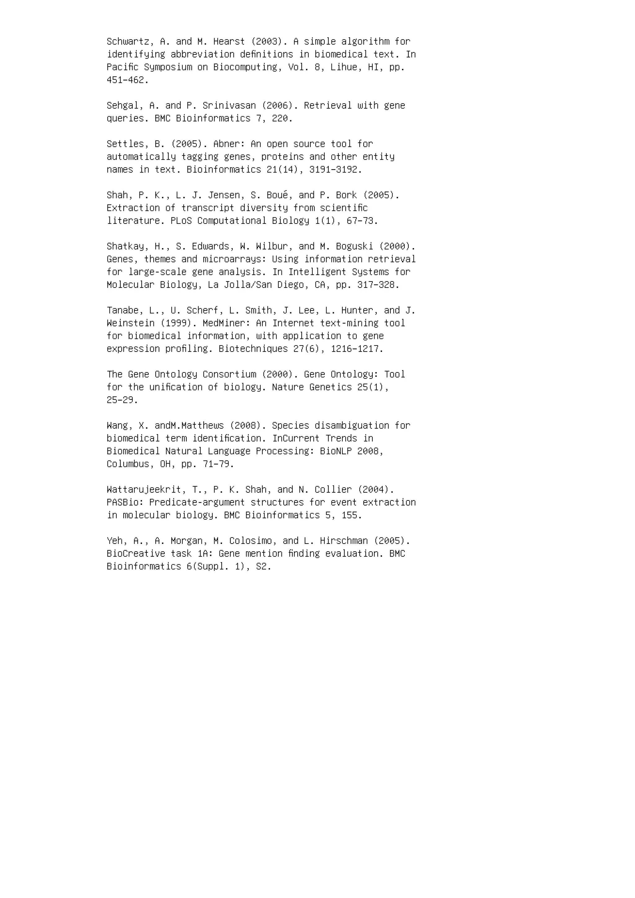 Schwartz, A. and M. Hearst (2003). A simple algorithm for
identifying abbreviation deﬁnitions in biomedical text. In
Paciﬁc Symposium on Biocomputing, Vol. 8, Lihue, HI, pp.
451–462.
Sehgal, A. and P. Srinivasan (2006). Retrieval with gene
queries. BMC Bioinformatics 7, 220.
Settles, B. (2005). Abner: An open source tool for
automatically tagging genes, proteins and other entity
names in text. Bioinformatics 21(14), 3191–3192.
Shah, P. K., L. J. Jensen, S. Boué, and P. Bork (2005).
Extraction of transcript diversity from scientiﬁc
literature. PLoS Computational Biology 1(1), 67–73.
Shatkay, H., S. Edwards, W. Wilbur, and M. Boguski (2000).
Genes, themes and microarrays: Using information retrieval
for large-scale gene analysis. In Intelligent Systems for
Molecular Biology, La Jolla/San Diego, CA, pp. 317–328.
Tanabe, L., U. Scherf, L. Smith, J. Lee, L. Hunter, and J.
Weinstein (1999). MedMiner: An Internet text-mining tool
for biomedical information, with application to gene
expression proﬁling. Biotechniques 27(6), 1216–1217.
The Gene Ontology Consortium (2000). Gene Ontology: Tool
for the uniﬁcation of biology. Nature Genetics 25(1),
25–29.
Wang, X. andM.Matthews (2008). Species disambiguation for
biomedical term identiﬁcation. InCurrent Trends in
Biomedical Natural Language Processing: BioNLP 2008,
Columbus, OH, pp. 71–79.
Wattarujeekrit, T., P. K. Shah, and N. Collier (2004).
PASBio: Predicate-argument structures for event extraction
in molecular biology. BMC Bioinformatics 5, 155.
Yeh, A., A. Morgan, M. Colosimo, and L. Hirschman (2005).
BioCreative task 1A: Gene mention ﬁnding evaluation. BMC
Bioinformatics 6(Suppl. 1), S2.
 