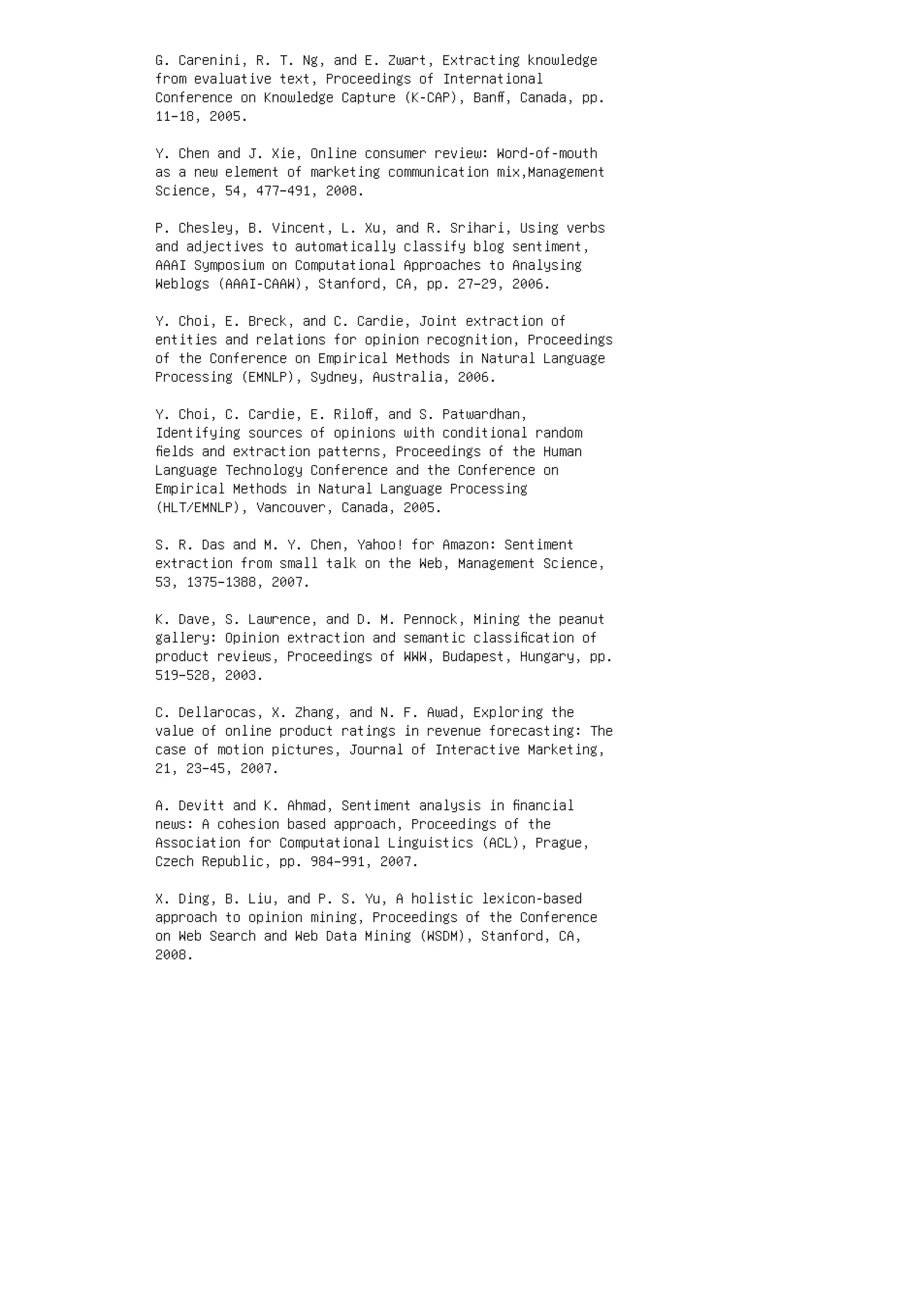 G. Carenini, R. T. Ng, and E. Zwart, Extracting knowledge
from evaluative text, Proceedings of International
Conference on Knowledge Capture (K-CAP), Banﬀ, Canada, pp.
11–18, 2005.
Y. Chen and J. Xie, Online consumer review: Word-of-mouth
as a new element of marketing communication mix,Management
Science, 54, 477–491, 2008.
P. Chesley, B. Vincent, L. Xu, and R. Srihari, Using verbs
and adjectives to automatically classify blog sentiment,
AAAI Symposium on Computational Approaches to Analysing
Weblogs (AAAI-CAAW), Stanford, CA, pp. 27–29, 2006.
Y. Choi, E. Breck, and C. Cardie, Joint extraction of
entities and relations for opinion recognition, Proceedings
of the Conference on Empirical Methods in Natural Language
Processing (EMNLP), Sydney, Australia, 2006.
Y. Choi, C. Cardie, E. Riloﬀ, and S. Patwardhan,
Identifying sources of opinions with conditional random
ﬁelds and extraction patterns, Proceedings of the Human
Language Technology Conference and the Conference on
Empirical Methods in Natural Language Processing
(HLT/EMNLP), Vancouver, Canada, 2005.
S. R. Das and M. Y. Chen, Yahoo! for Amazon: Sentiment
extraction from small talk on the Web, Management Science,
53, 1375–1388, 2007.
K. Dave, S. Lawrence, and D. M. Pennock, Mining the peanut
gallery: Opinion extraction and semantic classiﬁcation of
product reviews, Proceedings of WWW, Budapest, Hungary, pp.
519–528, 2003.
C. Dellarocas, X. Zhang, and N. F. Awad, Exploring the
value of online product ratings in revenue forecasting: The
case of motion pictures, Journal of Interactive Marketing,
21, 23–45, 2007.
A. Devitt and K. Ahmad, Sentiment analysis in ﬁnancial
news: A cohesion based approach, Proceedings of the
Association for Computational Linguistics (ACL), Prague,
Czech Republic, pp. 984–991, 2007.
X. Ding, B. Liu, and P. S. Yu, A holistic lexicon-based
approach to opinion mining, Proceedings of the Conference
on Web Search and Web Data Mining (WSDM), Stanford, CA,
2008.
 