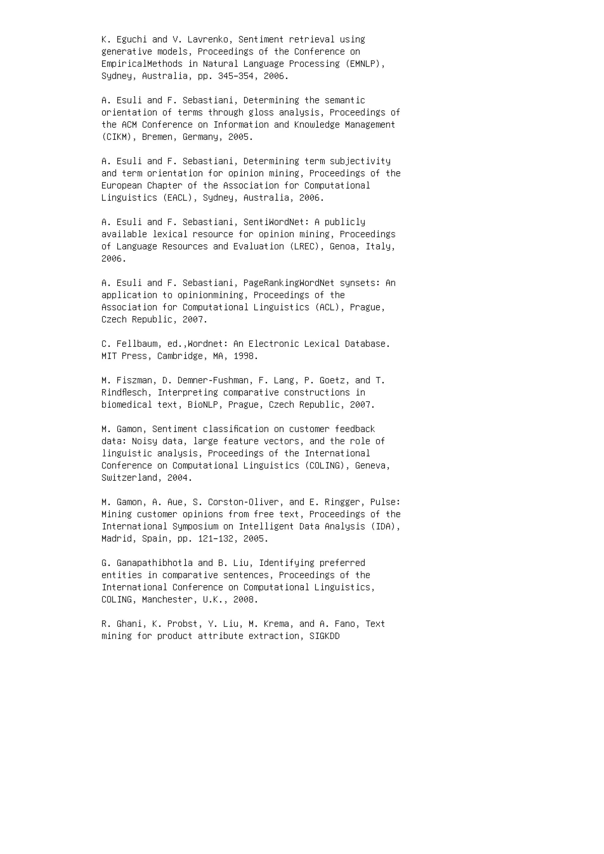 K. Eguchi and V. Lavrenko, Sentiment retrieval using
generative models, Proceedings of the Conference on
EmpiricalMethods in Natural Language Processing (EMNLP),
Sydney, Australia, pp. 345–354, 2006.
A. Esuli and F. Sebastiani, Determining the semantic
orientation of terms through gloss analysis, Proceedings of
the ACM Conference on Information and Knowledge Management
(CIKM), Bremen, Germany, 2005.
A. Esuli and F. Sebastiani, Determining term subjectivity
and term orientation for opinion mining, Proceedings of the
European Chapter of the Association for Computational
Linguistics (EACL), Sydney, Australia, 2006.
A. Esuli and F. Sebastiani, SentiWordNet: A publicly
available lexical resource for opinion mining, Proceedings
of Language Resources and Evaluation (LREC), Genoa, Italy,
2006.
A. Esuli and F. Sebastiani, PageRankingWordNet synsets: An
application to opinionmining, Proceedings of the
Association for Computational Linguistics (ACL), Prague,
Czech Republic, 2007.
C. Fellbaum, ed.,Wordnet: An Electronic Lexical Database.
MIT Press, Cambridge, MA, 1998.
M. Fiszman, D. Demner-Fushman, F. Lang, P. Goetz, and T.
Rindﬂesch, Interpreting comparative constructions in
biomedical text, BioNLP, Prague, Czech Republic, 2007.
M. Gamon, Sentiment classiﬁcation on customer feedback
data: Noisy data, large feature vectors, and the role of
linguistic analysis, Proceedings of the International
Conference on Computational Linguistics (COLING), Geneva,
Switzerland, 2004.
M. Gamon, A. Aue, S. Corston-Oliver, and E. Ringger, Pulse:
Mining customer opinions from free text, Proceedings of the
International Symposium on Intelligent Data Analysis (IDA),
Madrid, Spain, pp. 121–132, 2005.
G. Ganapathibhotla and B. Liu, Identifying preferred
entities in comparative sentences, Proceedings of the
International Conference on Computational Linguistics,
COLING, Manchester, U.K., 2008.
R. Ghani, K. Probst, Y. Liu, M. Krema, and A. Fano, Text
mining for product attribute extraction, SIGKDD
 
