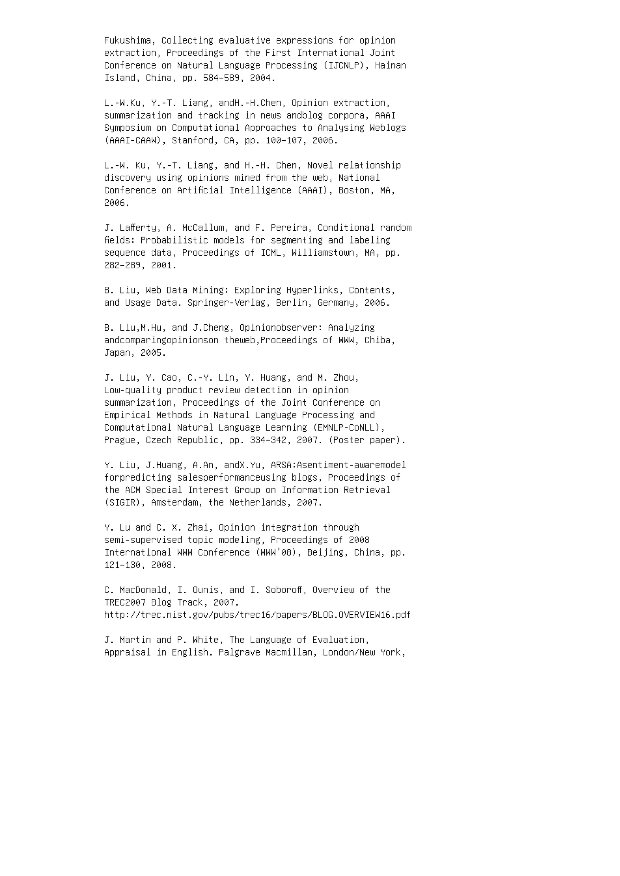 Fukushima, Collecting evaluative expressions for opinion
extraction, Proceedings of the First International Joint
Conference on Natural Language Processing (IJCNLP), Hainan
Island, China, pp. 584–589, 2004.
L.-W.Ku, Y.-T. Liang, andH.-H.Chen, Opinion extraction,
summarization and tracking in news andblog corpora, AAAI
Symposium on Computational Approaches to Analysing Weblogs
(AAAI-CAAW), Stanford, CA, pp. 100–107, 2006.
L.-W. Ku, Y.-T. Liang, and H.-H. Chen, Novel relationship
discovery using opinions mined from the web, National
Conference on Artiﬁcial Intelligence (AAAI), Boston, MA,
2006.
J. Laﬀerty, A. McCallum, and F. Pereira, Conditional random
ﬁelds: Probabilistic models for segmenting and labeling
sequence data, Proceedings of ICML, Williamstown, MA, pp.
282–289, 2001.
B. Liu, Web Data Mining: Exploring Hyperlinks, Contents,
and Usage Data. Springer-Verlag, Berlin, Germany, 2006.
B. Liu,M.Hu, and J.Cheng, Opinionobserver: Analyzing
andcomparingopinionson theweb,Proceedings of WWW, Chiba,
Japan, 2005.
J. Liu, Y. Cao, C.-Y. Lin, Y. Huang, and M. Zhou,
Low-quality product review detection in opinion
summarization, Proceedings of the Joint Conference on
Empirical Methods in Natural Language Processing and
Computational Natural Language Learning (EMNLP-CoNLL),
Prague, Czech Republic, pp. 334–342, 2007. (Poster paper).
Y. Liu, J.Huang, A.An, andX.Yu, ARSA:Asentiment-awaremodel
forpredicting salesperformanceusing blogs, Proceedings of
the ACM Special Interest Group on Information Retrieval
(SIGIR), Amsterdam, the Netherlands, 2007.
Y. Lu and C. X. Zhai, Opinion integration through
semi-supervised topic modeling, Proceedings of 2008
International WWW Conference (WWW’08), Beijing, China, pp.
121–130, 2008.
C. MacDonald, I. Ounis, and I. Soboroﬀ, Overview of the
TREC2007 Blog Track, 2007.
http://trec.nist.gov/pubs/trec16/papers/BLOG.OVERVIEW16.pdf
J. Martin and P. White, The Language of Evaluation,
Appraisal in English. Palgrave Macmillan, London/New York,
 