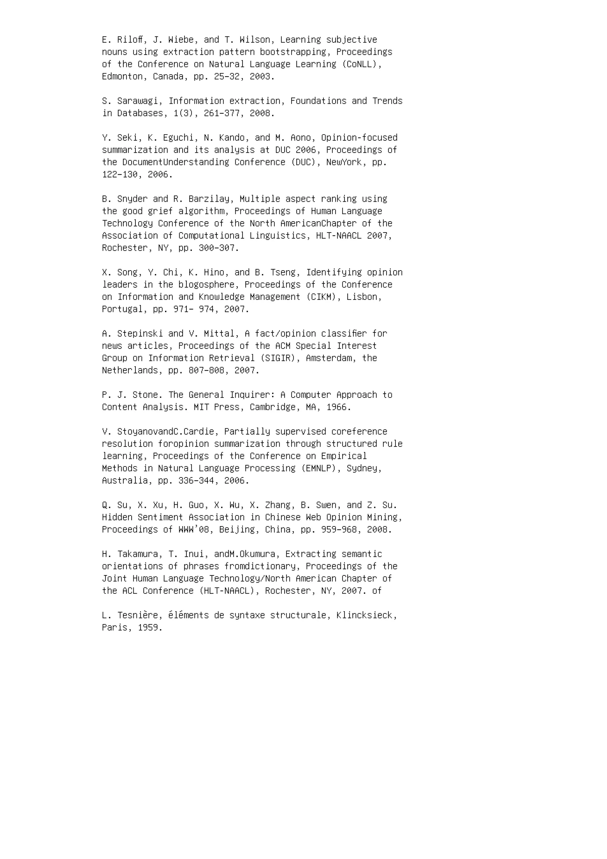 E. Riloﬀ, J. Wiebe, and T. Wilson, Learning subjective
nouns using extraction pattern bootstrapping, Proceedings
of the Conference on Natural Language Learning (CoNLL),
Edmonton, Canada, pp. 25–32, 2003.
S. Sarawagi, Information extraction, Foundations and Trends
in Databases, 1(3), 261–377, 2008.
Y. Seki, K. Eguchi, N. Kando, and M. Aono, Opinion-focused
summarization and its analysis at DUC 2006, Proceedings of
the DocumentUnderstanding Conference (DUC), NewYork, pp.
122–130, 2006.
B. Snyder and R. Barzilay, Multiple aspect ranking using
the good grief algorithm, Proceedings of Human Language
Technology Conference of the North AmericanChapter of the
Association of Computational Linguistics, HLT-NAACL 2007,
Rochester, NY, pp. 300–307.
X. Song, Y. Chi, K. Hino, and B. Tseng, Identifying opinion
leaders in the blogosphere, Proceedings of the Conference
on Information and Knowledge Management (CIKM), Lisbon,
Portugal, pp. 971– 974, 2007.
A. Stepinski and V. Mittal, A fact/opinion classiﬁer for
news articles, Proceedings of the ACM Special Interest
Group on Information Retrieval (SIGIR), Amsterdam, the
Netherlands, pp. 807–808, 2007.
P. J. Stone. The General Inquirer: A Computer Approach to
Content Analysis. MIT Press, Cambridge, MA, 1966.
V. StoyanovandC.Cardie, Partially supervised coreference
resolution foropinion summarization through structured rule
learning, Proceedings of the Conference on Empirical
Methods in Natural Language Processing (EMNLP), Sydney,
Australia, pp. 336–344, 2006.
Q. Su, X. Xu, H. Guo, X. Wu, X. Zhang, B. Swen, and Z. Su.
Hidden Sentiment Association in Chinese Web Opinion Mining,
Proceedings of WWW’08, Beijing, China, pp. 959–968, 2008.
H. Takamura, T. Inui, andM.Okumura, Extracting semantic
orientations of phrases fromdictionary, Proceedings of the
Joint Human Language Technology/North American Chapter of
the ACL Conference (HLT-NAACL), Rochester, NY, 2007. of
L. Tesnière, éléments de syntaxe structurale, Klincksieck,
Paris, 1959.
 