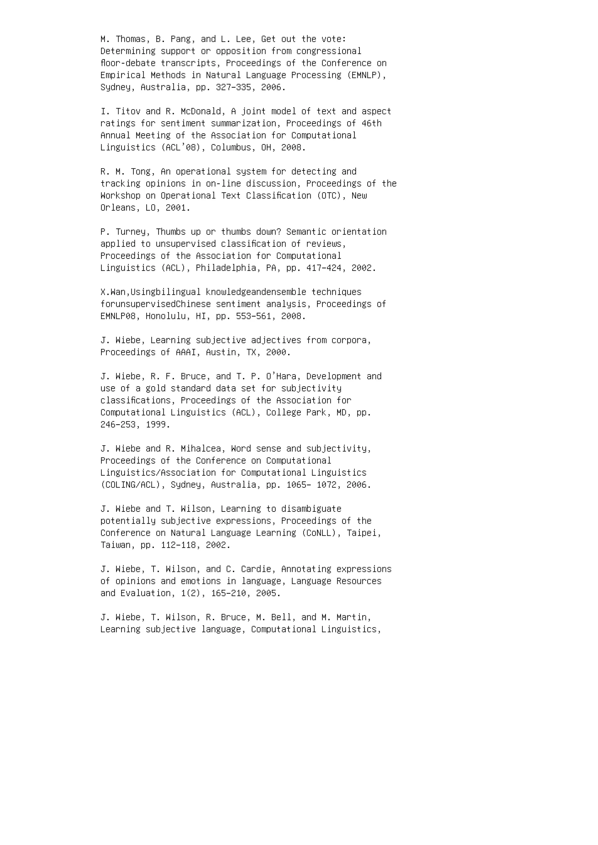 M. Thomas, B. Pang, and L. Lee, Get out the vote:
Determining support or opposition from congressional
ﬂoor-debate transcripts, Proceedings of the Conference on
Empirical Methods in Natural Language Processing (EMNLP),
Sydney, Australia, pp. 327–335, 2006.
I. Titov and R. McDonald, A joint model of text and aspect
ratings for sentiment summarization, Proceedings of 46th
Annual Meeting of the Association for Computational
Linguistics (ACL’08), Columbus, OH, 2008.
R. M. Tong, An operational system for detecting and
tracking opinions in on-line discussion, Proceedings of the
Workshop on Operational Text Classiﬁcation (OTC), New
Orleans, LO, 2001.
P. Turney, Thumbs up or thumbs down? Semantic orientation
applied to unsupervised classiﬁcation of reviews,
Proceedings of the Association for Computational
Linguistics (ACL), Philadelphia, PA, pp. 417–424, 2002.
X.Wan,Usingbilingual knowledgeandensemble techniques
forunsupervisedChinese sentiment analysis, Proceedings of
EMNLP08, Honolulu, HI, pp. 553–561, 2008.
J. Wiebe, Learning subjective adjectives from corpora,
Proceedings of AAAI, Austin, TX, 2000.
J. Wiebe, R. F. Bruce, and T. P. O’Hara, Development and
use of a gold standard data set for subjectivity
classiﬁcations, Proceedings of the Association for
Computational Linguistics (ACL), College Park, MD, pp.
246–253, 1999.
J. Wiebe and R. Mihalcea, Word sense and subjectivity,
Proceedings of the Conference on Computational
Linguistics/Association for Computational Linguistics
(COLING/ACL), Sydney, Australia, pp. 1065– 1072, 2006.
J. Wiebe and T. Wilson, Learning to disambiguate
potentially subjective expressions, Proceedings of the
Conference on Natural Language Learning (CoNLL), Taipei,
Taiwan, pp. 112–118, 2002.
J. Wiebe, T. Wilson, and C. Cardie, Annotating expressions
of opinions and emotions in language, Language Resources
and Evaluation, 1(2), 165–210, 2005.
J. Wiebe, T. Wilson, R. Bruce, M. Bell, and M. Martin,
Learning subjective language, Computational Linguistics,
 