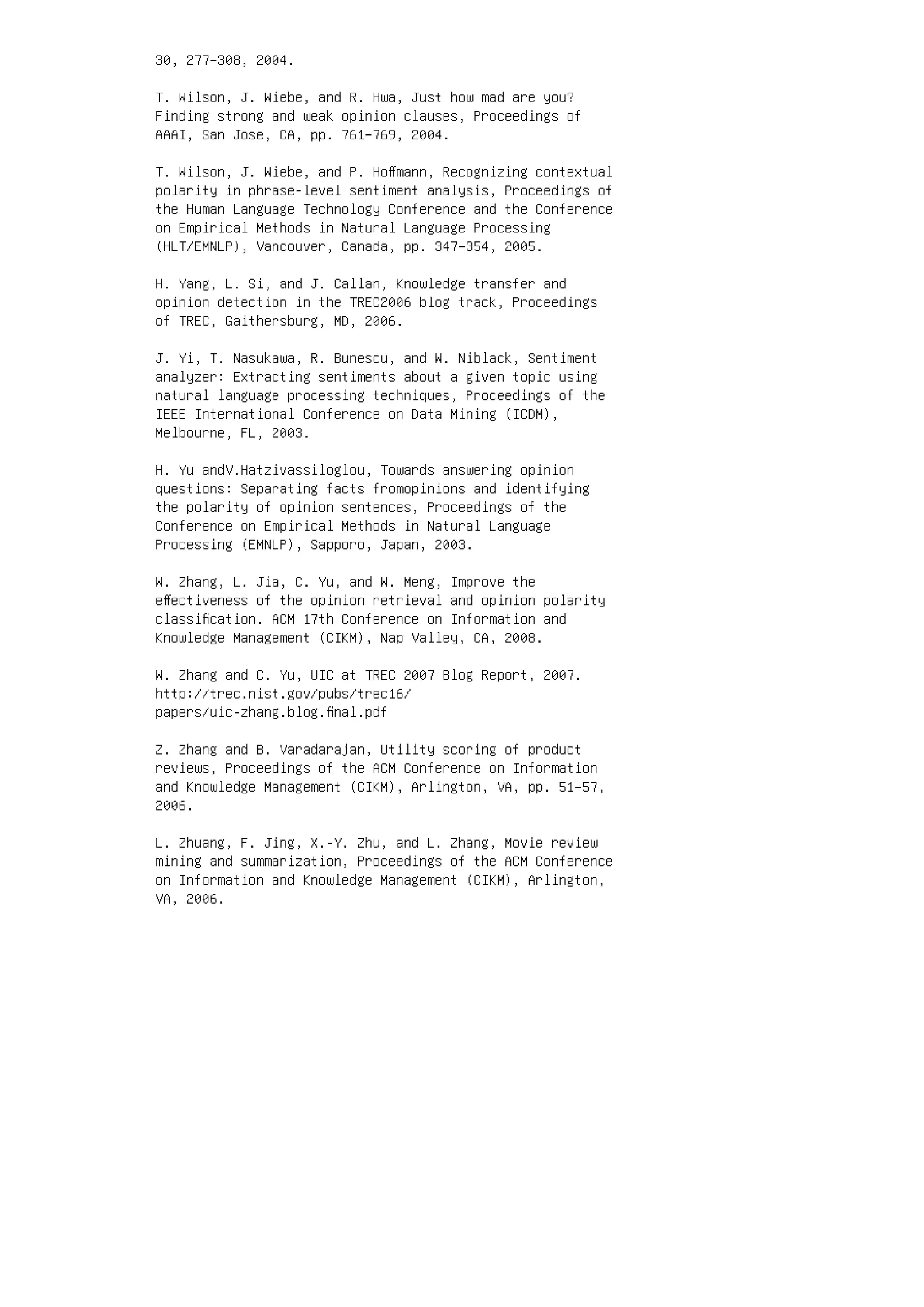 30, 277–308, 2004.
T. Wilson, J. Wiebe, and R. Hwa, Just how mad are you?
Finding strong and weak opinion clauses, Proceedings of
AAAI, San Jose, CA, pp. 761–769, 2004.
T. Wilson, J. Wiebe, and P. Hoﬀmann, Recognizing contextual
polarity in phrase-level sentiment analysis, Proceedings of
the Human Language Technology Conference and the Conference
on Empirical Methods in Natural Language Processing
(HLT/EMNLP), Vancouver, Canada, pp. 347–354, 2005.
H. Yang, L. Si, and J. Callan, Knowledge transfer and
opinion detection in the TREC2006 blog track, Proceedings
of TREC, Gaithersburg, MD, 2006.
J. Yi, T. Nasukawa, R. Bunescu, and W. Niblack, Sentiment
analyzer: Extracting sentiments about a given topic using
natural language processing techniques, Proceedings of the
IEEE International Conference on Data Mining (ICDM),
Melbourne, FL, 2003.
H. Yu andV.Hatzivassiloglou, Towards answering opinion
questions: Separating facts fromopinions and identifying
the polarity of opinion sentences, Proceedings of the
Conference on Empirical Methods in Natural Language
Processing (EMNLP), Sapporo, Japan, 2003.
W. Zhang, L. Jia, C. Yu, and W. Meng, Improve the
eﬀectiveness of the opinion retrieval and opinion polarity
classiﬁcation. ACM 17th Conference on Information and
Knowledge Management (CIKM), Nap Valley, CA, 2008.
W. Zhang and C. Yu, UIC at TREC 2007 Blog Report, 2007.
http://trec.nist.gov/pubs/trec16/
papers/uic-zhang.blog.ﬁnal.pdf
Z. Zhang and B. Varadarajan, Utility scoring of product
reviews, Proceedings of the ACM Conference on Information
and Knowledge Management (CIKM), Arlington, VA, pp. 51–57,
2006.
L. Zhuang, F. Jing, X.-Y. Zhu, and L. Zhang, Movie review
mining and summarization, Proceedings of the ACM Conference
on Information and Knowledge Management (CIKM), Arlington,
VA, 2006.
 