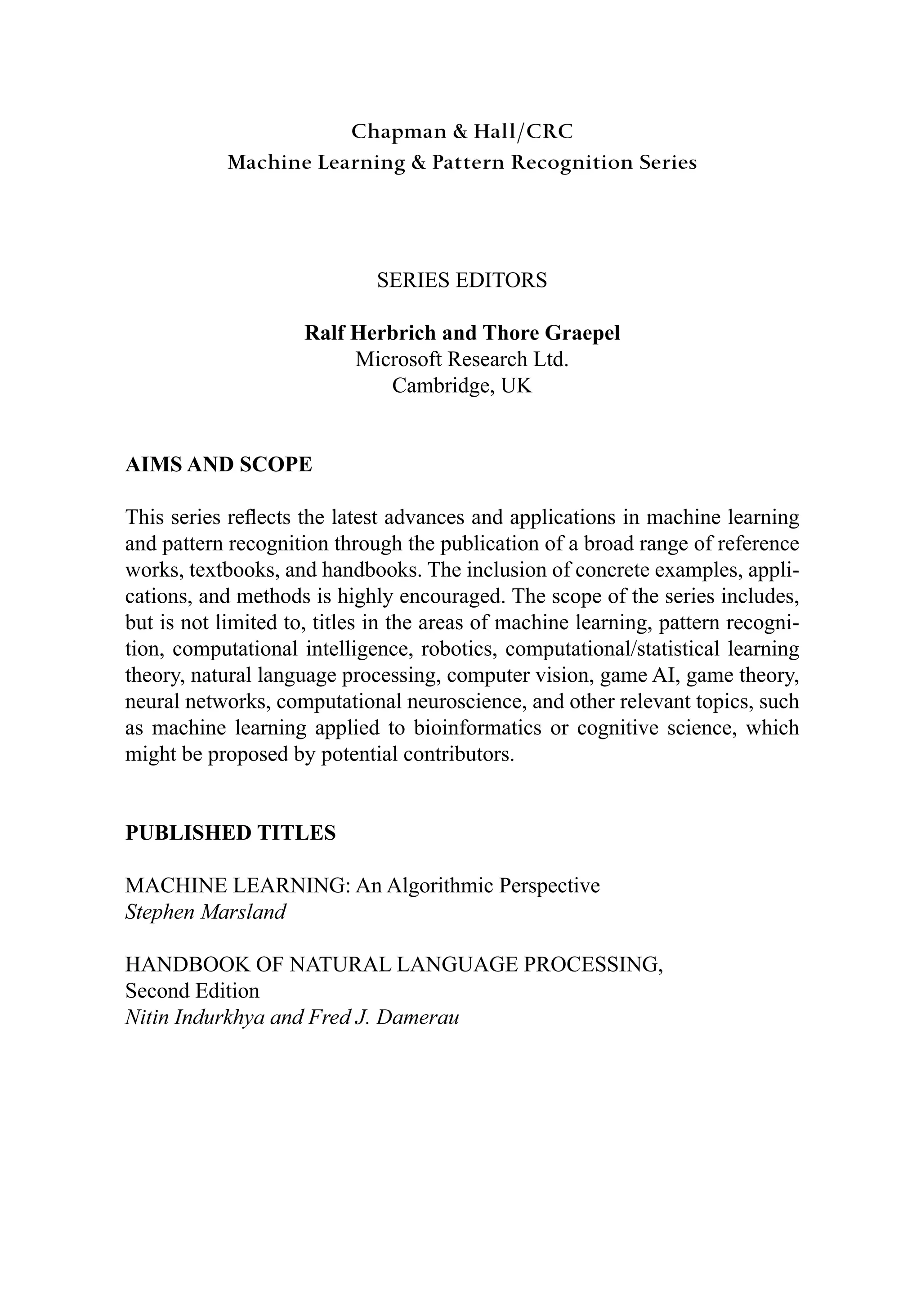 Chapman & Hall/CRC
Machine Learning & Pattern Recognition Series
6(5,(6(',7256
5DOI+HUEULFKDQG7KRUH*UDHSHO
0LFURVRIW5HVHDUFK/WG
DPEULGJH8.
$,06$1'623(
7KLVVHULHVUHÀHFWVWKHODWHVWDGYDQFHVDQGDSSOLFDWLRQVLQPDFKLQHOHDUQLQJ
DQGSDWWHUQUHFRJQLWLRQWKURXJKWKHSXEOLFDWLRQRIDEURDGUDQJHRIUHIHUHQFH
ZRUNVWH[WERRNVDQGKDQGERRNV7KHLQFOXVLRQRIFRQFUHWHH[DPSOHVDSSOL
FDWLRQVDQGPHWKRGVLVKLJKOHQFRXUDJHG7KHVFRSHRIWKHVHULHVLQFOXGHV
EXWLVQRWOLPLWHGWRWLWOHVLQWKHDUHDVRIPDFKLQHOHDUQLQJSDWWHUQUHFRJQL
WLRQFRPSXWDWLRQDOLQWHOOLJHQFHURERWLFVFRPSXWDWLRQDOVWDWLVWLFDOOHDUQLQJ
WKHRUQDWXUDOODQJXDJHSURFHVVLQJFRPSXWHUYLVLRQJDPH$,JDPHWKHRU
QHXUDOQHWZRUNVFRPSXWDWLRQDOQHXURVFLHQFHDQGRWKHUUHOHYDQWWRSLFVVXFK
DVPDFKLQHOHDUQLQJDSSOLHGWRELRLQIRUPDWLFVRUFRJQLWLYHVFLHQFHZKLFK
PLJKWEHSURSRVHGESRWHQWLDOFRQWULEXWRUV
38%/,6+('7,7/(6
0$+,1(/($51,1*$Q$OJRULWKPLF3HUVSHFWLYH
6WHSKHQ0DUVODQG
+$1'%22.2)1$785$//$1*8$*(352(66,1*
6HFRQG(GLWLRQ
1LWLQ,QGXUNKDDQG)UHG-'DPHUDX
 
