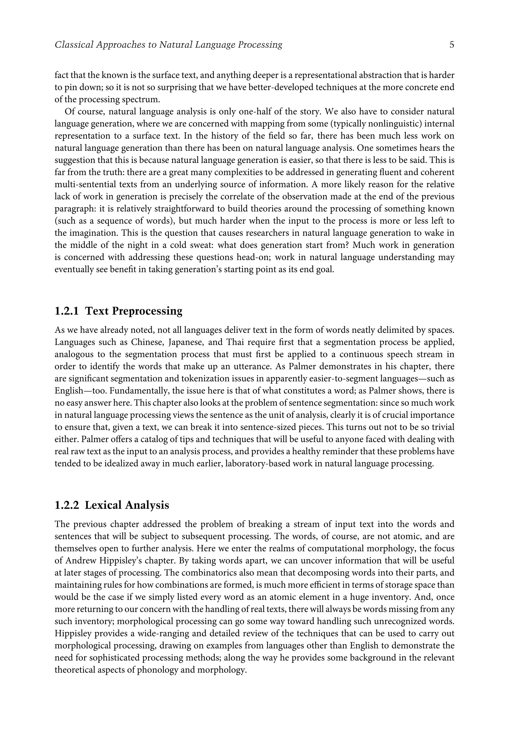 Classical Approaches to Natural Language Processing 5
fact that the known is the surface text, and anything deeper is a representational abstraction that is harder
to pin down; so it is not so surprising that we have better-developed techniques at the more concrete end
of the processing spectrum.
Of course, natural language analysis is only one-half of the story. We also have to consider natural
language generation, where we are concerned with mapping from some (typically nonlinguistic) internal
representation to a surface text. In the history of the ﬁeld so far, there has been much less work on
natural language generation than there has been on natural language analysis. One sometimes hears the
suggestion that this is because natural language generation is easier, so that there is less to be said. This is
far from the truth: there are a great many complexities to be addressed in generating ﬂuent and coherent
multi-sentential texts from an underlying source of information. A more likely reason for the relative
lack of work in generation is precisely the correlate of the observation made at the end of the previous
paragraph: it is relatively straightforward to build theories around the processing of something known
(such as a sequence of words), but much harder when the input to the process is more or less left to
the imagination. This is the question that causes researchers in natural language generation to wake in
the middle of the night in a cold sweat: what does generation start from? Much work in generation
is concerned with addressing these questions head-on; work in natural language understanding may
eventually see beneﬁt in taking generation’s starting point as its end goal.
1.2.1 Text Preprocessing
As we have already noted, not all languages deliver text in the form of words neatly delimited by spaces.
Languages such as Chinese, Japanese, and Thai require ﬁrst that a segmentation process be applied,
analogous to the segmentation process that must ﬁrst be applied to a continuous speech stream in
order to identify the words that make up an utterance. As Palmer demonstrates in his chapter, there
are signiﬁcant segmentation and tokenization issues in apparently easier-to-segment languages—such as
English—too. Fundamentally, the issue here is that of what constitutes a word; as Palmer shows, there is
no easy answer here. This chapter also looks at the problem of sentence segmentation: since so much work
in natural language processing views the sentence as the unit of analysis, clearly it is of crucial importance
to ensure that, given a text, we can break it into sentence-sized pieces. This turns out not to be so trivial
either. Palmer oﬀers a catalog of tips and techniques that will be useful to anyone faced with dealing with
real raw text as the input to an analysis process, and provides a healthy reminder that these problems have
tended to be idealized away in much earlier, laboratory-based work in natural language processing.
1.2.2 Lexical Analysis
The previous chapter addressed the problem of breaking a stream of input text into the words and
sentences that will be subject to subsequent processing. The words, of course, are not atomic, and are
themselves open to further analysis. Here we enter the realms of computational morphology, the focus
of Andrew Hippisley’s chapter. By taking words apart, we can uncover information that will be useful
at later stages of processing. The combinatorics also mean that decomposing words into their parts, and
maintaining rules for how combinations are formed, is much more eﬃcient in terms of storage space than
would be the case if we simply listed every word as an atomic element in a huge inventory. And, once
more returning to our concern with the handling of real texts, there will always be words missing from any
such inventory; morphological processing can go some way toward handling such unrecognized words.
Hippisley provides a wide-ranging and detailed review of the techniques that can be used to carry out
morphological processing, drawing on examples from languages other than English to demonstrate the
need for sophisticated processing methods; along the way he provides some background in the relevant
theoretical aspects of phonology and morphology.
 