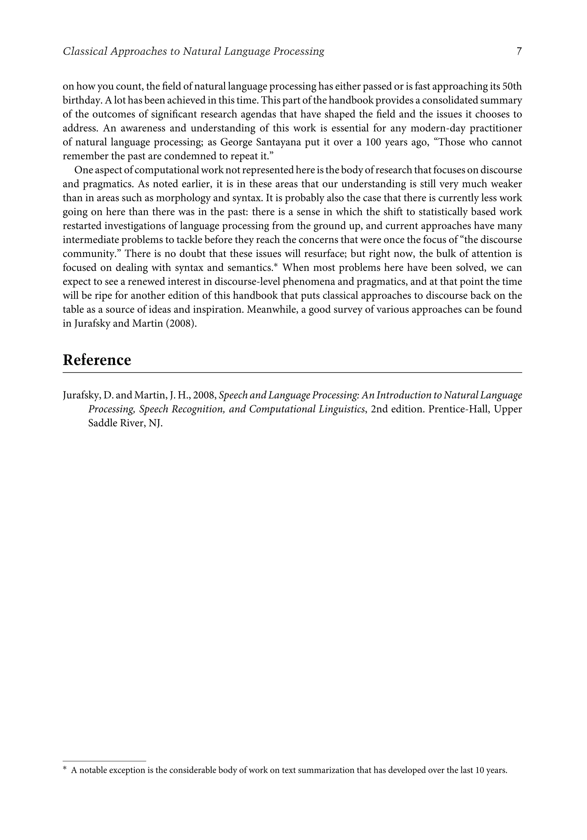 Classical Approaches to Natural Language Processing 7
on how you count, the ﬁeld of natural language processing has either passed or is fast approaching its 50th
birthday. A lot has been achieved in this time. This part of the handbook provides a consolidated summary
of the outcomes of signiﬁcant research agendas that have shaped the ﬁeld and the issues it chooses to
address. An awareness and understanding of this work is essential for any modern-day practitioner
of natural language processing; as George Santayana put it over a 100 years ago, “Those who cannot
remember the past are condemned to repeat it.”
One aspect of computational work not represented here is the body of research that focuses on discourse
and pragmatics. As noted earlier, it is in these areas that our understanding is still very much weaker
than in areas such as morphology and syntax. It is probably also the case that there is currently less work
going on here than there was in the past: there is a sense in which the shift to statistically based work
restarted investigations of language processing from the ground up, and current approaches have many
intermediate problems to tackle before they reach the concerns that were once the focus of “the discourse
community.” There is no doubt that these issues will resurface; but right now, the bulk of attention is
focused on dealing with syntax and semantics.∗ When most problems here have been solved, we can
expect to see a renewed interest in discourse-level phenomena and pragmatics, and at that point the time
will be ripe for another edition of this handbook that puts classical approaches to discourse back on the
table as a source of ideas and inspiration. Meanwhile, a good survey of various approaches can be found
in Jurafsky and Martin (2008).
Reference
Jurafsky, D. and Martin, J. H., 2008, Speech and Language Processing: An Introduction to Natural Language
Processing, Speech Recognition, and Computational Linguistics, 2nd edition. Prentice-Hall, Upper
Saddle River, NJ.
∗ A notable exception is the considerable body of work on text summarization that has developed over the last 10 years.
 