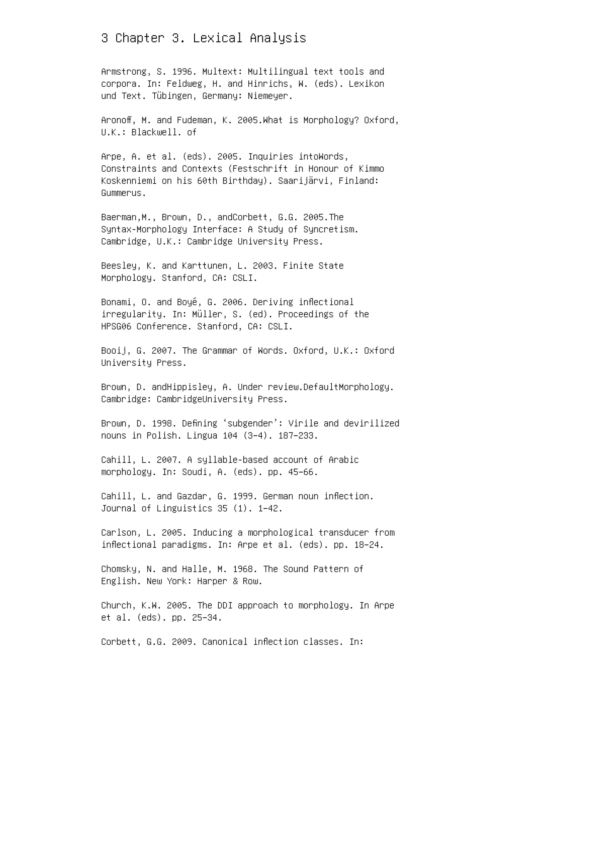 3 Chapter 3. Lexical Analysis
Armstrong, S. 1996. Multext: Multilingual text tools and
corpora. In: Feldweg, H. and Hinrichs, W. (eds). Lexikon
und Text. Tübingen, Germany: Niemeyer.
Aronoﬀ, M. and Fudeman, K. 2005.What is Morphology? Oxford,
U.K.: Blackwell. of
Arpe, A. et al. (eds). 2005. Inquiries intoWords,
Constraints and Contexts (Festschrift in Honour of Kimmo
Koskenniemi on his 60th Birthday). Saarijärvi, Finland:
Gummerus.
Baerman,M., Brown, D., andCorbett, G.G. 2005.The
Syntax-Morphology Interface: A Study of Syncretism.
Cambridge, U.K.: Cambridge University Press.
Beesley, K. and Karttunen, L. 2003. Finite State
Morphology. Stanford, CA: CSLI.
Bonami, O. and Boyé, G. 2006. Deriving inﬂectional
irregularity. In: Müller, S. (ed). Proceedings of the
HPSG06 Conference. Stanford, CA: CSLI.
Booij, G. 2007. The Grammar of Words. Oxford, U.K.: Oxford
University Press.
Brown, D. andHippisley, A. Under review.DefaultMorphology.
Cambridge: CambridgeUniversity Press.
Brown, D. 1998. Deﬁning ‘subgender’: Virile and devirilized
nouns in Polish. Lingua 104 (3–4). 187–233.
Cahill, L. 2007. A syllable-based account of Arabic
morphology. In: Soudi, A. (eds). pp. 45–66.
Cahill, L. and Gazdar, G. 1999. German noun inﬂection.
Journal of Linguistics 35 (1). 1–42.
Carlson, L. 2005. Inducing a morphological transducer from
inﬂectional paradigms. In: Arpe et al. (eds). pp. 18–24.
Chomsky, N. and Halle, M. 1968. The Sound Pattern of
English. New York: Harper  Row.
Church, K.W. 2005. The DDI approach to morphology. In Arpe
et al. (eds). pp. 25–34.
Corbett, G.G. 2009. Canonical inﬂection classes. In:
 