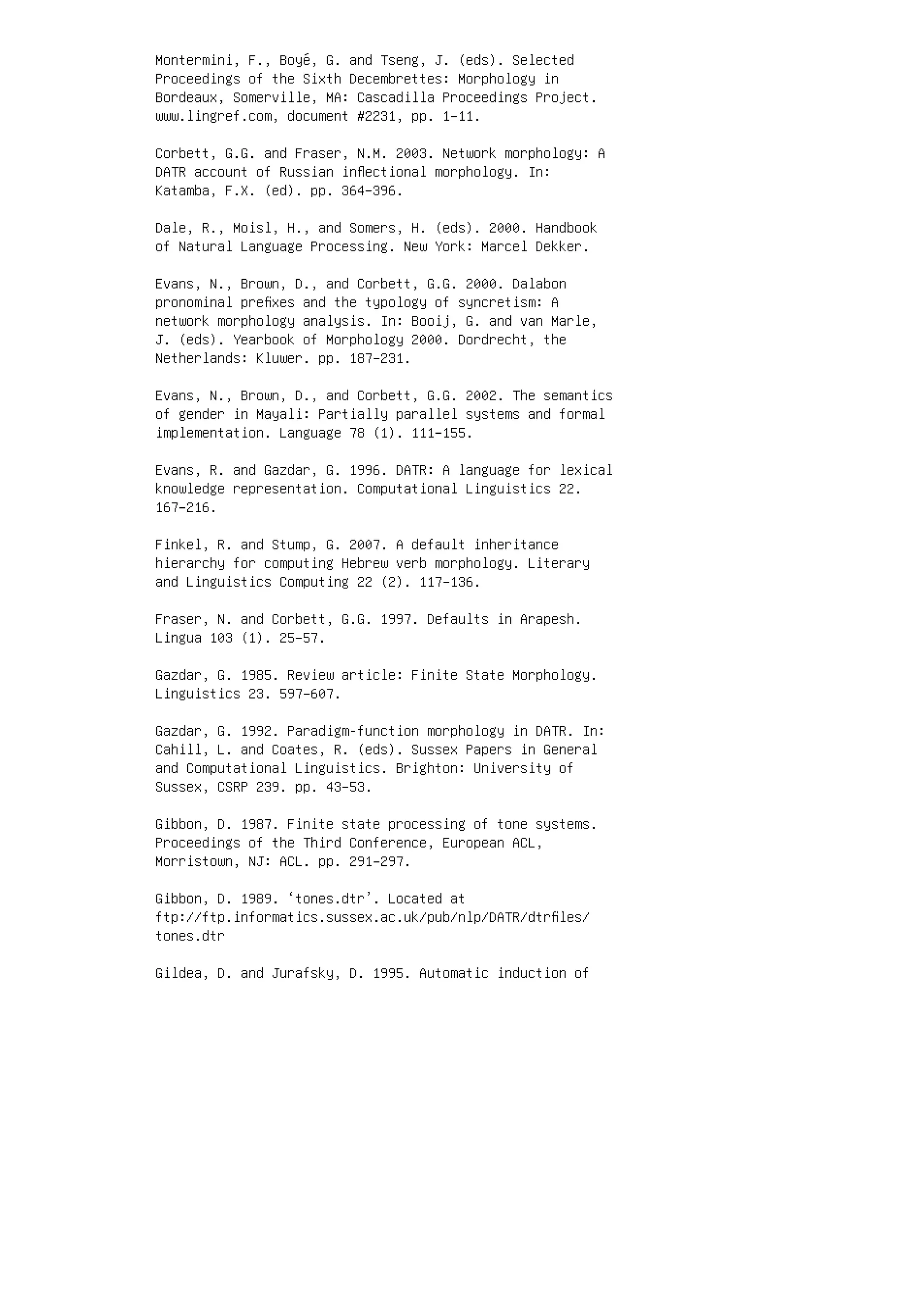 Montermini, F., Boyé, G. and Tseng, J. (eds). Selected
Proceedings of the Sixth Decembrettes: Morphology in
Bordeaux, Somerville, MA: Cascadilla Proceedings Project.
www.lingref.com, document #2231, pp. 1–11.
Corbett, G.G. and Fraser, N.M. 2003. Network morphology: A
DATR account of Russian inﬂectional morphology. In:
Katamba, F.X. (ed). pp. 364–396.
Dale, R., Moisl, H., and Somers, H. (eds). 2000. Handbook
of Natural Language Processing. New York: Marcel Dekker.
Evans, N., Brown, D., and Corbett, G.G. 2000. Dalabon
pronominal preﬁxes and the typology of syncretism: A
network morphology analysis. In: Booij, G. and van Marle,
J. (eds). Yearbook of Morphology 2000. Dordrecht, the
Netherlands: Kluwer. pp. 187–231.
Evans, N., Brown, D., and Corbett, G.G. 2002. The semantics
of gender in Mayali: Partially parallel systems and formal
implementation. Language 78 (1). 111–155.
Evans, R. and Gazdar, G. 1996. DATR: A language for lexical
knowledge representation. Computational Linguistics 22.
167–216.
Finkel, R. and Stump, G. 2007. A default inheritance
hierarchy for computing Hebrew verb morphology. Literary
and Linguistics Computing 22 (2). 117–136.
Fraser, N. and Corbett, G.G. 1997. Defaults in Arapesh.
Lingua 103 (1). 25–57.
Gazdar, G. 1985. Review article: Finite State Morphology.
Linguistics 23. 597–607.
Gazdar, G. 1992. Paradigm-function morphology in DATR. In:
Cahill, L. and Coates, R. (eds). Sussex Papers in General
and Computational Linguistics. Brighton: University of
Sussex, CSRP 239. pp. 43–53.
Gibbon, D. 1987. Finite state processing of tone systems.
Proceedings of the Third Conference, European ACL,
Morristown, NJ: ACL. pp. 291–297.
Gibbon, D. 1989. ‘tones.dtr’. Located at
ftp://ftp.informatics.sussex.ac.uk/pub/nlp/DATR/dtrﬁles/
tones.dtr
Gildea, D. and Jurafsky, D. 1995. Automatic induction of
 