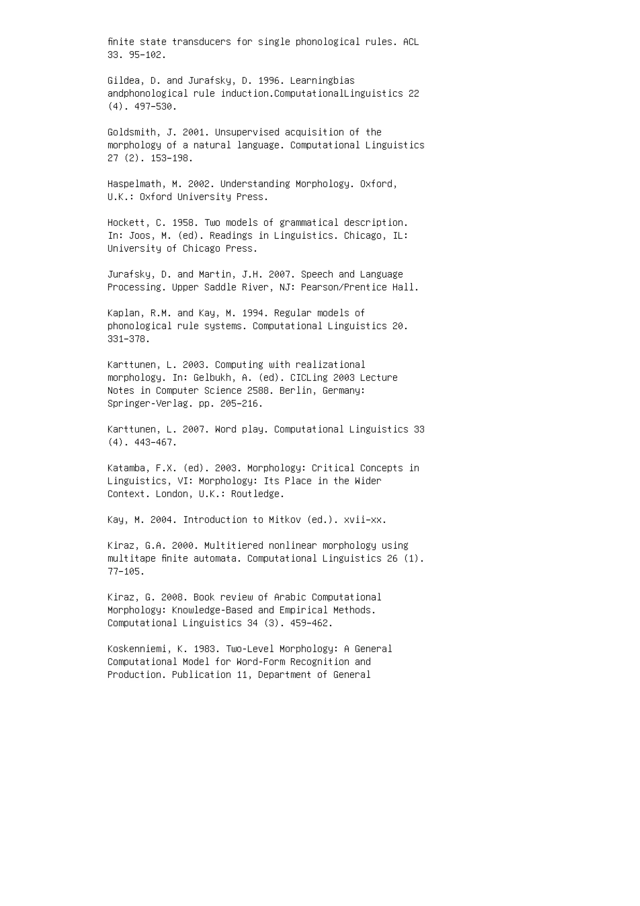 ﬁnite state transducers for single phonological rules. ACL
33. 95–102.
Gildea, D. and Jurafsky, D. 1996. Learningbias
andphonological rule induction.ComputationalLinguistics 22
(4). 497–530.
Goldsmith, J. 2001. Unsupervised acquisition of the
morphology of a natural language. Computational Linguistics
27 (2). 153–198.
Haspelmath, M. 2002. Understanding Morphology. Oxford,
U.K.: Oxford University Press.
Hockett, C. 1958. Two models of grammatical description.
In: Joos, M. (ed). Readings in Linguistics. Chicago, IL:
University of Chicago Press.
Jurafsky, D. and Martin, J.H. 2007. Speech and Language
Processing. Upper Saddle River, NJ: Pearson/Prentice Hall.
Kaplan, R.M. and Kay, M. 1994. Regular models of
phonological rule systems. Computational Linguistics 20.
331–378.
Karttunen, L. 2003. Computing with realizational
morphology. In: Gelbukh, A. (ed). CICLing 2003 Lecture
Notes in Computer Science 2588. Berlin, Germany:
Springer-Verlag. pp. 205–216.
Karttunen, L. 2007. Word play. Computational Linguistics 33
(4). 443–467.
Katamba, F.X. (ed). 2003. Morphology: Critical Concepts in
Linguistics, VI: Morphology: Its Place in the Wider
Context. London, U.K.: Routledge.
Kay, M. 2004. Introduction to Mitkov (ed.). xvii–xx.
Kiraz, G.A. 2000. Multitiered nonlinear morphology using
multitape ﬁnite automata. Computational Linguistics 26 (1).
77–105.
Kiraz, G. 2008. Book review of Arabic Computational
Morphology: Knowledge-Based and Empirical Methods.
Computational Linguistics 34 (3). 459–462.
Koskenniemi, K. 1983. Two-Level Morphology: A General
Computational Model for Word-Form Recognition and
Production. Publication 11, Department of General
 