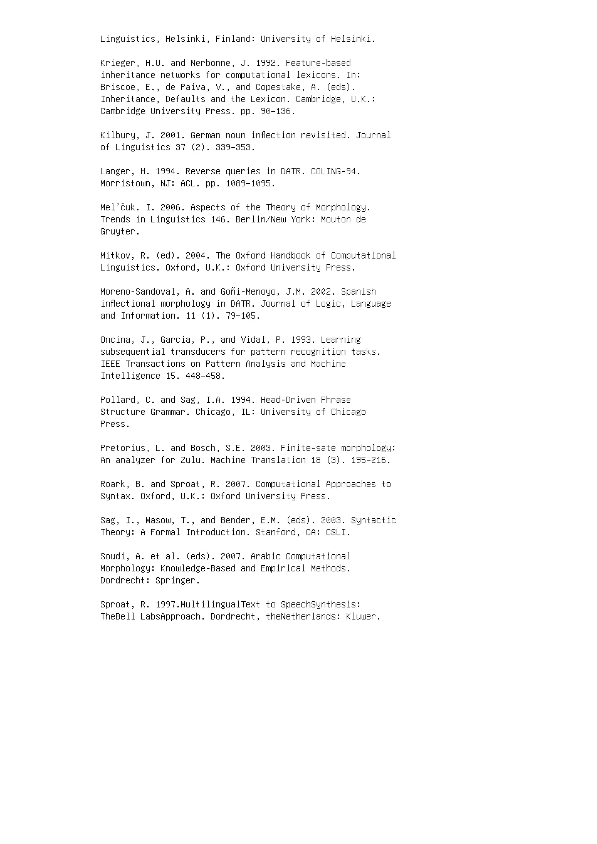 Linguistics, Helsinki, Finland: University of Helsinki.
Krieger, H.U. and Nerbonne, J. 1992. Feature-based
inheritance networks for computational lexicons. In:
Briscoe, E., de Paiva, V., and Copestake, A. (eds).
Inheritance, Defaults and the Lexicon. Cambridge, U.K.:
Cambridge University Press. pp. 90–136.
Kilbury, J. 2001. German noun inﬂection revisited. Journal
of Linguistics 37 (2). 339–353.
Langer, H. 1994. Reverse queries in DATR. COLING-94.
Morristown, NJ: ACL. pp. 1089–1095.
Mel’čuk. I. 2006. Aspects of the Theory of Morphology.
Trends in Linguistics 146. Berlin/New York: Mouton de
Gruyter.
Mitkov, R. (ed). 2004. The Oxford Handbook of Computational
Linguistics. Oxford, U.K.: Oxford University Press.
Moreno-Sandoval, A. and Goñi-Menoyo, J.M. 2002. Spanish
inﬂectional morphology in DATR. Journal of Logic, Language
and Information. 11 (1). 79–105.
Oncina, J., Garcia, P., and Vidal, P. 1993. Learning
subsequential transducers for pattern recognition tasks.
IEEE Transactions on Pattern Analysis and Machine
Intelligence 15. 448–458.
Pollard, C. and Sag, I.A. 1994. Head-Driven Phrase
Structure Grammar. Chicago, IL: University of Chicago
Press.
Pretorius, L. and Bosch, S.E. 2003. Finite-sate morphology:
An analyzer for Zulu. Machine Translation 18 (3). 195–216.
Roark, B. and Sproat, R. 2007. Computational Approaches to
Syntax. Oxford, U.K.: Oxford University Press.
Sag, I., Wasow, T., and Bender, E.M. (eds). 2003. Syntactic
Theory: A Formal Introduction. Stanford, CA: CSLI.
Soudi, A. et al. (eds). 2007. Arabic Computational
Morphology: Knowledge-Based and Empirical Methods.
Dordrecht: Springer.
Sproat, R. 1997.MultilingualText to SpeechSynthesis:
TheBell LabsApproach. Dordrecht, theNetherlands: Kluwer.
 