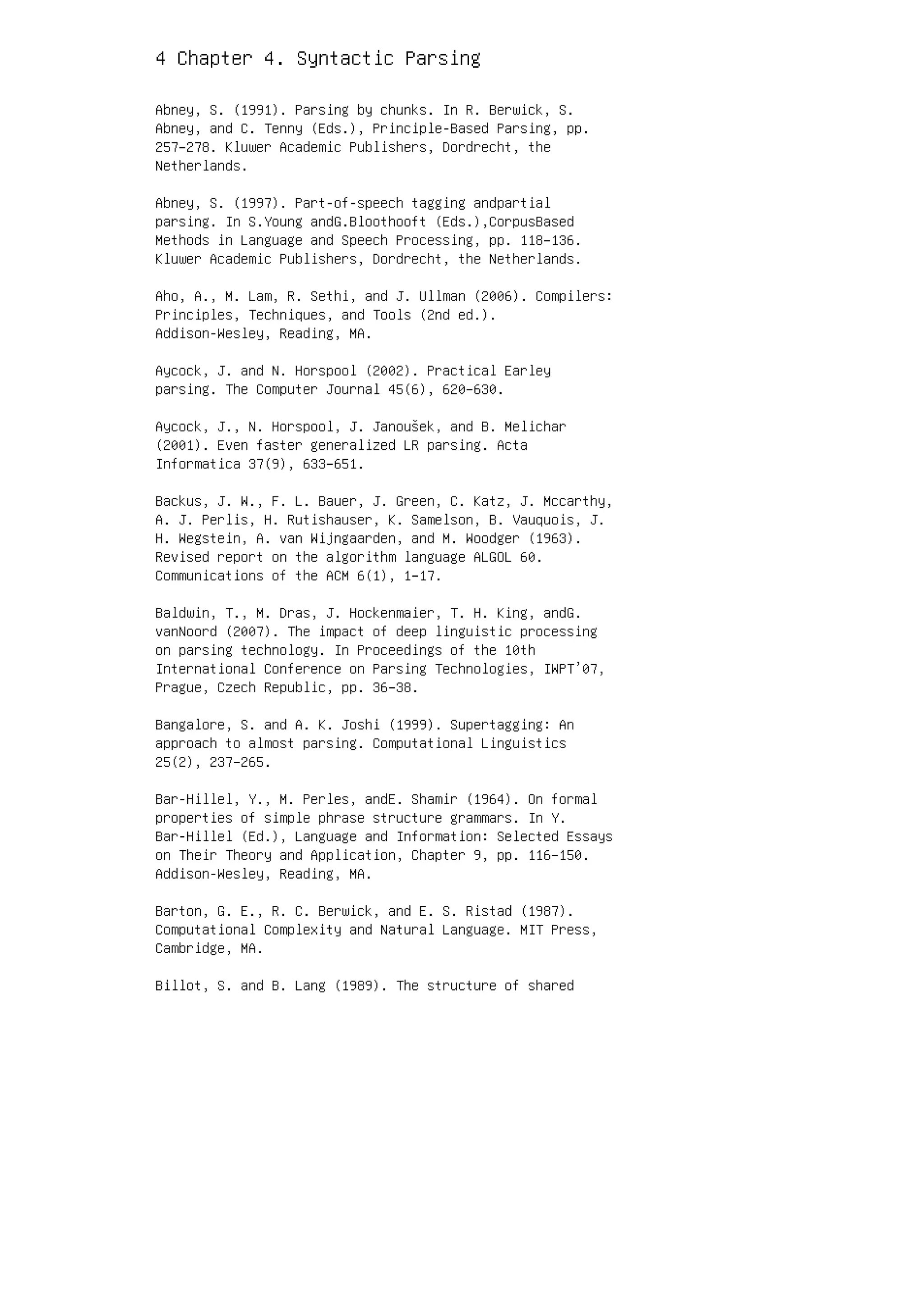 4 Chapter 4. Syntactic Parsing
Abney, S. (1991). Parsing by chunks. In R. Berwick, S.
Abney, and C. Tenny (Eds.), Principle-Based Parsing, pp.
257–278. Kluwer Academic Publishers, Dordrecht, the
Netherlands.
Abney, S. (1997). Part-of-speech tagging andpartial
parsing. In S.Young andG.Bloothooft (Eds.),CorpusBased
Methods in Language and Speech Processing, pp. 118–136.
Kluwer Academic Publishers, Dordrecht, the Netherlands.
Aho, A., M. Lam, R. Sethi, and J. Ullman (2006). Compilers:
Principles, Techniques, and Tools (2nd ed.).
Addison-Wesley, Reading, MA.
Aycock, J. and N. Horspool (2002). Practical Earley
parsing. The Computer Journal 45(6), 620–630.
Aycock, J., N. Horspool, J. Janoušek, and B. Melichar
(2001). Even faster generalized LR parsing. Acta
Informatica 37(9), 633–651.
Backus, J. W., F. L. Bauer, J. Green, C. Katz, J. Mccarthy,
A. J. Perlis, H. Rutishauser, K. Samelson, B. Vauquois, J.
H. Wegstein, A. van Wijngaarden, and M. Woodger (1963).
Revised report on the algorithm language ALGOL 60.
Communications of the ACM 6(1), 1–17.
Baldwin, T., M. Dras, J. Hockenmaier, T. H. King, andG.
vanNoord (2007). The impact of deep linguistic processing
on parsing technology. In Proceedings of the 10th
International Conference on Parsing Technologies, IWPT’07,
Prague, Czech Republic, pp. 36–38.
Bangalore, S. and A. K. Joshi (1999). Supertagging: An
approach to almost parsing. Computational Linguistics
25(2), 237–265.
Bar-Hillel, Y., M. Perles, andE. Shamir (1964). On formal
properties of simple phrase structure grammars. In Y.
Bar-Hillel (Ed.), Language and Information: Selected Essays
on Their Theory and Application, Chapter 9, pp. 116–150.
Addison-Wesley, Reading, MA.
Barton, G. E., R. C. Berwick, and E. S. Ristad (1987).
Computational Complexity and Natural Language. MIT Press,
Cambridge, MA.
Billot, S. and B. Lang (1989). The structure of shared
 