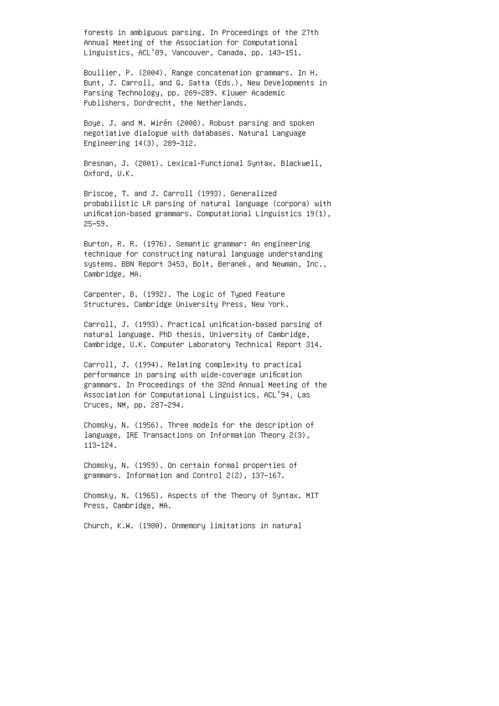 forests in ambiguous parsing. In Proceedings of the 27th
Annual Meeting of the Association for Computational
Linguistics, ACL’89, Vancouver, Canada, pp. 143–151.
Boullier, P. (2004). Range concatenation grammars. In H.
Bunt, J. Carroll, and G. Satta (Eds.), New Developments in
Parsing Technology, pp. 269–289. Kluwer Academic
Publishers, Dordrecht, the Netherlands.
Boye, J. and M. Wirén (2008). Robust parsing and spoken
negotiative dialogue with databases. Natural Language
Engineering 14(3), 289–312.
Bresnan, J. (2001). Lexical-Functional Syntax. Blackwell,
Oxford, U.K.
Briscoe, T. and J. Carroll (1993). Generalized
probabilistic LR parsing of natural language (corpora) with
uniﬁcation-based grammars. Computational Linguistics 19(1),
25–59.
Burton, R. R. (1976). Semantic grammar: An engineering
technique for constructing natural language understanding
systems. BBN Report 3453, Bolt, Beranek, and Newman, Inc.,
Cambridge, MA.
Carpenter, B. (1992). The Logic of Typed Feature
Structures. Cambridge University Press, New York.
Carroll, J. (1993). Practical uniﬁcation-based parsing of
natural language. PhD thesis, University of Cambridge,
Cambridge, U.K. Computer Laboratory Technical Report 314.
Carroll, J. (1994). Relating complexity to practical
performance in parsing with wide-coverage uniﬁcation
grammars. In Proceedings of the 32nd Annual Meeting of the
Association for Computational Linguistics, ACL’94, Las
Cruces, NM, pp. 287–294.
Chomsky, N. (1956). Three models for the description of
language. IRE Transactions on Information Theory 2(3),
113–124.
Chomsky, N. (1959). On certain formal properties of
grammars. Information and Control 2(2), 137–167.
Chomsky, N. (1965). Aspects of the Theory of Syntax. MIT
Press, Cambridge, MA.
Church, K.W. (1980). Onmemory limitations in natural
 