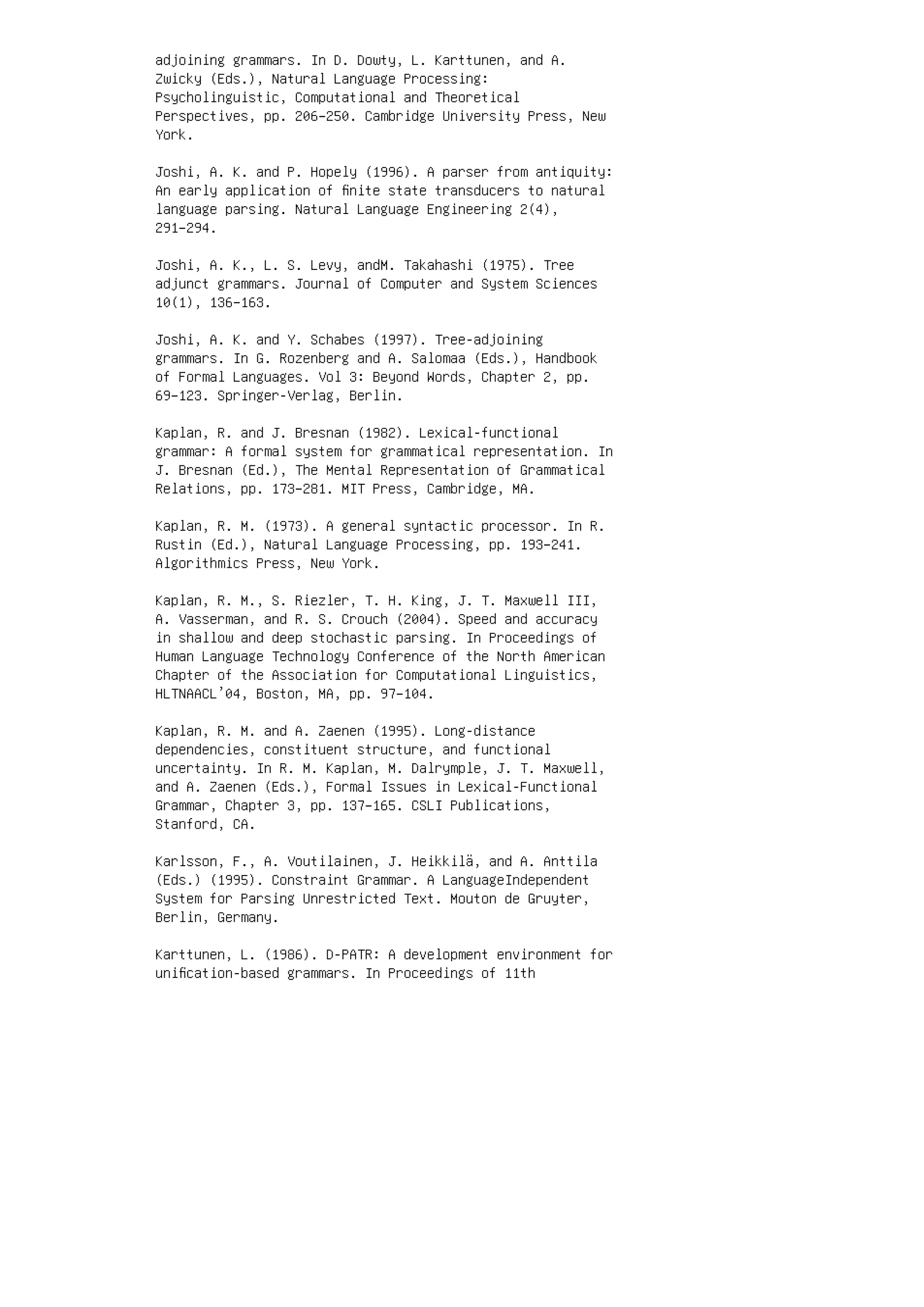 adjoining grammars. In D. Dowty, L. Karttunen, and A.
Zwicky (Eds.), Natural Language Processing:
Psycholinguistic, Computational and Theoretical
Perspectives, pp. 206–250. Cambridge University Press, New
York.
Joshi, A. K. and P. Hopely (1996). A parser from antiquity:
An early application of ﬁnite state transducers to natural
language parsing. Natural Language Engineering 2(4),
291–294.
Joshi, A. K., L. S. Levy, andM. Takahashi (1975). Tree
adjunct grammars. Journal of Computer and System Sciences
10(1), 136–163.
Joshi, A. K. and Y. Schabes (1997). Tree-adjoining
grammars. In G. Rozenberg and A. Salomaa (Eds.), Handbook
of Formal Languages. Vol 3: Beyond Words, Chapter 2, pp.
69–123. Springer-Verlag, Berlin.
Kaplan, R. and J. Bresnan (1982). Lexical-functional
grammar: A formal system for grammatical representation. In
J. Bresnan (Ed.), The Mental Representation of Grammatical
Relations, pp. 173–281. MIT Press, Cambridge, MA.
Kaplan, R. M. (1973). A general syntactic processor. In R.
Rustin (Ed.), Natural Language Processing, pp. 193–241.
Algorithmics Press, New York.
Kaplan, R. M., S. Riezler, T. H. King, J. T. Maxwell III,
A. Vasserman, and R. S. Crouch (2004). Speed and accuracy
in shallow and deep stochastic parsing. In Proceedings of
Human Language Technology Conference of the North American
Chapter of the Association for Computational Linguistics,
HLTNAACL’04, Boston, MA, pp. 97–104.
Kaplan, R. M. and A. Zaenen (1995). Long-distance
dependencies, constituent structure, and functional
uncertainty. In R. M. Kaplan, M. Dalrymple, J. T. Maxwell,
and A. Zaenen (Eds.), Formal Issues in Lexical-Functional
Grammar, Chapter 3, pp. 137–165. CSLI Publications,
Stanford, CA.
Karlsson, F., A. Voutilainen, J. Heikkilä, and A. Anttila
(Eds.) (1995). Constraint Grammar. A LanguageIndependent
System for Parsing Unrestricted Text. Mouton de Gruyter,
Berlin, Germany.
Karttunen, L. (1986). D-PATR: A development environment for
uniﬁcation-based grammars. In Proceedings of 11th
 