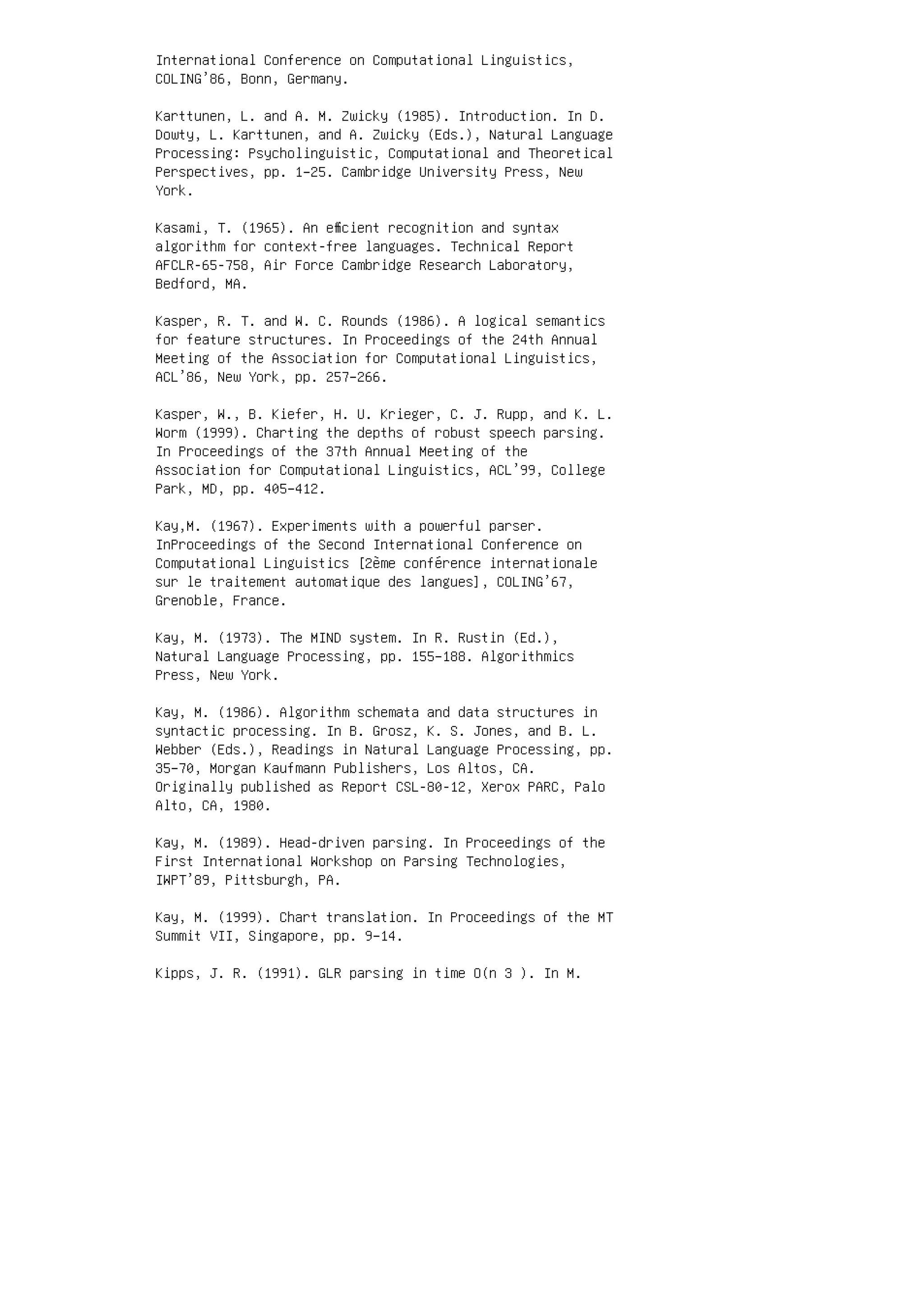 International Conference on Computational Linguistics,
COLING’86, Bonn, Germany.
Karttunen, L. and A. M. Zwicky (1985). Introduction. In D.
Dowty, L. Karttunen, and A. Zwicky (Eds.), Natural Language
Processing: Psycholinguistic, Computational and Theoretical
Perspectives, pp. 1–25. Cambridge University Press, New
York.
Kasami, T. (1965). An eﬃcient recognition and syntax
algorithm for context-free languages. Technical Report
AFCLR-65-758, Air Force Cambridge Research Laboratory,
Bedford, MA.
Kasper, R. T. and W. C. Rounds (1986). A logical semantics
for feature structures. In Proceedings of the 24th Annual
Meeting of the Association for Computational Linguistics,
ACL’86, New York, pp. 257–266.
Kasper, W., B. Kiefer, H. U. Krieger, C. J. Rupp, and K. L.
Worm (1999). Charting the depths of robust speech parsing.
In Proceedings of the 37th Annual Meeting of the
Association for Computational Linguistics, ACL’99, College
Park, MD, pp. 405–412.
Kay,M. (1967). Experiments with a powerful parser.
InProceedings of the Second International Conference on
Computational Linguistics [2ème conférence internationale
sur le traitement automatique des langues], COLING’67,
Grenoble, France.
Kay, M. (1973). The MIND system. In R. Rustin (Ed.),
Natural Language Processing, pp. 155–188. Algorithmics
Press, New York.
Kay, M. (1986). Algorithm schemata and data structures in
syntactic processing. In B. Grosz, K. S. Jones, and B. L.
Webber (Eds.), Readings in Natural Language Processing, pp.
35–70, Morgan Kaufmann Publishers, Los Altos, CA.
Originally published as Report CSL-80-12, Xerox PARC, Palo
Alto, CA, 1980.
Kay, M. (1989). Head-driven parsing. In Proceedings of the
First International Workshop on Parsing Technologies,
IWPT’89, Pittsburgh, PA.
Kay, M. (1999). Chart translation. In Proceedings of the MT
Summit VII, Singapore, pp. 9–14.
Kipps, J. R. (1991). GLR parsing in time O(n 3 ). In M.
 