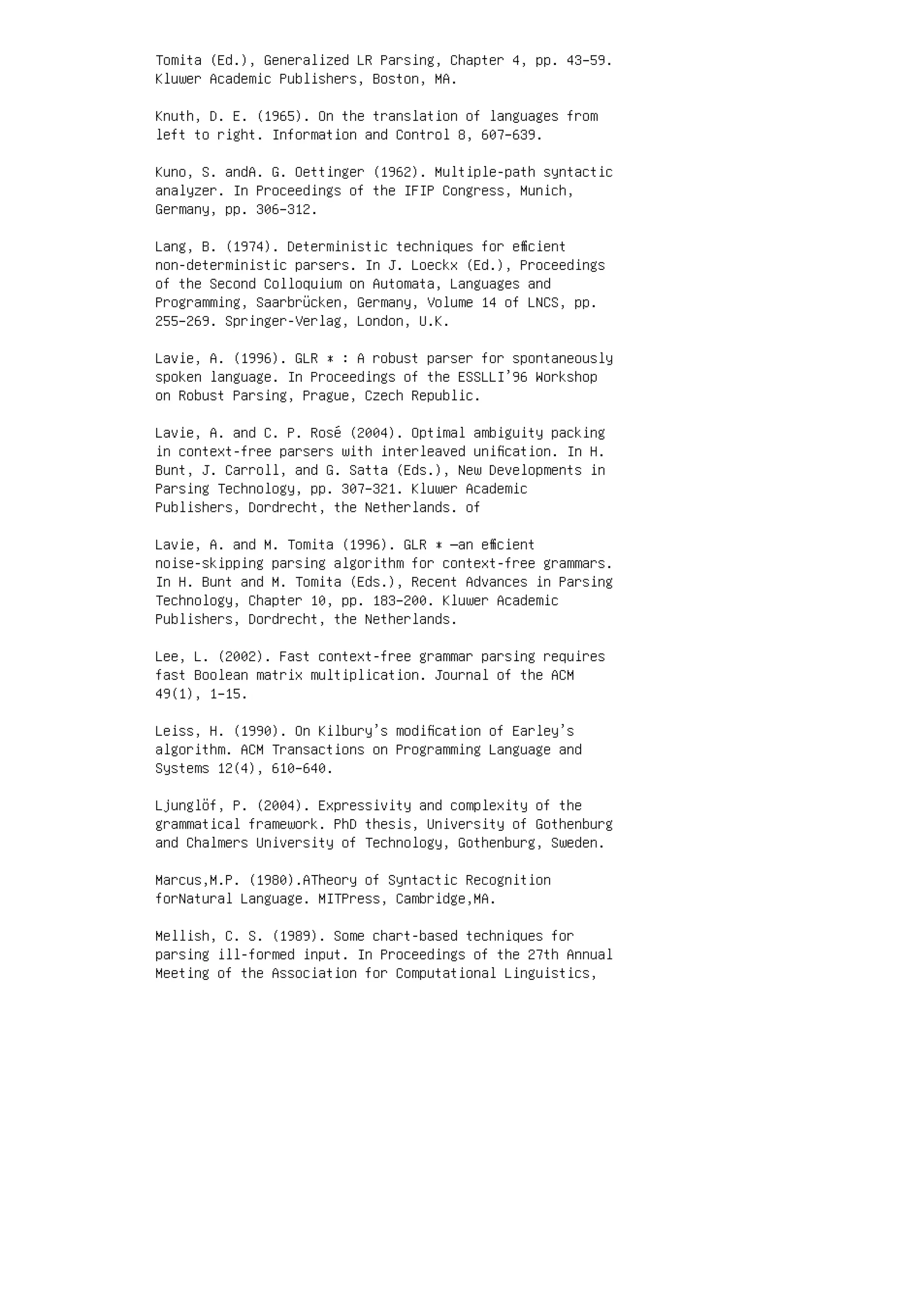 Tomita (Ed.), Generalized LR Parsing, Chapter 4, pp. 43–59.
Kluwer Academic Publishers, Boston, MA.
Knuth, D. E. (1965). On the translation of languages from
left to right. Information and Control 8, 607–639.
Kuno, S. andA. G. Oettinger (1962). Multiple-path syntactic
analyzer. In Proceedings of the IFIP Congress, Munich,
Germany, pp. 306–312.
Lang, B. (1974). Deterministic techniques for eﬃcient
non-deterministic parsers. In J. Loeckx (Ed.), Proceedings
of the Second Colloquium on Automata, Languages and
Programming, Saarbrücken, Germany, Volume 14 of LNCS, pp.
255–269. Springer-Verlag, London, U.K.
Lavie, A. (1996). GLR ∗ : A robust parser for spontaneously
spoken language. In Proceedings of the ESSLLI’96 Workshop
on Robust Parsing, Prague, Czech Republic.
Lavie, A. and C. P. Rosé (2004). Optimal ambiguity packing
in context-free parsers with interleaved uniﬁcation. In H.
Bunt, J. Carroll, and G. Satta (Eds.), New Developments in
Parsing Technology, pp. 307–321. Kluwer Academic
Publishers, Dordrecht, the Netherlands. of
Lavie, A. and M. Tomita (1996). GLR ∗ —an eﬃcient
noise-skipping parsing algorithm for context-free grammars.
In H. Bunt and M. Tomita (Eds.), Recent Advances in Parsing
Technology, Chapter 10, pp. 183–200. Kluwer Academic
Publishers, Dordrecht, the Netherlands.
Lee, L. (2002). Fast context-free grammar parsing requires
fast Boolean matrix multiplication. Journal of the ACM
49(1), 1–15.
Leiss, H. (1990). On Kilbury’s modiﬁcation of Earley’s
algorithm. ACM Transactions on Programming Language and
Systems 12(4), 610–640.
Ljunglöf, P. (2004). Expressivity and complexity of the
grammatical framework. PhD thesis, University of Gothenburg
and Chalmers University of Technology, Gothenburg, Sweden.
Marcus,M.P. (1980).ATheory of Syntactic Recognition
forNatural Language. MITPress, Cambridge,MA.
Mellish, C. S. (1989). Some chart-based techniques for
parsing ill-formed input. In Proceedings of the 27th Annual
Meeting of the Association for Computational Linguistics,
 