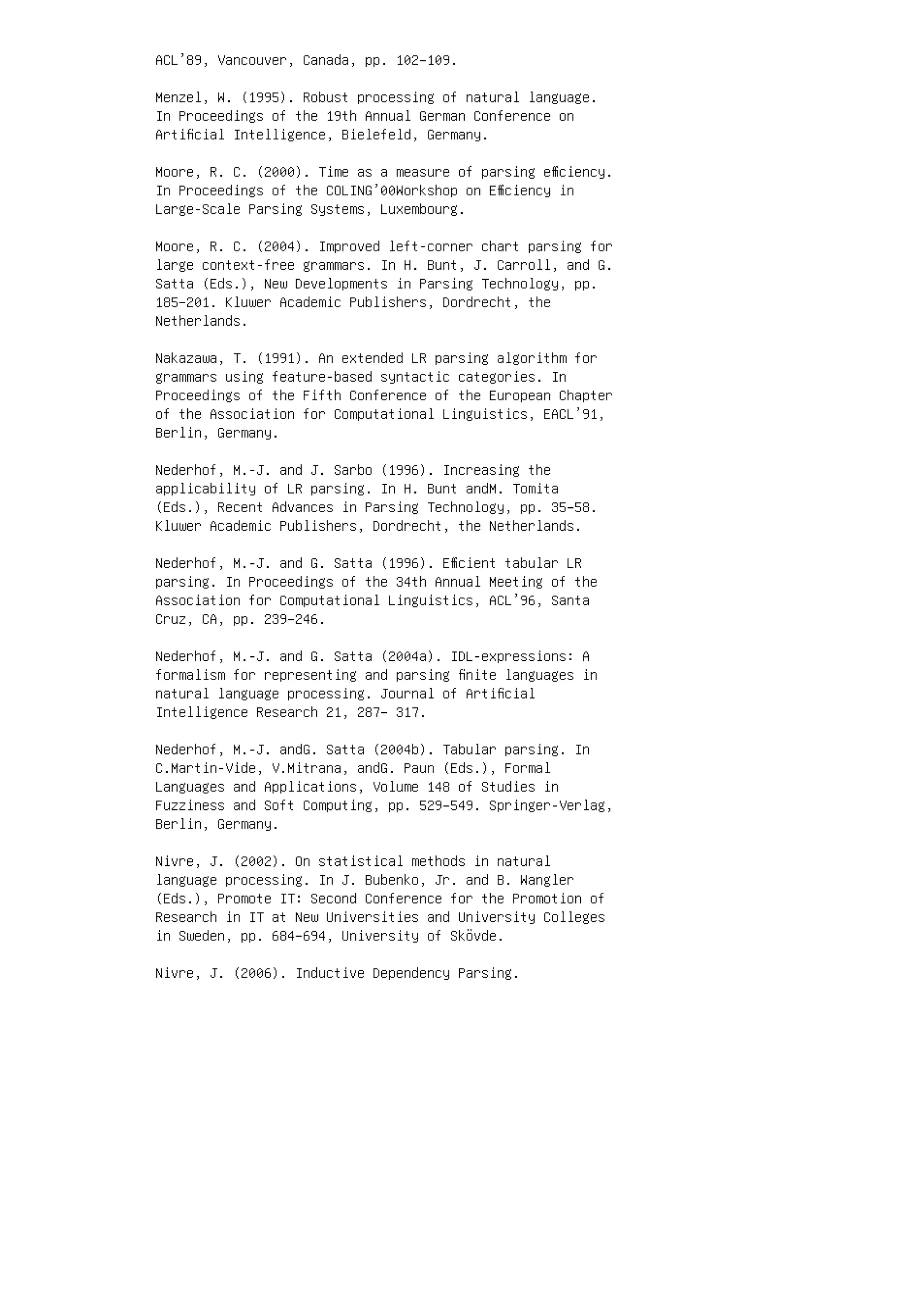 ACL’89, Vancouver, Canada, pp. 102–109.
Menzel, W. (1995). Robust processing of natural language.
In Proceedings of the 19th Annual German Conference on
Artiﬁcial Intelligence, Bielefeld, Germany.
Moore, R. C. (2000). Time as a measure of parsing eﬃciency.
In Proceedings of the COLING’00Workshop on Eﬃciency in
Large-Scale Parsing Systems, Luxembourg.
Moore, R. C. (2004). Improved left-corner chart parsing for
large context-free grammars. In H. Bunt, J. Carroll, and G.
Satta (Eds.), New Developments in Parsing Technology, pp.
185–201. Kluwer Academic Publishers, Dordrecht, the
Netherlands.
Nakazawa, T. (1991). An extended LR parsing algorithm for
grammars using feature-based syntactic categories. In
Proceedings of the Fifth Conference of the European Chapter
of the Association for Computational Linguistics, EACL’91,
Berlin, Germany.
Nederhof, M.-J. and J. Sarbo (1996). Increasing the
applicability of LR parsing. In H. Bunt andM. Tomita
(Eds.), Recent Advances in Parsing Technology, pp. 35–58.
Kluwer Academic Publishers, Dordrecht, the Netherlands.
Nederhof, M.-J. and G. Satta (1996). Eﬃcient tabular LR
parsing. In Proceedings of the 34th Annual Meeting of the
Association for Computational Linguistics, ACL’96, Santa
Cruz, CA, pp. 239–246.
Nederhof, M.-J. and G. Satta (2004a). IDL-expressions: A
formalism for representing and parsing ﬁnite languages in
natural language processing. Journal of Artiﬁcial
Intelligence Research 21, 287– 317.
Nederhof, M.-J. andG. Satta (2004b). Tabular parsing. In
C.Martin-Vide, V.Mitrana, andG. Paun (Eds.), Formal
Languages and Applications, Volume 148 of Studies in
Fuzziness and Soft Computing, pp. 529–549. Springer-Verlag,
Berlin, Germany.
Nivre, J. (2002). On statistical methods in natural
language processing. In J. Bubenko, Jr. and B. Wangler
(Eds.), Promote IT: Second Conference for the Promotion of
Research in IT at New Universities and University Colleges
in Sweden, pp. 684–694, University of Skövde.
Nivre, J. (2006). Inductive Dependency Parsing.
 