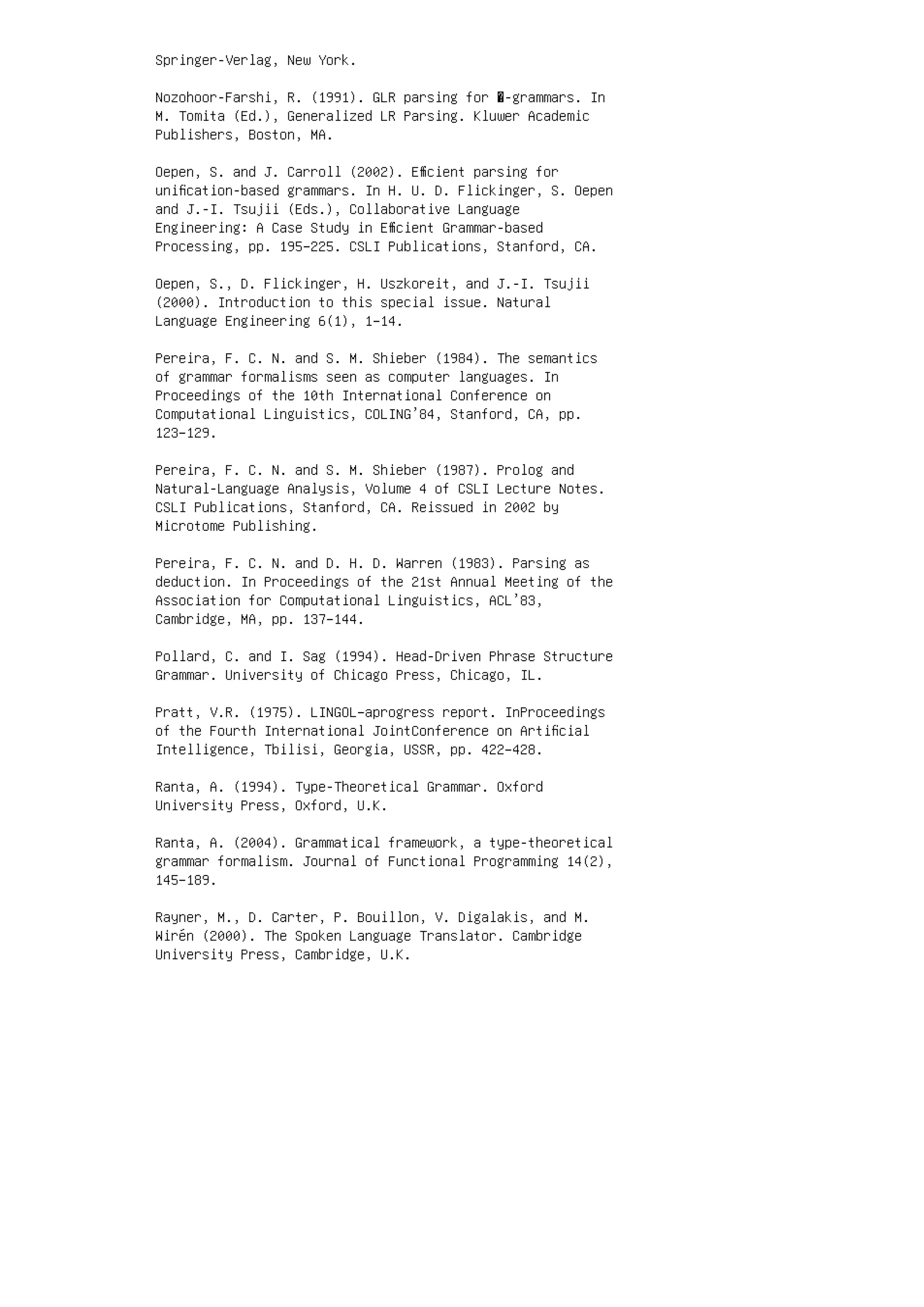 Springer-Verlag, New York.
Nozohoor-Farshi, R. (1991). GLR parsing for �-grammars. In
M. Tomita (Ed.), Generalized LR Parsing. Kluwer Academic
Publishers, Boston, MA.
Oepen, S. and J. Carroll (2002). Eﬃcient parsing for
uniﬁcation-based grammars. In H. U. D. Flickinger, S. Oepen
and J.-I. Tsujii (Eds.), Collaborative Language
Engineering: A Case Study in Eﬃcient Grammar-based
Processing, pp. 195–225. CSLI Publications, Stanford, CA.
Oepen, S., D. Flickinger, H. Uszkoreit, and J.-I. Tsujii
(2000). Introduction to this special issue. Natural
Language Engineering 6(1), 1–14.
Pereira, F. C. N. and S. M. Shieber (1984). The semantics
of grammar formalisms seen as computer languages. In
Proceedings of the 10th International Conference on
Computational Linguistics, COLING’84, Stanford, CA, pp.
123–129.
Pereira, F. C. N. and S. M. Shieber (1987). Prolog and
Natural-Language Analysis, Volume 4 of CSLI Lecture Notes.
CSLI Publications, Stanford, CA. Reissued in 2002 by
Microtome Publishing.
Pereira, F. C. N. and D. H. D. Warren (1983). Parsing as
deduction. In Proceedings of the 21st Annual Meeting of the
Association for Computational Linguistics, ACL’83,
Cambridge, MA, pp. 137–144.
Pollard, C. and I. Sag (1994). Head-Driven Phrase Structure
Grammar. University of Chicago Press, Chicago, IL.
Pratt, V.R. (1975). LINGOL–aprogress report. InProceedings
of the Fourth International JointConference on Artiﬁcial
Intelligence, Tbilisi, Georgia, USSR, pp. 422–428.
Ranta, A. (1994). Type-Theoretical Grammar. Oxford
University Press, Oxford, U.K.
Ranta, A. (2004). Grammatical framework, a type-theoretical
grammar formalism. Journal of Functional Programming 14(2),
145–189.
Rayner, M., D. Carter, P. Bouillon, V. Digalakis, and M.
Wirén (2000). The Spoken Language Translator. Cambridge
University Press, Cambridge, U.K.
 