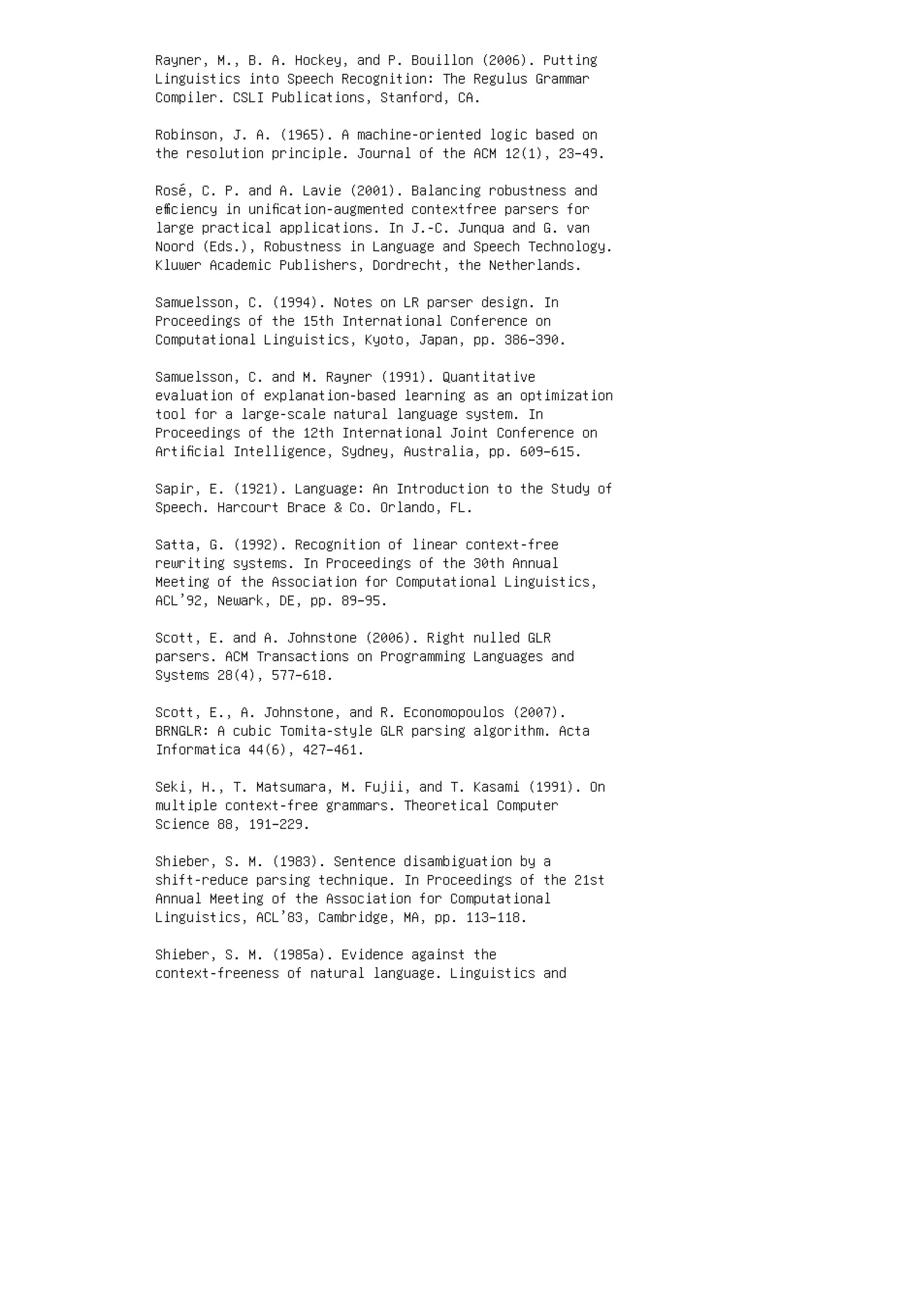 Rayner, M., B. A. Hockey, and P. Bouillon (2006). Putting
Linguistics into Speech Recognition: The Regulus Grammar
Compiler. CSLI Publications, Stanford, CA.
Robinson, J. A. (1965). A machine-oriented logic based on
the resolution principle. Journal of the ACM 12(1), 23–49.
Rosé, C. P. and A. Lavie (2001). Balancing robustness and
eﬃciency in uniﬁcation-augmented contextfree parsers for
large practical applications. In J.-C. Junqua and G. van
Noord (Eds.), Robustness in Language and Speech Technology.
Kluwer Academic Publishers, Dordrecht, the Netherlands.
Samuelsson, C. (1994). Notes on LR parser design. In
Proceedings of the 15th International Conference on
Computational Linguistics, Kyoto, Japan, pp. 386–390.
Samuelsson, C. and M. Rayner (1991). Quantitative
evaluation of explanation-based learning as an optimization
tool for a large-scale natural language system. In
Proceedings of the 12th International Joint Conference on
Artiﬁcial Intelligence, Sydney, Australia, pp. 609–615.
Sapir, E. (1921). Language: An Introduction to the Study of
Speech. Harcourt Brace  Co. Orlando, FL.
Satta, G. (1992). Recognition of linear context-free
rewriting systems. In Proceedings of the 30th Annual
Meeting of the Association for Computational Linguistics,
ACL’92, Newark, DE, pp. 89–95.
Scott, E. and A. Johnstone (2006). Right nulled GLR
parsers. ACM Transactions on Programming Languages and
Systems 28(4), 577–618.
Scott, E., A. Johnstone, and R. Economopoulos (2007).
BRNGLR: A cubic Tomita-style GLR parsing algorithm. Acta
Informatica 44(6), 427–461.
Seki, H., T. Matsumara, M. Fujii, and T. Kasami (1991). On
multiple context-free grammars. Theoretical Computer
Science 88, 191–229.
Shieber, S. M. (1983). Sentence disambiguation by a
shift-reduce parsing technique. In Proceedings of the 21st
Annual Meeting of the Association for Computational
Linguistics, ACL’83, Cambridge, MA, pp. 113–118.
Shieber, S. M. (1985a). Evidence against the
context-freeness of natural language. Linguistics and
 
