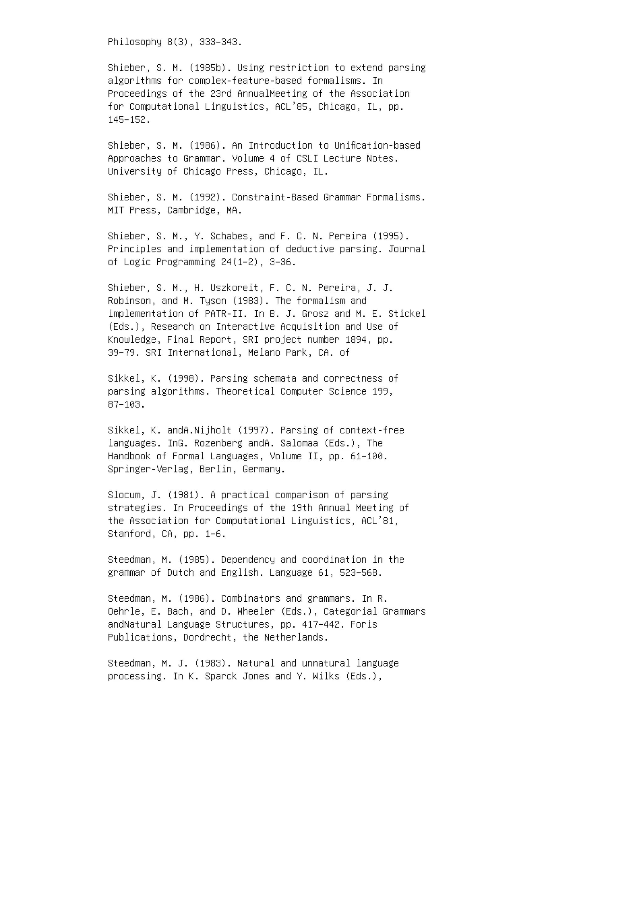 Philosophy 8(3), 333–343.
Shieber, S. M. (1985b). Using restriction to extend parsing
algorithms for complex-feature-based formalisms. In
Proceedings of the 23rd AnnualMeeting of the Association
for Computational Linguistics, ACL’85, Chicago, IL, pp.
145–152.
Shieber, S. M. (1986). An Introduction to Uniﬁcation-based
Approaches to Grammar. Volume 4 of CSLI Lecture Notes.
University of Chicago Press, Chicago, IL.
Shieber, S. M. (1992). Constraint-Based Grammar Formalisms.
MIT Press, Cambridge, MA.
Shieber, S. M., Y. Schabes, and F. C. N. Pereira (1995).
Principles and implementation of deductive parsing. Journal
of Logic Programming 24(1–2), 3–36.
Shieber, S. M., H. Uszkoreit, F. C. N. Pereira, J. J.
Robinson, and M. Tyson (1983). The formalism and
implementation of PATR-II. In B. J. Grosz and M. E. Stickel
(Eds.), Research on Interactive Acquisition and Use of
Knowledge, Final Report, SRI project number 1894, pp.
39–79. SRI International, Melano Park, CA. of
Sikkel, K. (1998). Parsing schemata and correctness of
parsing algorithms. Theoretical Computer Science 199,
87–103.
Sikkel, K. andA.Nijholt (1997). Parsing of context-free
languages. InG. Rozenberg andA. Salomaa (Eds.), The
Handbook of Formal Languages, Volume II, pp. 61–100.
Springer-Verlag, Berlin, Germany.
Slocum, J. (1981). A practical comparison of parsing
strategies. In Proceedings of the 19th Annual Meeting of
the Association for Computational Linguistics, ACL’81,
Stanford, CA, pp. 1–6.
Steedman, M. (1985). Dependency and coordination in the
grammar of Dutch and English. Language 61, 523–568.
Steedman, M. (1986). Combinators and grammars. In R.
Oehrle, E. Bach, and D. Wheeler (Eds.), Categorial Grammars
andNatural Language Structures, pp. 417–442. Foris
Publications, Dordrecht, the Netherlands.
Steedman, M. J. (1983). Natural and unnatural language
processing. In K. Sparck Jones and Y. Wilks (Eds.),
 