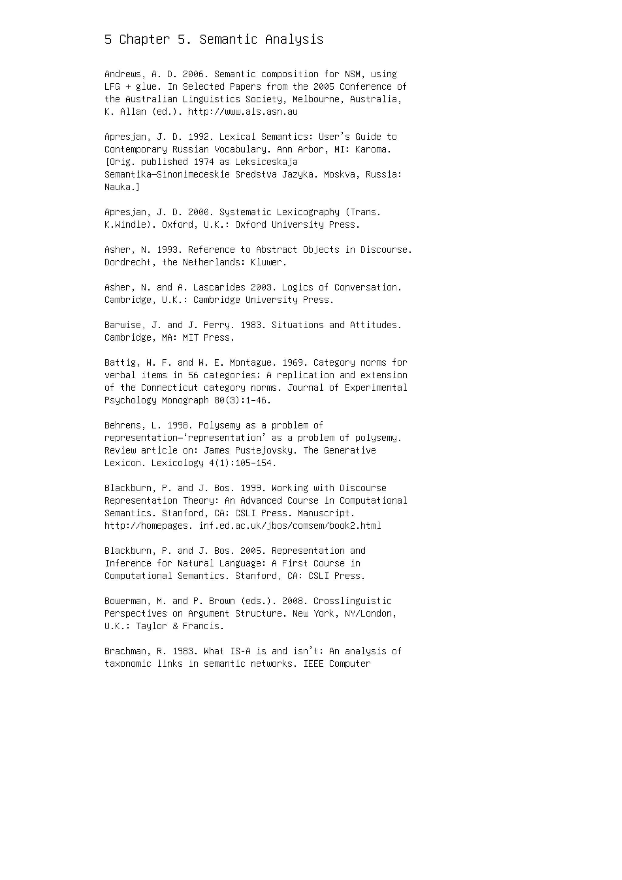 5 Chapter 5. Semantic Analysis
Andrews, A. D. 2006. Semantic composition for NSM, using
LFG + glue. In Selected Papers from the 2005 Conference of
the Australian Linguistics Society, Melbourne, Australia,
K. Allan (ed.). http://www.als.asn.au
Apresjan, J. D. 1992. Lexical Semantics: User’s Guide to
Contemporary Russian Vocabulary. Ann Arbor, MI: Karoma.
[Orig. published 1974 as Leksiceskaja
Semantika—Sinonimeceskie Sredstva Jazyka. Moskva, Russia:
Nauka.]
Apresjan, J. D. 2000. Systematic Lexicography (Trans.
K.Windle). Oxford, U.K.: Oxford University Press.
Asher, N. 1993. Reference to Abstract Objects in Discourse.
Dordrecht, the Netherlands: Kluwer.
Asher, N. and A. Lascarides 2003. Logics of Conversation.
Cambridge, U.K.: Cambridge University Press.
Barwise, J. and J. Perry. 1983. Situations and Attitudes.
Cambridge, MA: MIT Press.
Battig, W. F. and W. E. Montague. 1969. Category norms for
verbal items in 56 categories: A replication and extension
of the Connecticut category norms. Journal of Experimental
Psychology Monograph 80(3):1–46.
Behrens, L. 1998. Polysemy as a problem of
representation—‘representation’ as a problem of polysemy.
Review article on: James Pustejovsky. The Generative
Lexicon. Lexicology 4(1):105–154.
Blackburn, P. and J. Bos. 1999. Working with Discourse
Representation Theory: An Advanced Course in Computational
Semantics. Stanford, CA: CSLI Press. Manuscript.
http://homepages. inf.ed.ac.uk/jbos/comsem/book2.html
Blackburn, P. and J. Bos. 2005. Representation and
Inference for Natural Language: A First Course in
Computational Semantics. Stanford, CA: CSLI Press.
Bowerman, M. and P. Brown (eds.). 2008. Crosslinguistic
Perspectives on Argument Structure. New York, NY/London,
U.K.: Taylor  Francis.
Brachman, R. 1983. What IS-A is and isn’t: An analysis of
taxonomic links in semantic networks. IEEE Computer
 