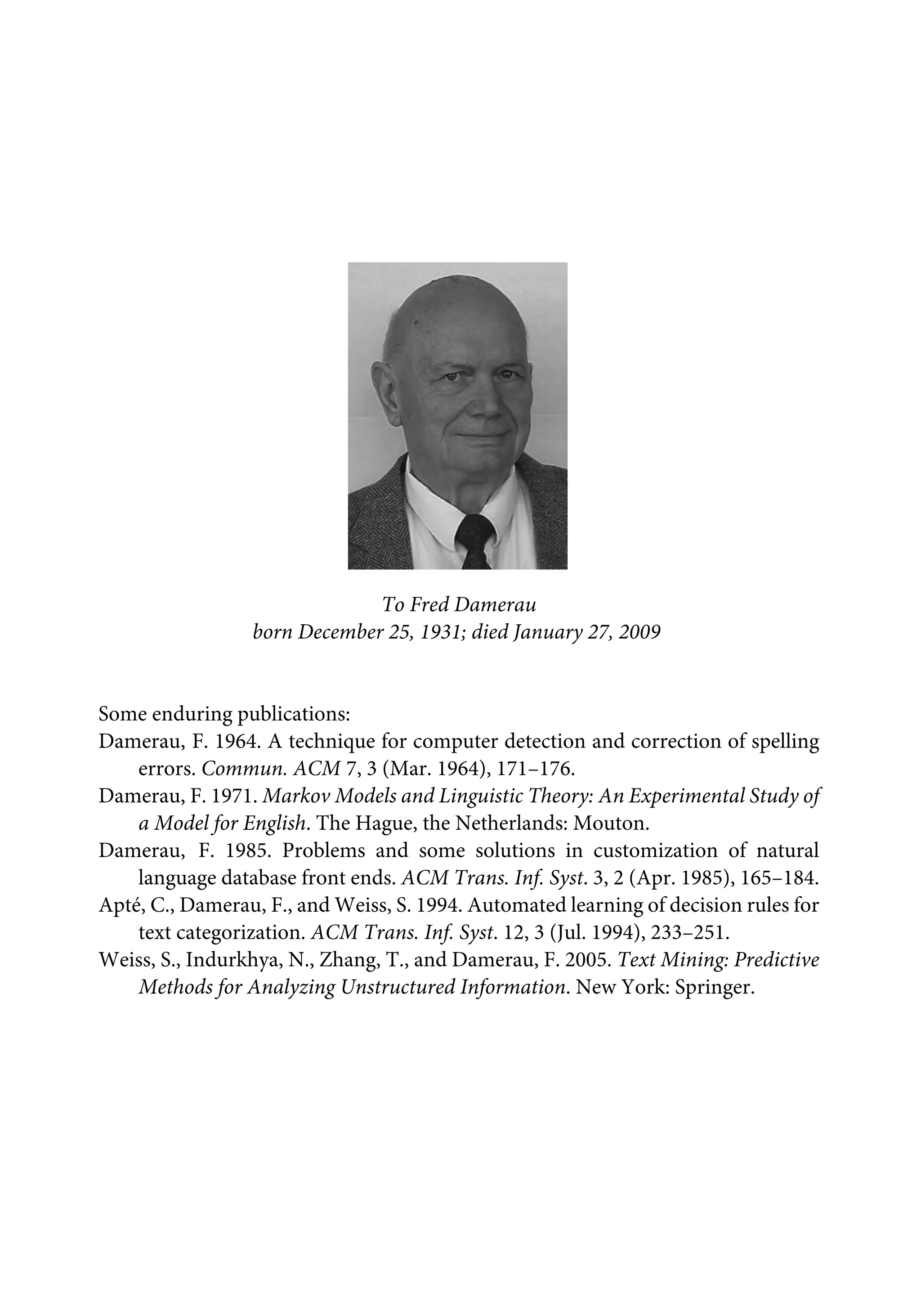 To Fred Damerau
born December 25, 1931; died January 27, 2009
Some enduring publications:
Damerau, F. 1964. A technique for computer detection and correction of spelling
errors. Commun. ACM 7, 3 (Mar. 1964), 171–176.
Damerau, F. 1971. Markov Models and Linguistic Theory: An Experimental Study of
a Model for English. The Hague, the Netherlands: Mouton.
Damerau, F. 1985. Problems and some solutions in customization of natural
language database front ends. ACM Trans. Inf. Syst. 3, 2 (Apr. 1985), 165–184.
Apté, C., Damerau, F., and Weiss, S. 1994. Automated learning of decision rules for
text categorization. ACM Trans. Inf. Syst. 12, 3 (Jul. 1994), 233–251.
Weiss, S., Indurkhya, N., Zhang, T., and Damerau, F. 2005. Text Mining: Predictive
Methods for Analyzing Unstructured Information. New York: Springer.
 