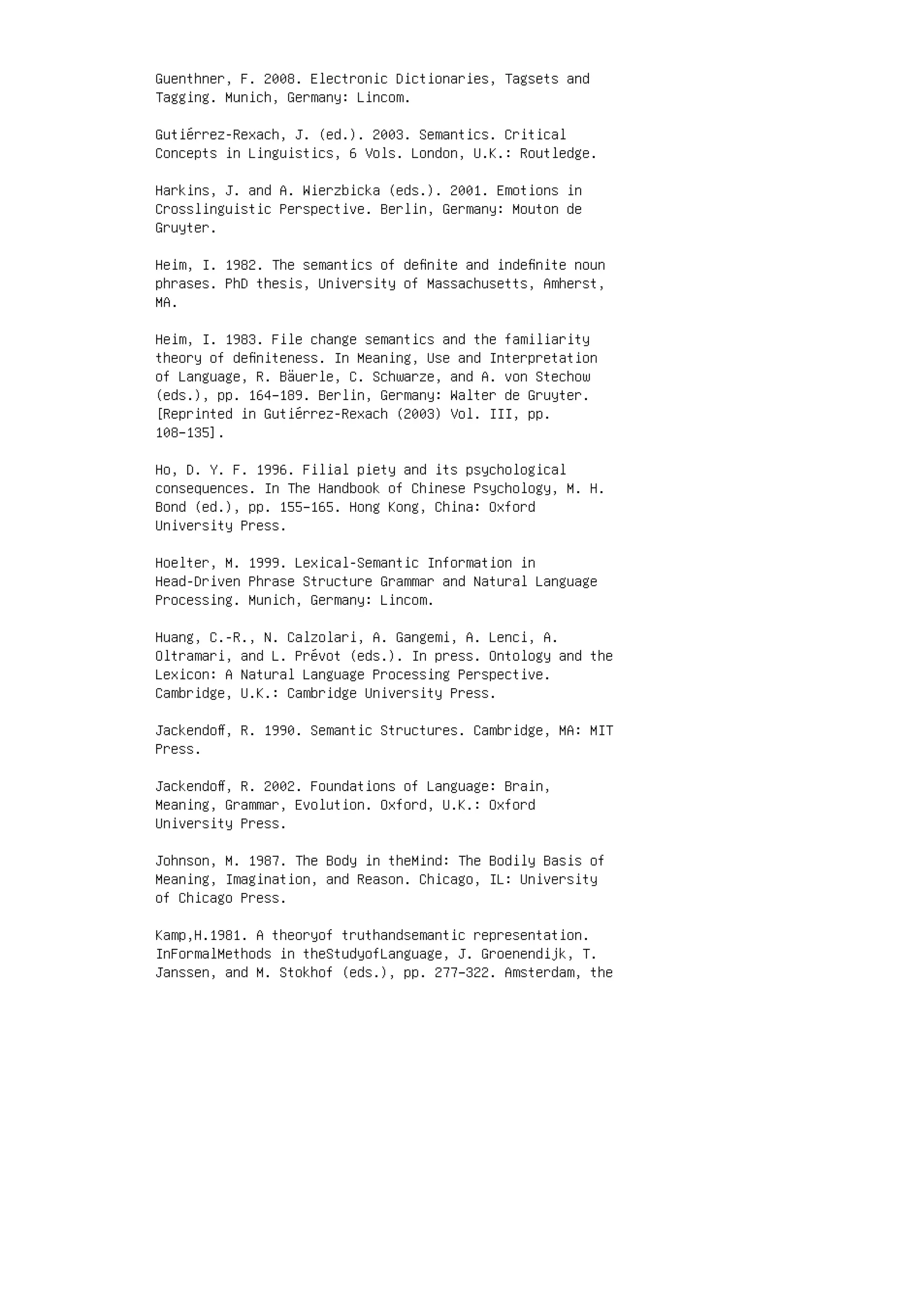 Guenthner, F. 2008. Electronic Dictionaries, Tagsets and
Tagging. Munich, Germany: Lincom.
Gutiérrez-Rexach, J. (ed.). 2003. Semantics. Critical
Concepts in Linguistics, 6 Vols. London, U.K.: Routledge.
Harkins, J. and A. Wierzbicka (eds.). 2001. Emotions in
Crosslinguistic Perspective. Berlin, Germany: Mouton de
Gruyter.
Heim, I. 1982. The semantics of deﬁnite and indeﬁnite noun
phrases. PhD thesis, University of Massachusetts, Amherst,
MA.
Heim, I. 1983. File change semantics and the familiarity
theory of deﬁniteness. In Meaning, Use and Interpretation
of Language, R. Bäuerle, C. Schwarze, and A. von Stechow
(eds.), pp. 164–189. Berlin, Germany: Walter de Gruyter.
[Reprinted in Gutiérrez-Rexach (2003) Vol. III, pp.
108–135].
Ho, D. Y. F. 1996. Filial piety and its psychological
consequences. In The Handbook of Chinese Psychology, M. H.
Bond (ed.), pp. 155–165. Hong Kong, China: Oxford
University Press.
Hoelter, M. 1999. Lexical-Semantic Information in
Head-Driven Phrase Structure Grammar and Natural Language
Processing. Munich, Germany: Lincom.
Huang, C.-R., N. Calzolari, A. Gangemi, A. Lenci, A.
Oltramari, and L. Prévot (eds.). In press. Ontology and the
Lexicon: A Natural Language Processing Perspective.
Cambridge, U.K.: Cambridge University Press.
Jackendoﬀ, R. 1990. Semantic Structures. Cambridge, MA: MIT
Press.
Jackendoﬀ, R. 2002. Foundations of Language: Brain,
Meaning, Grammar, Evolution. Oxford, U.K.: Oxford
University Press.
Johnson, M. 1987. The Body in theMind: The Bodily Basis of
Meaning, Imagination, and Reason. Chicago, IL: University
of Chicago Press.
Kamp,H.1981. A theoryof truthandsemantic representation.
InFormalMethods in theStudyofLanguage, J. Groenendijk, T.
Janssen, and M. Stokhof (eds.), pp. 277–322. Amsterdam, the
 