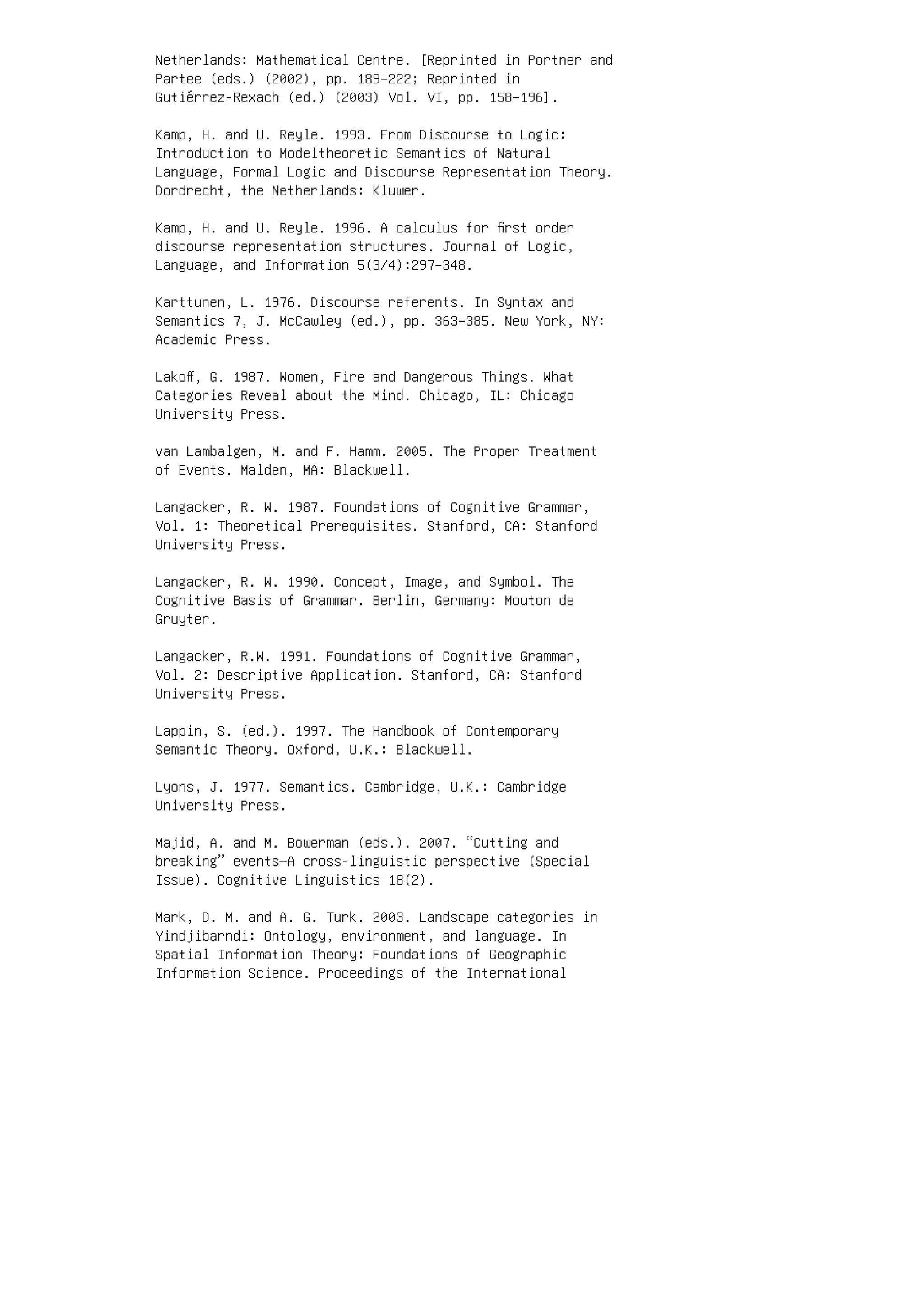 Netherlands: Mathematical Centre. [Reprinted in Portner and
Partee (eds.) (2002), pp. 189–222; Reprinted in
Gutiérrez-Rexach (ed.) (2003) Vol. VI, pp. 158–196].
Kamp, H. and U. Reyle. 1993. From Discourse to Logic:
Introduction to Modeltheoretic Semantics of Natural
Language, Formal Logic and Discourse Representation Theory.
Dordrecht, the Netherlands: Kluwer.
Kamp, H. and U. Reyle. 1996. A calculus for ﬁrst order
discourse representation structures. Journal of Logic,
Language, and Information 5(3/4):297–348.
Karttunen, L. 1976. Discourse referents. In Syntax and
Semantics 7, J. McCawley (ed.), pp. 363–385. New York, NY:
Academic Press.
Lakoﬀ, G. 1987. Women, Fire and Dangerous Things. What
Categories Reveal about the Mind. Chicago, IL: Chicago
University Press.
van Lambalgen, M. and F. Hamm. 2005. The Proper Treatment
of Events. Malden, MA: Blackwell.
Langacker, R. W. 1987. Foundations of Cognitive Grammar,
Vol. 1: Theoretical Prerequisites. Stanford, CA: Stanford
University Press.
Langacker, R. W. 1990. Concept, Image, and Symbol. The
Cognitive Basis of Grammar. Berlin, Germany: Mouton de
Gruyter.
Langacker, R.W. 1991. Foundations of Cognitive Grammar,
Vol. 2: Descriptive Application. Stanford, CA: Stanford
University Press.
Lappin, S. (ed.). 1997. The Handbook of Contemporary
Semantic Theory. Oxford, U.K.: Blackwell.
Lyons, J. 1977. Semantics. Cambridge, U.K.: Cambridge
University Press.
Majid, A. and M. Bowerman (eds.). 2007. “Cutting and
breaking” events—A cross-linguistic perspective (Special
Issue). Cognitive Linguistics 18(2).
Mark, D. M. and A. G. Turk. 2003. Landscape categories in
Yindjibarndi: Ontology, environment, and language. In
Spatial Information Theory: Foundations of Geographic
Information Science. Proceedings of the International
 