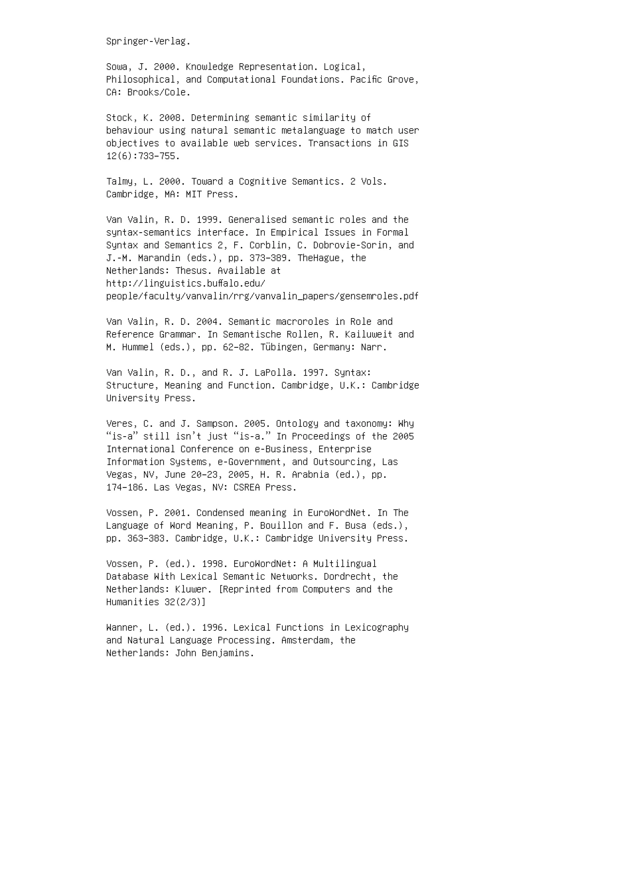Springer-Verlag.
Sowa, J. 2000. Knowledge Representation. Logical,
Philosophical, and Computational Foundations. Paciﬁc Grove,
CA: Brooks/Cole.
Stock, K. 2008. Determining semantic similarity of
behaviour using natural semantic metalanguage to match user
objectives to available web services. Transactions in GIS
12(6):733–755.
Talmy, L. 2000. Toward a Cognitive Semantics. 2 Vols.
Cambridge, MA: MIT Press.
Van Valin, R. D. 1999. Generalised semantic roles and the
syntax-semantics interface. In Empirical Issues in Formal
Syntax and Semantics 2, F. Corblin, C. Dobrovie-Sorin, and
J.-M. Marandin (eds.), pp. 373–389. TheHague, the
Netherlands: Thesus. Available at
http://linguistics.buﬀalo.edu/
people/faculty/vanvalin/rrg/vanvalin_papers/gensemroles.pdf
Van Valin, R. D. 2004. Semantic macroroles in Role and
Reference Grammar. In Semantische Rollen, R. Kailuweit and
M. Hummel (eds.), pp. 62–82. Tübingen, Germany: Narr.
Van Valin, R. D., and R. J. LaPolla. 1997. Syntax:
Structure, Meaning and Function. Cambridge, U.K.: Cambridge
University Press.
Veres, C. and J. Sampson. 2005. Ontology and taxonomy: Why
“is-a” still isn’t just “is-a.” In Proceedings of the 2005
International Conference on e-Business, Enterprise
Information Systems, e-Government, and Outsourcing, Las
Vegas, NV, June 20–23, 2005, H. R. Arabnia (ed.), pp.
174–186. Las Vegas, NV: CSREA Press.
Vossen, P. 2001. Condensed meaning in EuroWordNet. In The
Language of Word Meaning, P. Bouillon and F. Busa (eds.),
pp. 363–383. Cambridge, U.K.: Cambridge University Press.
Vossen, P. (ed.). 1998. EuroWordNet: A Multilingual
Database With Lexical Semantic Networks. Dordrecht, the
Netherlands: Kluwer. [Reprinted from Computers and the
Humanities 32(2/3)]
Wanner, L. (ed.). 1996. Lexical Functions in Lexicography
and Natural Language Processing. Amsterdam, the
Netherlands: John Benjamins.
 