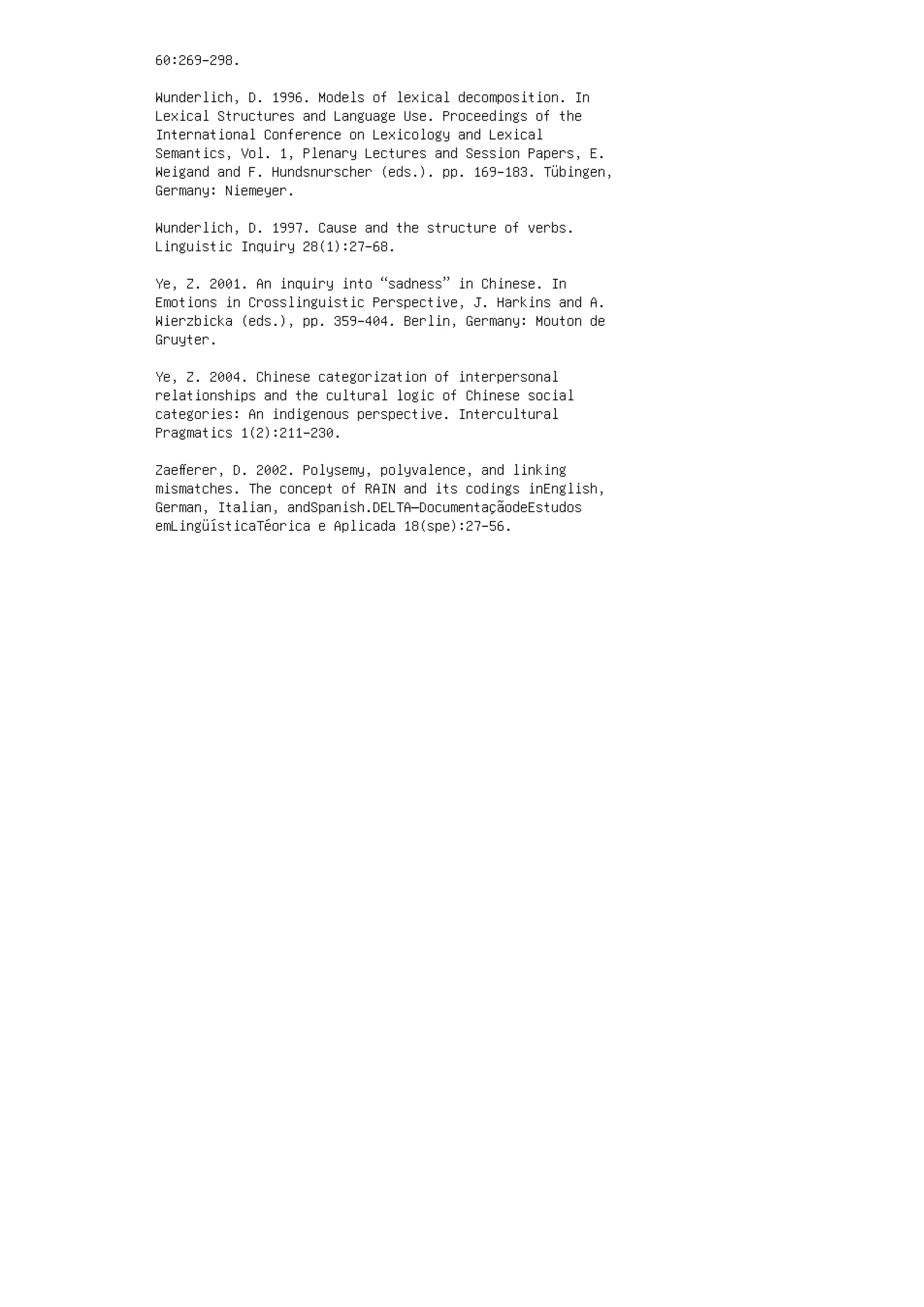 60:269–298.
Wunderlich, D. 1996. Models of lexical decomposition. In
Lexical Structures and Language Use. Proceedings of the
International Conference on Lexicology and Lexical
Semantics, Vol. 1, Plenary Lectures and Session Papers, E.
Weigand and F. Hundsnurscher (eds.). pp. 169–183. Tübingen,
Germany: Niemeyer.
Wunderlich, D. 1997. Cause and the structure of verbs.
Linguistic Inquiry 28(1):27–68.
Ye, Z. 2001. An inquiry into “sadness” in Chinese. In
Emotions in Crosslinguistic Perspective, J. Harkins and A.
Wierzbicka (eds.), pp. 359–404. Berlin, Germany: Mouton de
Gruyter.
Ye, Z. 2004. Chinese categorization of interpersonal
relationships and the cultural logic of Chinese social
categories: An indigenous perspective. Intercultural
Pragmatics 1(2):211–230.
Zaeﬀerer, D. 2002. Polysemy, polyvalence, and linking
mismatches. The concept of RAIN and its codings inEnglish,
German, Italian, andSpanish.DELTA—DocumentaçãodeEstudos
emLingüísticaTéorica e Aplicada 18(spe):27–56.
 