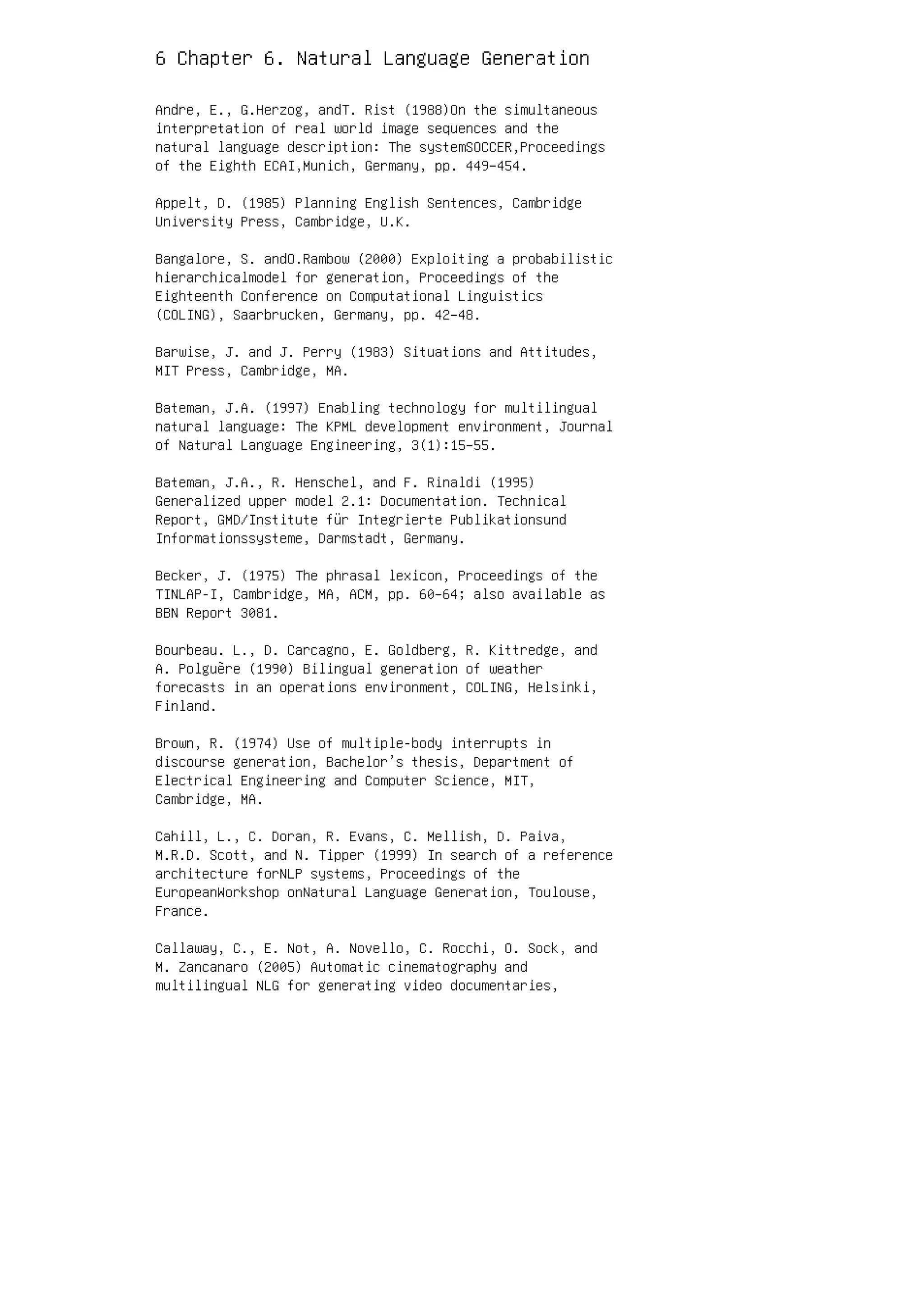 6 Chapter 6. Natural Language Generation
Andre, E., G.Herzog, andT. Rist (1988)On the simultaneous
interpretation of real world image sequences and the
natural language description: The systemSOCCER,Proceedings
of the Eighth ECAI,Munich, Germany, pp. 449–454.
Appelt, D. (1985) Planning English Sentences, Cambridge
University Press, Cambridge, U.K.
Bangalore, S. andO.Rambow (2000) Exploiting a probabilistic
hierarchicalmodel for generation, Proceedings of the
Eighteenth Conference on Computational Linguistics
(COLING), Saarbrucken, Germany, pp. 42–48.
Barwise, J. and J. Perry (1983) Situations and Attitudes,
MIT Press, Cambridge, MA.
Bateman, J.A. (1997) Enabling technology for multilingual
natural language: The KPML development environment, Journal
of Natural Language Engineering, 3(1):15–55.
Bateman, J.A., R. Henschel, and F. Rinaldi (1995)
Generalized upper model 2.1: Documentation. Technical
Report, GMD/Institute für Integrierte Publikationsund
Informationssysteme, Darmstadt, Germany.
Becker, J. (1975) The phrasal lexicon, Proceedings of the
TINLAP-I, Cambridge, MA, ACM, pp. 60–64; also available as
BBN Report 3081.
Bourbeau. L., D. Carcagno, E. Goldberg, R. Kittredge, and
A. Polguère (1990) Bilingual generation of weather
forecasts in an operations environment, COLING, Helsinki,
Finland.
Brown, R. (1974) Use of multiple-body interrupts in
discourse generation, Bachelor’s thesis, Department of
Electrical Engineering and Computer Science, MIT,
Cambridge, MA.
Cahill, L., C. Doran, R. Evans, C. Mellish, D. Paiva,
M.R.D. Scott, and N. Tipper (1999) In search of a reference
architecture forNLP systems, Proceedings of the
EuropeanWorkshop onNatural Language Generation, Toulouse,
France.
Callaway, C., E. Not, A. Novello, C. Rocchi, O. Sock, and
M. Zancanaro (2005) Automatic cinematography and
multilingual NLG for generating video documentaries,
 