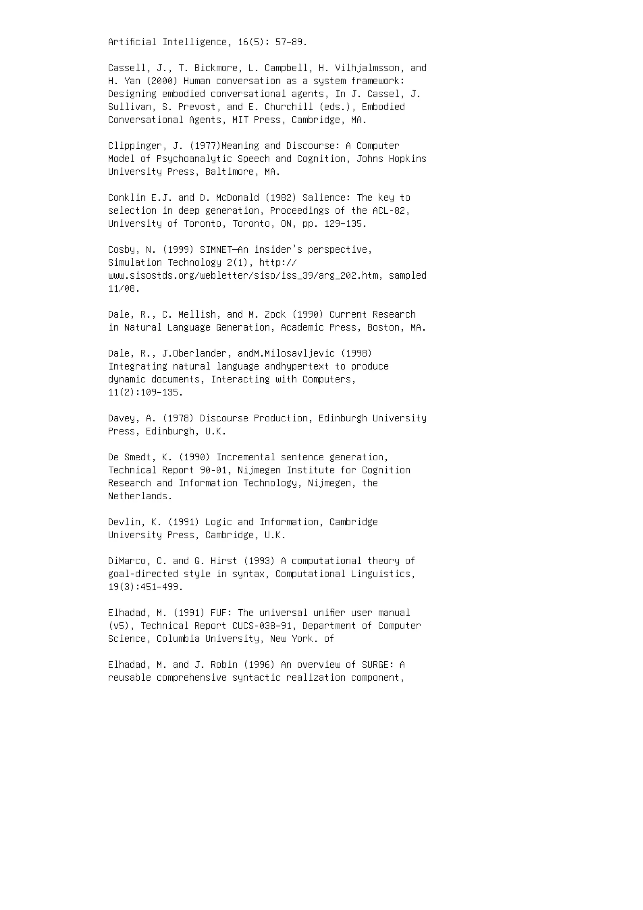 Artiﬁcial Intelligence, 16(5): 57–89.
Cassell, J., T. Bickmore, L. Campbell, H. Vilhjalmsson, and
H. Yan (2000) Human conversation as a system framework:
Designing embodied conversational agents, In J. Cassel, J.
Sullivan, S. Prevost, and E. Churchill (eds.), Embodied
Conversational Agents, MIT Press, Cambridge, MA.
Clippinger, J. (1977)Meaning and Discourse: A Computer
Model of Psychoanalytic Speech and Cognition, Johns Hopkins
University Press, Baltimore, MA.
Conklin E.J. and D. McDonald (1982) Salience: The key to
selection in deep generation, Proceedings of the ACL-82,
University of Toronto, Toronto, ON, pp. 129–135.
Cosby, N. (1999) SIMNET—An insider’s perspective,
Simulation Technology 2(1), http://
www.sisostds.org/webletter/siso/iss_39/arg_202.htm, sampled
11/08.
Dale, R., C. Mellish, and M. Zock (1990) Current Research
in Natural Language Generation, Academic Press, Boston, MA.
Dale, R., J.Oberlander, andM.Milosavljevic (1998)
Integrating natural language andhypertext to produce
dynamic documents, Interacting with Computers,
11(2):109–135.
Davey, A. (1978) Discourse Production, Edinburgh University
Press, Edinburgh, U.K.
De Smedt, K. (1990) Incremental sentence generation,
Technical Report 90-01, Nijmegen Institute for Cognition
Research and Information Technology, Nijmegen, the
Netherlands.
Devlin, K. (1991) Logic and Information, Cambridge
University Press, Cambridge, U.K.
DiMarco, C. and G. Hirst (1993) A computational theory of
goal-directed style in syntax, Computational Linguistics,
19(3):451–499.
Elhadad, M. (1991) FUF: The universal uniﬁer user manual
(v5), Technical Report CUCS-038–91, Department of Computer
Science, Columbia University, New York. of
Elhadad, M. and J. Robin (1996) An overview of SURGE: A
reusable comprehensive syntactic realization component,
 