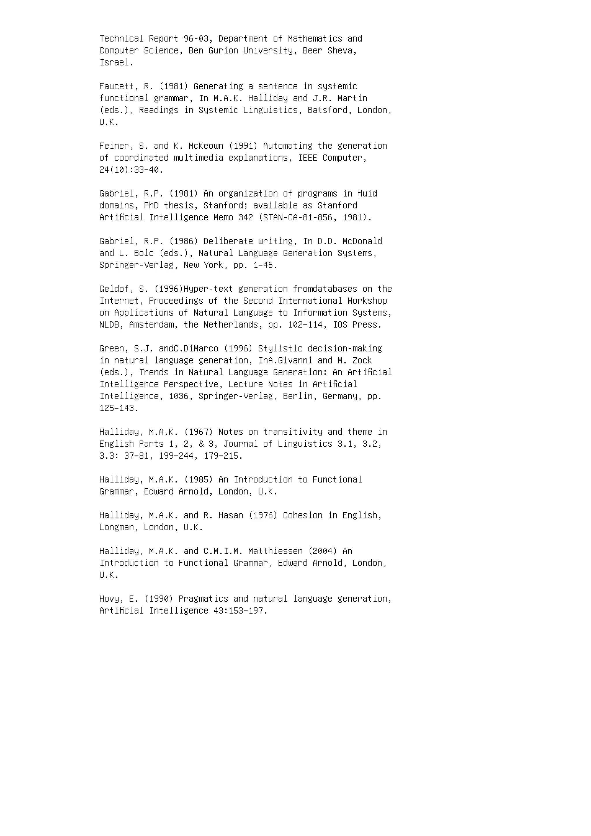 Technical Report 96-03, Department of Mathematics and
Computer Science, Ben Gurion University, Beer Sheva,
Israel.
Fawcett, R. (1981) Generating a sentence in systemic
functional grammar, In M.A.K. Halliday and J.R. Martin
(eds.), Readings in Systemic Linguistics, Batsford, London,
U.K.
Feiner, S. and K. McKeown (1991) Automating the generation
of coordinated multimedia explanations, IEEE Computer,
24(10):33–40.
Gabriel, R.P. (1981) An organization of programs in ﬂuid
domains, PhD thesis, Stanford; available as Stanford
Artiﬁcial Intelligence Memo 342 (STAN-CA-81-856, 1981).
Gabriel, R.P. (1986) Deliberate writing, In D.D. McDonald
and L. Bolc (eds.), Natural Language Generation Systems,
Springer-Verlag, New York, pp. 1–46.
Geldof, S. (1996)Hyper-text generation fromdatabases on the
Internet, Proceedings of the Second International Workshop
on Applications of Natural Language to Information Systems,
NLDB, Amsterdam, the Netherlands, pp. 102–114, IOS Press.
Green, S.J. andC.DiMarco (1996) Stylistic decision-making
in natural language generation, InA.Givanni and M. Zock
(eds.), Trends in Natural Language Generation: An Artiﬁcial
Intelligence Perspective, Lecture Notes in Artiﬁcial
Intelligence, 1036, Springer-Verlag, Berlin, Germany, pp.
125–143.
Halliday, M.A.K. (1967) Notes on transitivity and theme in
English Parts 1, 2,  3, Journal of Linguistics 3.1, 3.2,
3.3: 37–81, 199–244, 179–215.
Halliday, M.A.K. (1985) An Introduction to Functional
Grammar, Edward Arnold, London, U.K.
Halliday, M.A.K. and R. Hasan (1976) Cohesion in English,
Longman, London, U.K.
Halliday, M.A.K. and C.M.I.M. Matthiessen (2004) An
Introduction to Functional Grammar, Edward Arnold, London,
U.K.
Hovy, E. (1990) Pragmatics and natural language generation,
Artiﬁcial Intelligence 43:153–197.
 
