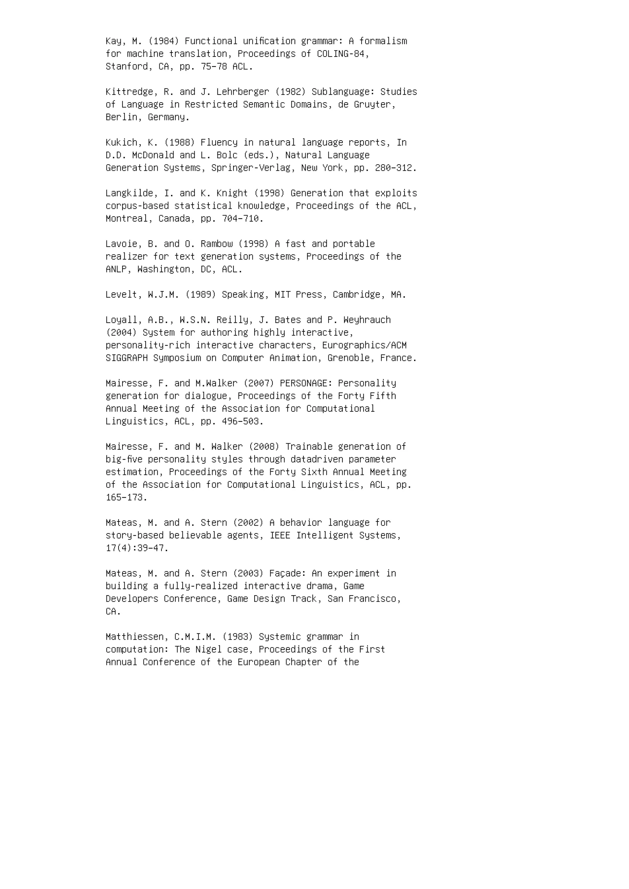 Kay, M. (1984) Functional uniﬁcation grammar: A formalism
for machine translation, Proceedings of COLING-84,
Stanford, CA, pp. 75–78 ACL.
Kittredge, R. and J. Lehrberger (1982) Sublanguage: Studies
of Language in Restricted Semantic Domains, de Gruyter,
Berlin, Germany.
Kukich, K. (1988) Fluency in natural language reports, In
D.D. McDonald and L. Bolc (eds.), Natural Language
Generation Systems, Springer-Verlag, New York, pp. 280–312.
Langkilde, I. and K. Knight (1998) Generation that exploits
corpus-based statistical knowledge, Proceedings of the ACL,
Montreal, Canada, pp. 704–710.
Lavoie, B. and O. Rambow (1998) A fast and portable
realizer for text generation systems, Proceedings of the
ANLP, Washington, DC, ACL.
Levelt, W.J.M. (1989) Speaking, MIT Press, Cambridge, MA.
Loyall, A.B., W.S.N. Reilly, J. Bates and P. Weyhrauch
(2004) System for authoring highly interactive,
personality-rich interactive characters, Eurographics/ACM
SIGGRAPH Symposium on Computer Animation, Grenoble, France.
Mairesse, F. and M.Walker (2007) PERSONAGE: Personality
generation for dialogue, Proceedings of the Forty Fifth
Annual Meeting of the Association for Computational
Linguistics, ACL, pp. 496–503.
Mairesse, F. and M. Walker (2008) Trainable generation of
big-ﬁve personality styles through datadriven parameter
estimation, Proceedings of the Forty Sixth Annual Meeting
of the Association for Computational Linguistics, ACL, pp.
165–173.
Mateas, M. and A. Stern (2002) A behavior language for
story-based believable agents, IEEE Intelligent Systems,
17(4):39–47.
Mateas, M. and A. Stern (2003) Façade: An experiment in
building a fully-realized interactive drama, Game
Developers Conference, Game Design Track, San Francisco,
CA.
Matthiessen, C.M.I.M. (1983) Systemic grammar in
computation: The Nigel case, Proceedings of the First
Annual Conference of the European Chapter of the
 