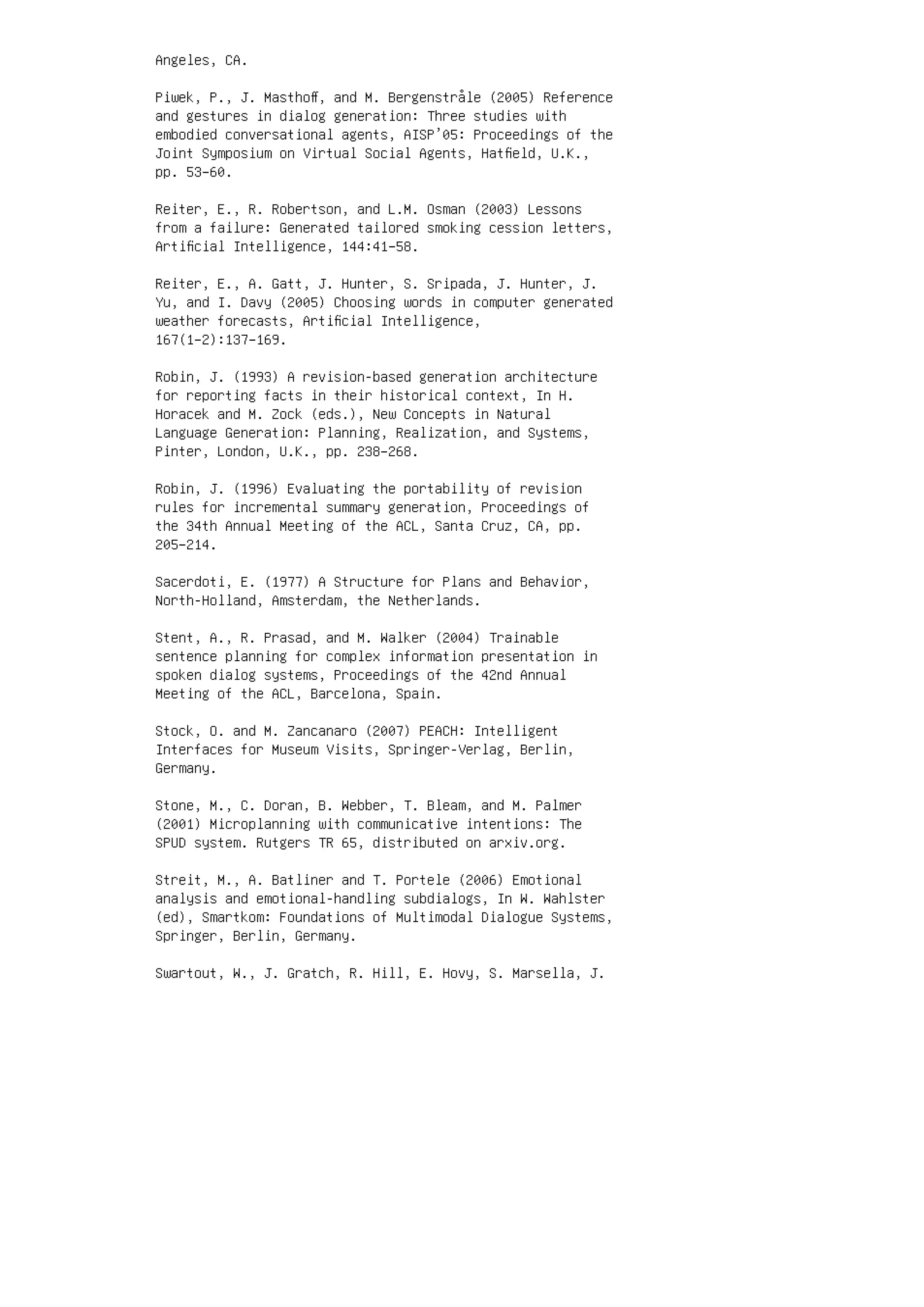 Angeles, CA.
Piwek, P., J. Masthoﬀ, and M. Bergenstråle (2005) Reference
and gestures in dialog generation: Three studies with
embodied conversational agents, AISP’05: Proceedings of the
Joint Symposium on Virtual Social Agents, Hatﬁeld, U.K.,
pp. 53–60.
Reiter, E., R. Robertson, and L.M. Osman (2003) Lessons
from a failure: Generated tailored smoking cession letters,
Artiﬁcial Intelligence, 144:41–58.
Reiter, E., A. Gatt, J. Hunter, S. Sripada, J. Hunter, J.
Yu, and I. Davy (2005) Choosing words in computer generated
weather forecasts, Artiﬁcial Intelligence,
167(1–2):137–169.
Robin, J. (1993) A revision-based generation architecture
for reporting facts in their historical context, In H.
Horacek and M. Zock (eds.), New Concepts in Natural
Language Generation: Planning, Realization, and Systems,
Pinter, London, U.K., pp. 238–268.
Robin, J. (1996) Evaluating the portability of revision
rules for incremental summary generation, Proceedings of
the 34th Annual Meeting of the ACL, Santa Cruz, CA, pp.
205–214.
Sacerdoti, E. (1977) A Structure for Plans and Behavior,
North-Holland, Amsterdam, the Netherlands.
Stent, A., R. Prasad, and M. Walker (2004) Trainable
sentence planning for complex information presentation in
spoken dialog systems, Proceedings of the 42nd Annual
Meeting of the ACL, Barcelona, Spain.
Stock, O. and M. Zancanaro (2007) PEACH: Intelligent
Interfaces for Museum Visits, Springer-Verlag, Berlin,
Germany.
Stone, M., C. Doran, B. Webber, T. Bleam, and M. Palmer
(2001) Microplanning with communicative intentions: The
SPUD system. Rutgers TR 65, distributed on arxiv.org.
Streit, M., A. Batliner and T. Portele (2006) Emotional
analysis and emotional-handling subdialogs, In W. Wahlster
(ed), Smartkom: Foundations of Multimodal Dialogue Systems,
Springer, Berlin, Germany.
Swartout, W., J. Gratch, R. Hill, E. Hovy, S. Marsella, J.
 
