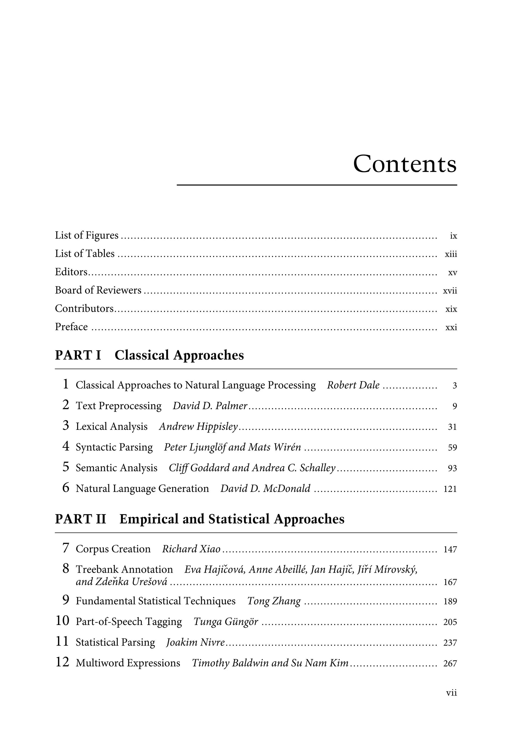 Contents
List of Figures ................................................................................................. ix
List of Tables .................................................................................................. xiii
Editors........................................................................................................... xv
Board of Reviewers .......................................................................................... xvii
Contributors................................................................................................... xix
Preface .......................................................................................................... xxi
PART I Classical Approaches
1 Classical Approaches to Natural Language Processing Robert Dale ................. 3
2 Text Preprocessing David D. Palmer.......................................................... 9
3 Lexical Analysis Andrew Hippisley............................................................. 31
4 Syntactic Parsing Peter Ljunglöf and Mats Wirén ......................................... 59
5 Semantic Analysis Cliﬀ Goddard and Andrea C. Schalley............................... 93
6 Natural Language Generation David D. McDonald ...................................... 121
PART II Empirical and Statistical Approaches
7 Corpus Creation Richard Xiao .................................................................. 147
8 Treebank Annotation Eva Hajičová, Anne Abeillé, Jan Hajič, Jiří Mírovský,
and Zdeňka Urešová .................................................................................. 167
9 Fundamental Statistical Techniques Tong Zhang ......................................... 189
10 Part-of-Speech Tagging Tunga Güngör ...................................................... 205
11 Statistical Parsing Joakim Nivre................................................................. 237
12 Multiword Expressions Timothy Baldwin and Su Nam Kim........................... 267
vii
 