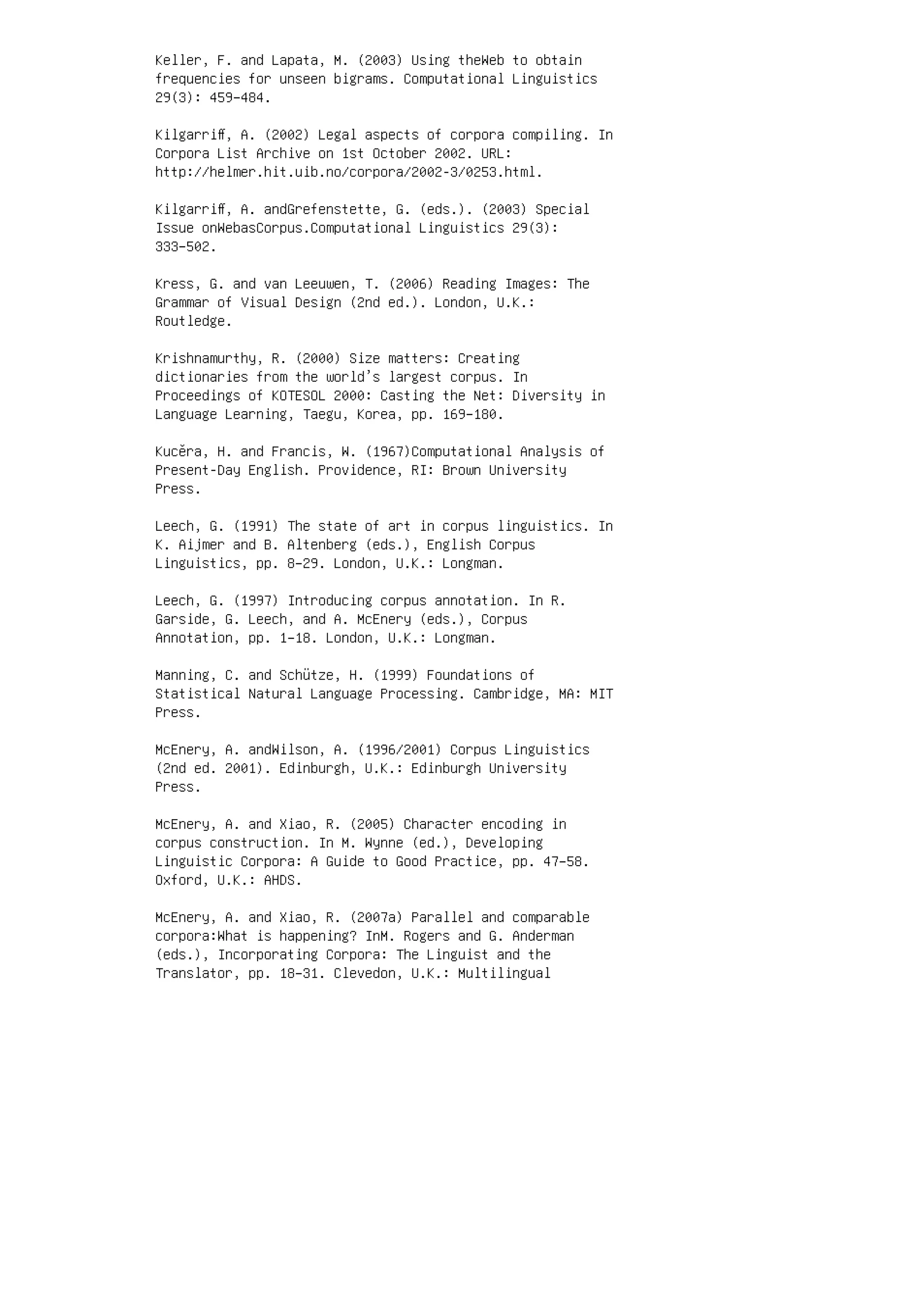 Keller, F. and Lapata, M. (2003) Using theWeb to obtain
frequencies for unseen bigrams. Computational Linguistics
29(3): 459–484.
Kilgarriﬀ, A. (2002) Legal aspects of corpora compiling. In
Corpora List Archive on 1st October 2002. URL:
http://helmer.hit.uib.no/corpora/2002-3/0253.html.
Kilgarriﬀ, A. andGrefenstette, G. (eds.). (2003) Special
Issue onWebasCorpus.Computational Linguistics 29(3):
333–502.
Kress, G. and van Leeuwen, T. (2006) Reading Images: The
Grammar of Visual Design (2nd ed.). London, U.K.:
Routledge.
Krishnamurthy, R. (2000) Size matters: Creating
dictionaries from the world’s largest corpus. In
Proceedings of KOTESOL 2000: Casting the Net: Diversity in
Language Learning, Taegu, Korea, pp. 169–180.
Kucěra, H. and Francis, W. (1967)Computational Analysis of
Present-Day English. Providence, RI: Brown University
Press.
Leech, G. (1991) The state of art in corpus linguistics. In
K. Aijmer and B. Altenberg (eds.), English Corpus
Linguistics, pp. 8–29. London, U.K.: Longman.
Leech, G. (1997) Introducing corpus annotation. In R.
Garside, G. Leech, and A. McEnery (eds.), Corpus
Annotation, pp. 1–18. London, U.K.: Longman.
Manning, C. and Schütze, H. (1999) Foundations of
Statistical Natural Language Processing. Cambridge, MA: MIT
Press.
McEnery, A. andWilson, A. (1996/2001) Corpus Linguistics
(2nd ed. 2001). Edinburgh, U.K.: Edinburgh University
Press.
McEnery, A. and Xiao, R. (2005) Character encoding in
corpus construction. In M. Wynne (ed.), Developing
Linguistic Corpora: A Guide to Good Practice, pp. 47–58.
Oxford, U.K.: AHDS.
McEnery, A. and Xiao, R. (2007a) Parallel and comparable
corpora:What is happening? InM. Rogers and G. Anderman
(eds.), Incorporating Corpora: The Linguist and the
Translator, pp. 18–31. Clevedon, U.K.: Multilingual
 
