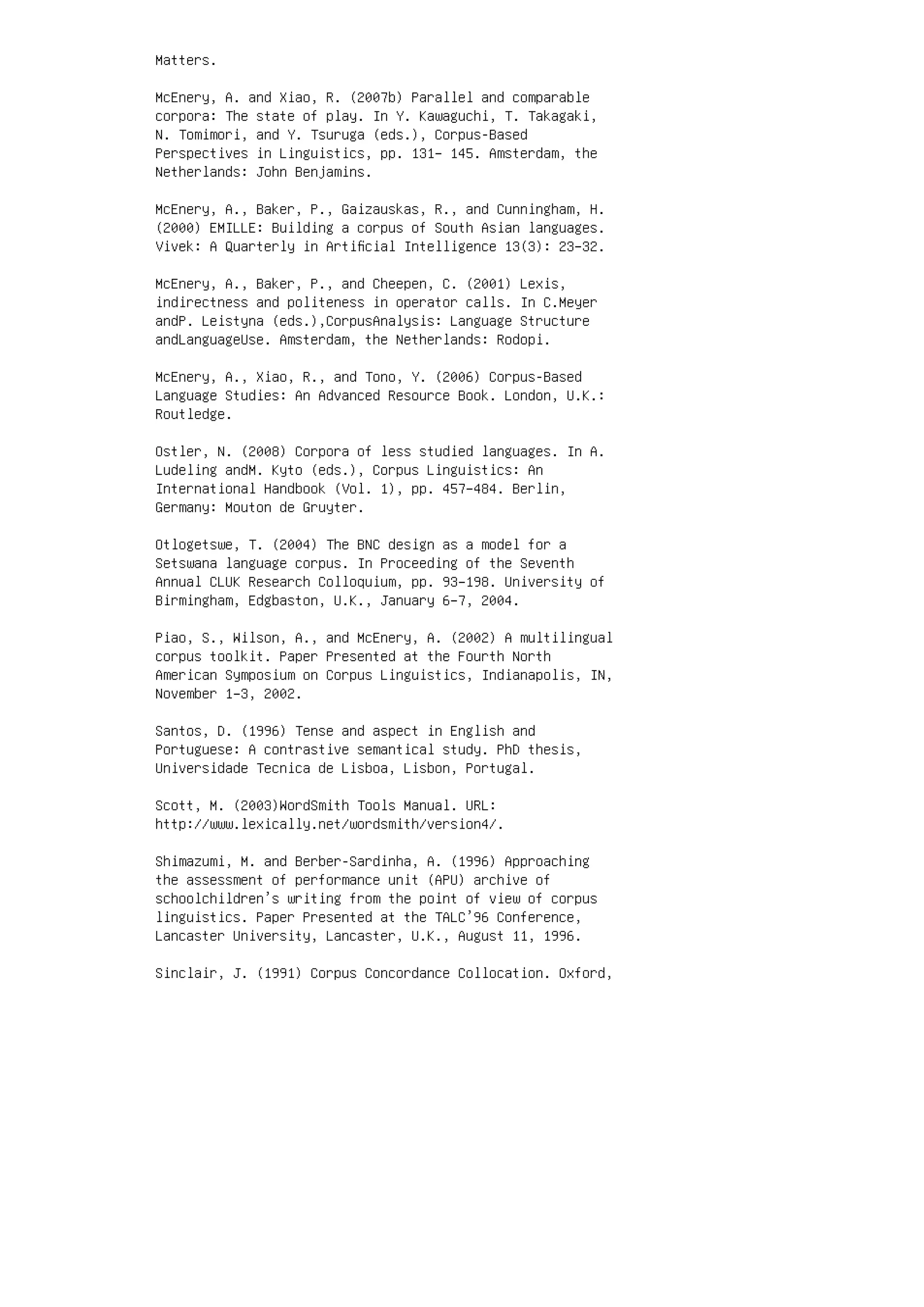 Matters.
McEnery, A. and Xiao, R. (2007b) Parallel and comparable
corpora: The state of play. In Y. Kawaguchi, T. Takagaki,
N. Tomimori, and Y. Tsuruga (eds.), Corpus-Based
Perspectives in Linguistics, pp. 131– 145. Amsterdam, the
Netherlands: John Benjamins.
McEnery, A., Baker, P., Gaizauskas, R., and Cunningham, H.
(2000) EMILLE: Building a corpus of South Asian languages.
Vivek: A Quarterly in Artiﬁcial Intelligence 13(3): 23–32.
McEnery, A., Baker, P., and Cheepen, C. (2001) Lexis,
indirectness and politeness in operator calls. In C.Meyer
andP. Leistyna (eds.),CorpusAnalysis: Language Structure
andLanguageUse. Amsterdam, the Netherlands: Rodopi.
McEnery, A., Xiao, R., and Tono, Y. (2006) Corpus-Based
Language Studies: An Advanced Resource Book. London, U.K.:
Routledge.
Ostler, N. (2008) Corpora of less studied languages. In A.
Ludeling andM. Kyto (eds.), Corpus Linguistics: An
International Handbook (Vol. 1), pp. 457–484. Berlin,
Germany: Mouton de Gruyter.
Otlogetswe, T. (2004) The BNC design as a model for a
Setswana language corpus. In Proceeding of the Seventh
Annual CLUK Research Colloquium, pp. 93–198. University of
Birmingham, Edgbaston, U.K., January 6–7, 2004.
Piao, S., Wilson, A., and McEnery, A. (2002) A multilingual
corpus toolkit. Paper Presented at the Fourth North
American Symposium on Corpus Linguistics, Indianapolis, IN,
November 1–3, 2002.
Santos, D. (1996) Tense and aspect in English and
Portuguese: A contrastive semantical study. PhD thesis,
Universidade Tecnica de Lisboa, Lisbon, Portugal.
Scott, M. (2003)WordSmith Tools Manual. URL:
http://www.lexically.net/wordsmith/version4/.
Shimazumi, M. and Berber-Sardinha, A. (1996) Approaching
the assessment of performance unit (APU) archive of
schoolchildren’s writing from the point of view of corpus
linguistics. Paper Presented at the TALC’96 Conference,
Lancaster University, Lancaster, U.K., August 11, 1996.
Sinclair, J. (1991) Corpus Concordance Collocation. Oxford,
 
