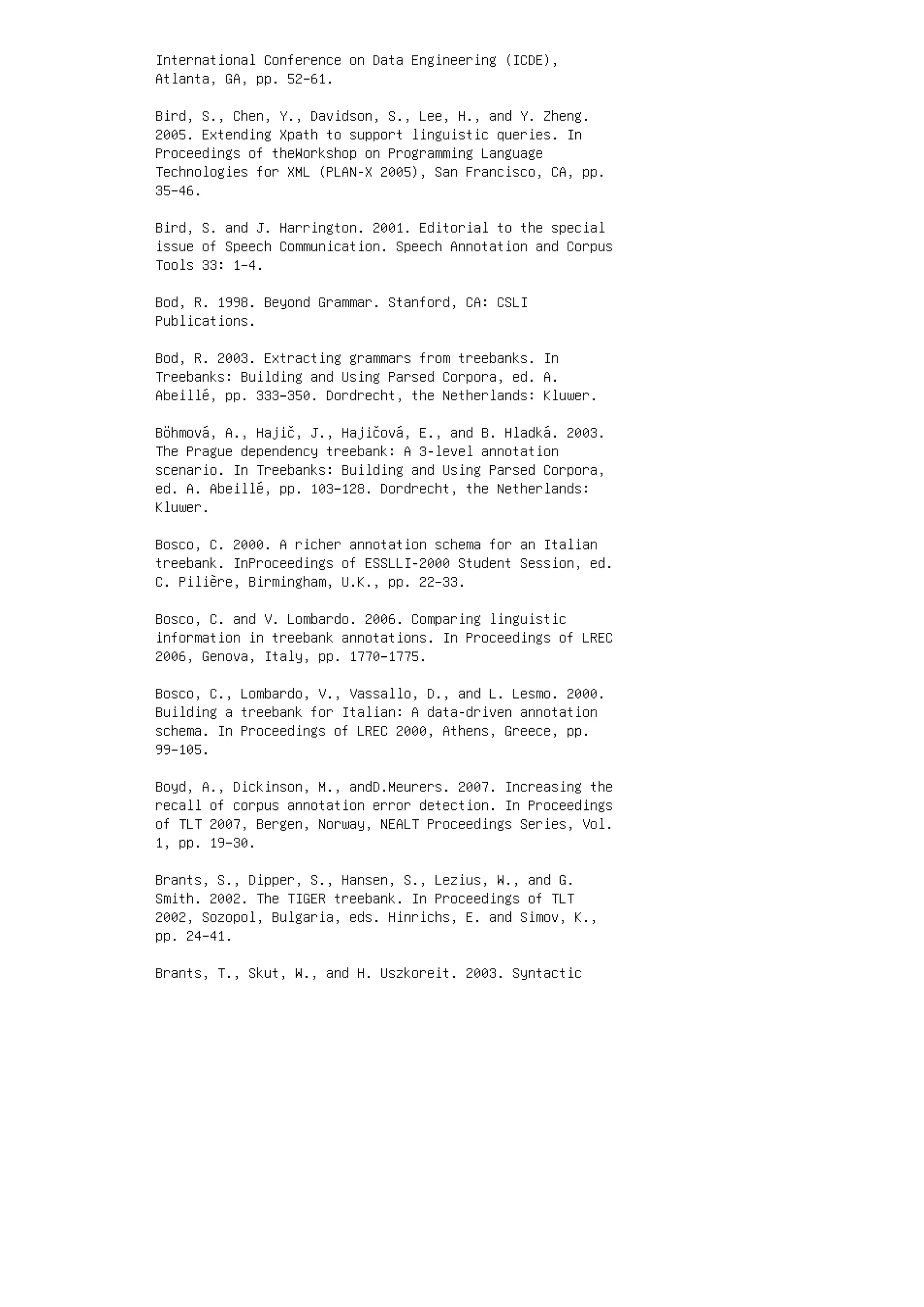 International Conference on Data Engineering (ICDE),
Atlanta, GA, pp. 52–61.
Bird, S., Chen, Y., Davidson, S., Lee, H., and Y. Zheng.
2005. Extending Xpath to support linguistic queries. In
Proceedings of theWorkshop on Programming Language
Technologies for XML (PLAN-X 2005), San Francisco, CA, pp.
35–46.
Bird, S. and J. Harrington. 2001. Editorial to the special
issue of Speech Communication. Speech Annotation and Corpus
Tools 33: 1–4.
Bod, R. 1998. Beyond Grammar. Stanford, CA: CSLI
Publications.
Bod, R. 2003. Extracting grammars from treebanks. In
Treebanks: Building and Using Parsed Corpora, ed. A.
Abeillé, pp. 333–350. Dordrecht, the Netherlands: Kluwer.
Böhmová, A., Hajič, J., Hajičová, E., and B. Hladká. 2003.
The Prague dependency treebank: A 3-level annotation
scenario. In Treebanks: Building and Using Parsed Corpora,
ed. A. Abeillé, pp. 103–128. Dordrecht, the Netherlands:
Kluwer.
Bosco, C. 2000. A richer annotation schema for an Italian
treebank. InProceedings of ESSLLI-2000 Student Session, ed.
C. Pilière, Birmingham, U.K., pp. 22–33.
Bosco, C. and V. Lombardo. 2006. Comparing linguistic
information in treebank annotations. In Proceedings of LREC
2006, Genova, Italy, pp. 1770–1775.
Bosco, C., Lombardo, V., Vassallo, D., and L. Lesmo. 2000.
Building a treebank for Italian: A data-driven annotation
schema. In Proceedings of LREC 2000, Athens, Greece, pp.
99–105.
Boyd, A., Dickinson, M., andD.Meurers. 2007. Increasing the
recall of corpus annotation error detection. In Proceedings
of TLT 2007, Bergen, Norway, NEALT Proceedings Series, Vol.
1, pp. 19–30.
Brants, S., Dipper, S., Hansen, S., Lezius, W., and G.
Smith. 2002. The TIGER treebank. In Proceedings of TLT
2002, Sozopol, Bulgaria, eds. Hinrichs, E. and Simov, K.,
pp. 24–41.
Brants, T., Skut, W., and H. Uszkoreit. 2003. Syntactic
 