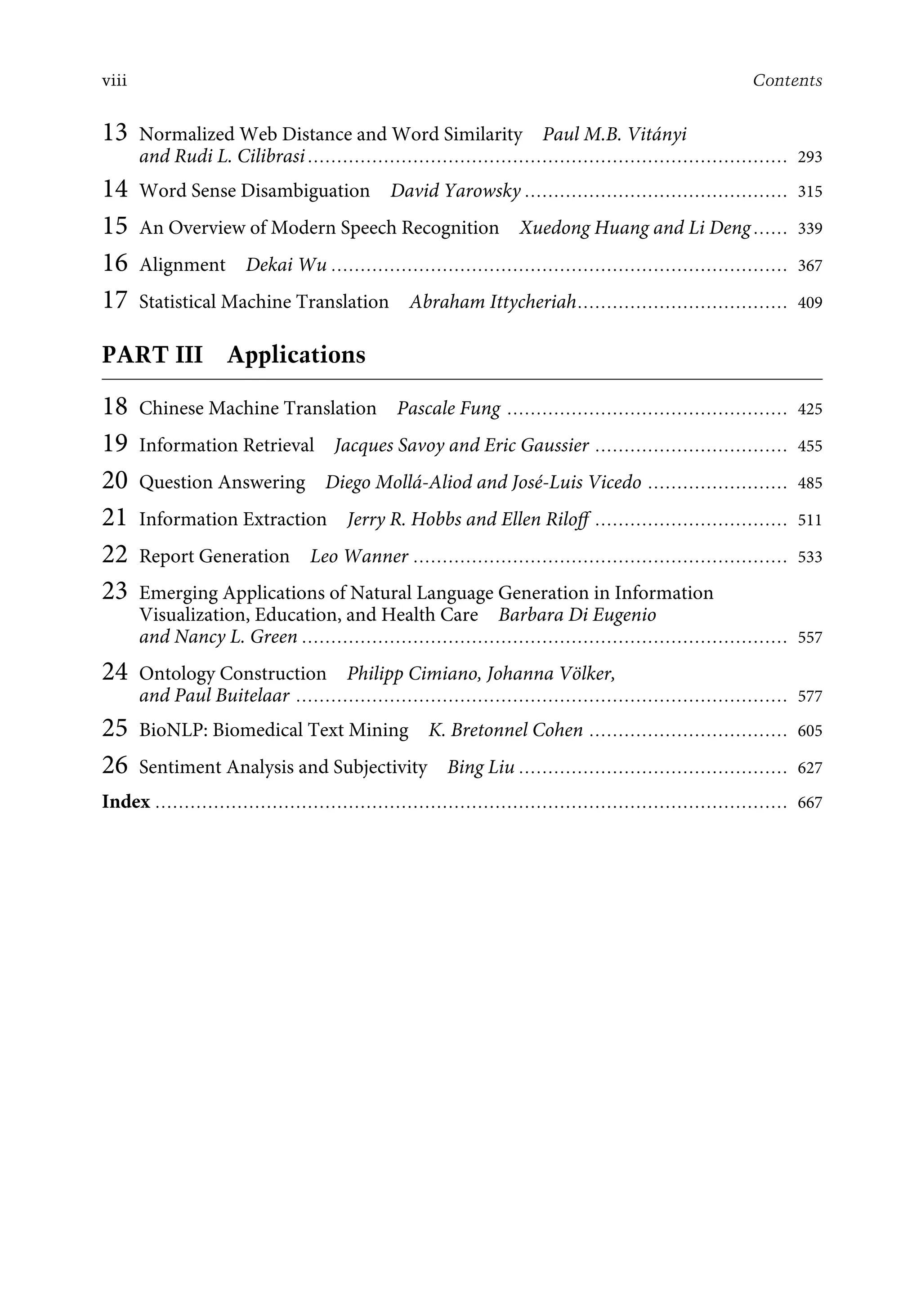 viii Contents
13 Normalized Web Distance and Word Similarity Paul M.B. Vitányi
and Rudi L. Cilibrasi .................................................................................. 293
14 Word Sense Disambiguation David Yarowsky ............................................. 315
15 An Overview of Modern Speech Recognition Xuedong Huang and Li Deng ...... 339
16 Alignment Dekai Wu .............................................................................. 367
17 Statistical Machine Translation Abraham Ittycheriah.................................... 409
PART III Applications
18 Chinese Machine Translation Pascale Fung ................................................ 425
19 Information Retrieval Jacques Savoy and Eric Gaussier ................................. 455
20 Question Answering Diego Mollá-Aliod and José-Luis Vicedo ........................ 485
21 Information Extraction Jerry R. Hobbs and Ellen Riloﬀ ................................. 511
22 Report Generation Leo Wanner ................................................................ 533
23 Emerging Applications of Natural Language Generation in Information
Visualization, Education, and Health Care Barbara Di Eugenio
and Nancy L. Green ................................................................................... 557
24 Ontology Construction Philipp Cimiano, Johanna Völker,
and Paul Buitelaar .................................................................................... 577
25 BioNLP: Biomedical Text Mining K. Bretonnel Cohen .................................. 605
26 Sentiment Analysis and Subjectivity Bing Liu .............................................. 627
Index ............................................................................................................ 667
 