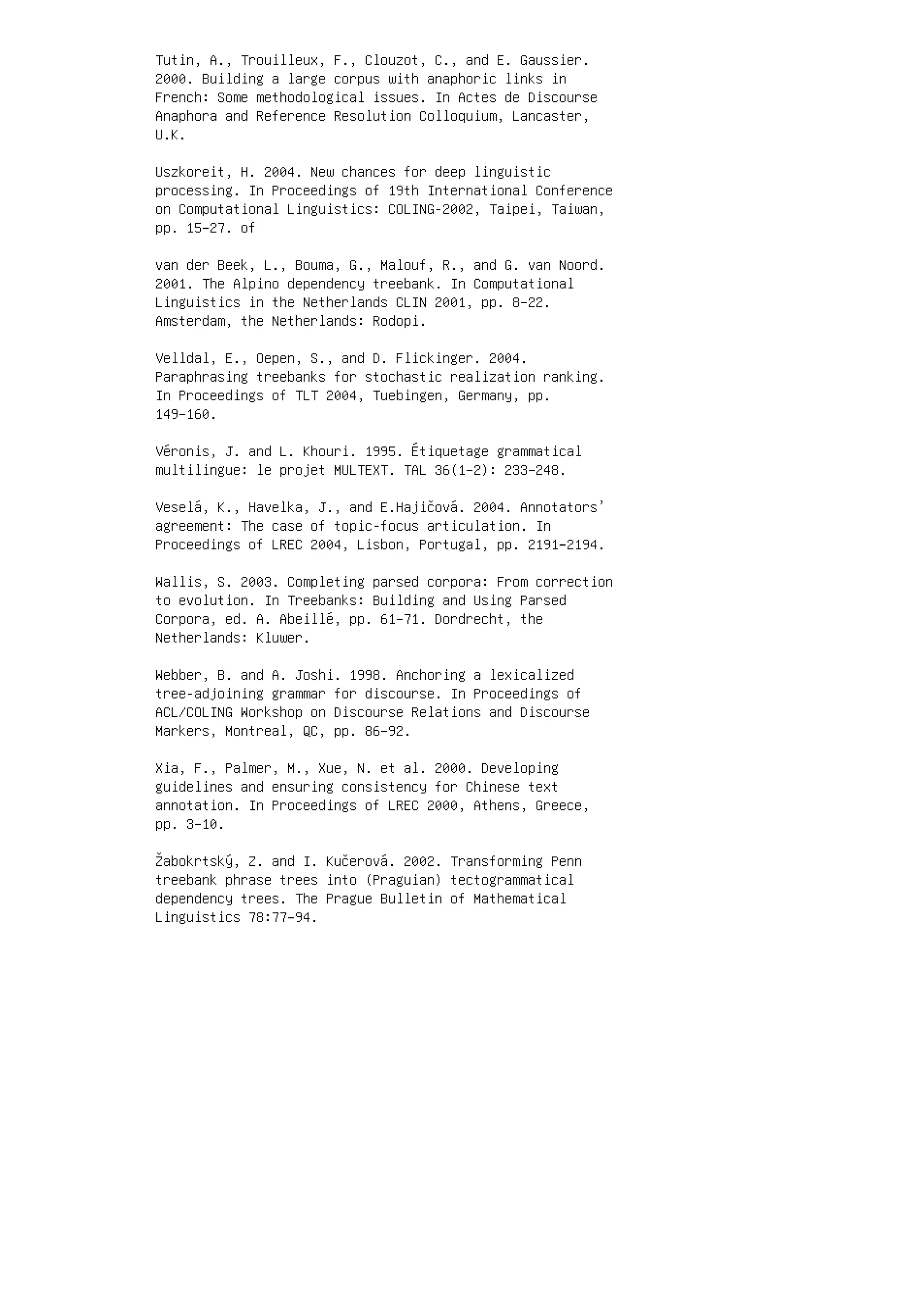 Tutin, A., Trouilleux, F., Clouzot, C., and E. Gaussier.
2000. Building a large corpus with anaphoric links in
French: Some methodological issues. In Actes de Discourse
Anaphora and Reference Resolution Colloquium, Lancaster,
U.K.
Uszkoreit, H. 2004. New chances for deep linguistic
processing. In Proceedings of 19th International Conference
on Computational Linguistics: COLING-2002, Taipei, Taiwan,
pp. 15–27. of
van der Beek, L., Bouma, G., Malouf, R., and G. van Noord.
2001. The Alpino dependency treebank. In Computational
Linguistics in the Netherlands CLIN 2001, pp. 8–22.
Amsterdam, the Netherlands: Rodopi.
Velldal, E., Oepen, S., and D. Flickinger. 2004.
Paraphrasing treebanks for stochastic realization ranking.
In Proceedings of TLT 2004, Tuebingen, Germany, pp.
149–160.
Véronis, J. and L. Khouri. 1995. Étiquetage grammatical
multilingue: le projet MULTEXT. TAL 36(1–2): 233–248.
Veselá, K., Havelka, J., and E.Hajičová. 2004. Annotators’
agreement: The case of topic-focus articulation. In
Proceedings of LREC 2004, Lisbon, Portugal, pp. 2191–2194.
Wallis, S. 2003. Completing parsed corpora: From correction
to evolution. In Treebanks: Building and Using Parsed
Corpora, ed. A. Abeillé, pp. 61–71. Dordrecht, the
Netherlands: Kluwer.
Webber, B. and A. Joshi. 1998. Anchoring a lexicalized
tree-adjoining grammar for discourse. In Proceedings of
ACL/COLING Workshop on Discourse Relations and Discourse
Markers, Montreal, QC, pp. 86–92.
Xia, F., Palmer, M., Xue, N. et al. 2000. Developing
guidelines and ensuring consistency for Chinese text
annotation. In Proceedings of LREC 2000, Athens, Greece,
pp. 3–10.
Žabokrtský, Z. and I. Kučerová. 2002. Transforming Penn
treebank phrase trees into (Praguian) tectogrammatical
dependency trees. The Prague Bulletin of Mathematical
Linguistics 78:77–94.
 