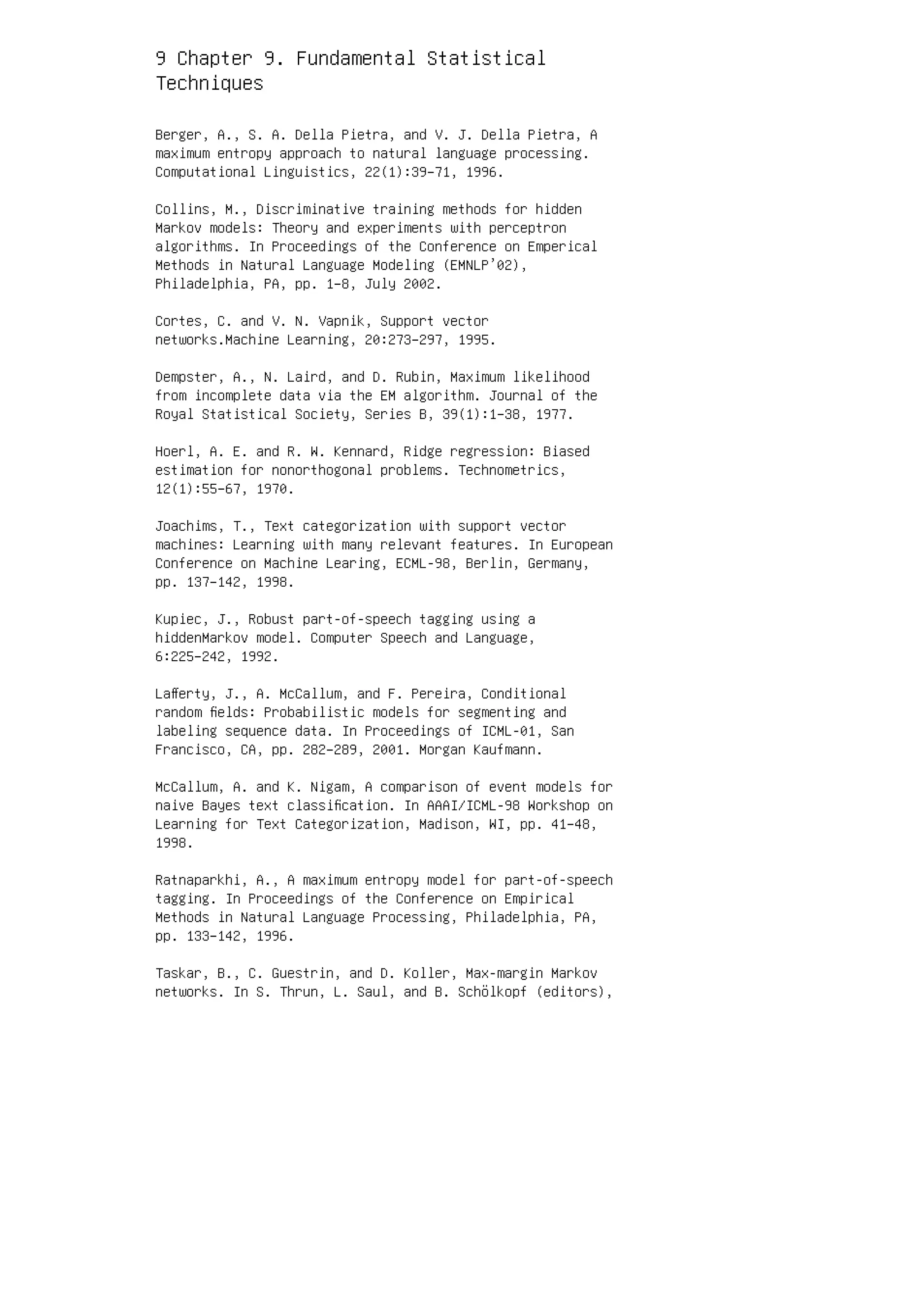 9 Chapter 9. Fundamental Statistical
Techniques
Berger, A., S. A. Della Pietra, and V. J. Della Pietra, A
maximum entropy approach to natural language processing.
Computational Linguistics, 22(1):39–71, 1996.
Collins, M., Discriminative training methods for hidden
Markov models: Theory and experiments with perceptron
algorithms. In Proceedings of the Conference on Emperical
Methods in Natural Language Modeling (EMNLP’02),
Philadelphia, PA, pp. 1–8, July 2002.
Cortes, C. and V. N. Vapnik, Support vector
networks.Machine Learning, 20:273–297, 1995.
Dempster, A., N. Laird, and D. Rubin, Maximum likelihood
from incomplete data via the EM algorithm. Journal of the
Royal Statistical Society, Series B, 39(1):1–38, 1977.
Hoerl, A. E. and R. W. Kennard, Ridge regression: Biased
estimation for nonorthogonal problems. Technometrics,
12(1):55–67, 1970.
Joachims, T., Text categorization with support vector
machines: Learning with many relevant features. In European
Conference on Machine Learing, ECML-98, Berlin, Germany,
pp. 137–142, 1998.
Kupiec, J., Robust part-of-speech tagging using a
hiddenMarkov model. Computer Speech and Language,
6:225–242, 1992.
Laﬀerty, J., A. McCallum, and F. Pereira, Conditional
random ﬁelds: Probabilistic models for segmenting and
labeling sequence data. In Proceedings of ICML-01, San
Francisco, CA, pp. 282–289, 2001. Morgan Kaufmann.
McCallum, A. and K. Nigam, A comparison of event models for
naive Bayes text classiﬁcation. In AAAI/ICML-98 Workshop on
Learning for Text Categorization, Madison, WI, pp. 41–48,
1998.
Ratnaparkhi, A., A maximum entropy model for part-of-speech
tagging. In Proceedings of the Conference on Empirical
Methods in Natural Language Processing, Philadelphia, PA,
pp. 133–142, 1996.
Taskar, B., C. Guestrin, and D. Koller, Max-margin Markov
networks. In S. Thrun, L. Saul, and B. Schölkopf (editors),
 