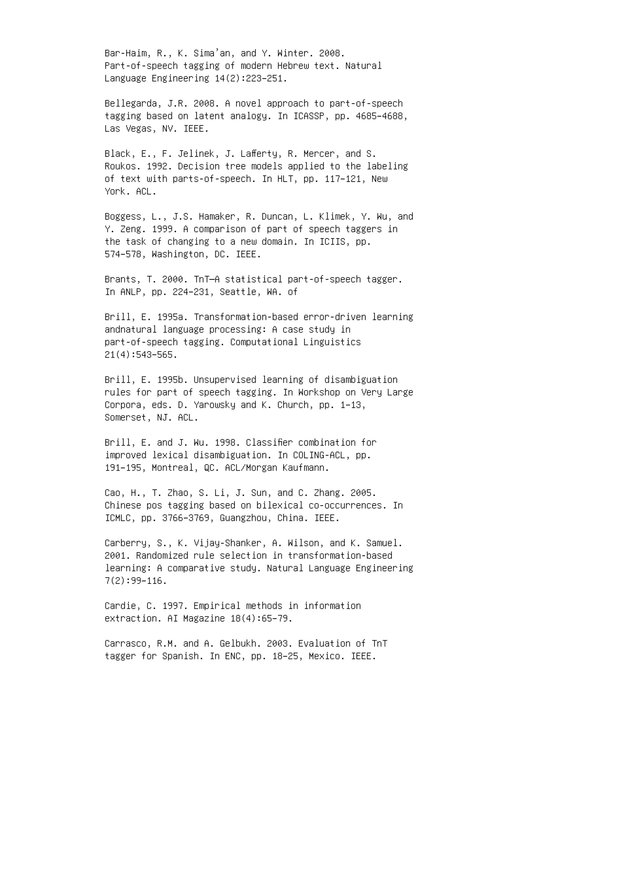 Bar-Haim, R., K. Sima’an, and Y. Winter. 2008.
Part-of-speech tagging of modern Hebrew text. Natural
Language Engineering 14(2):223–251.
Bellegarda, J.R. 2008. A novel approach to part-of-speech
tagging based on latent analogy. In ICASSP, pp. 4685–4688,
Las Vegas, NV. IEEE.
Black, E., F. Jelinek, J. Laﬀerty, R. Mercer, and S.
Roukos. 1992. Decision tree models applied to the labeling
of text with parts-of-speech. In HLT, pp. 117–121, New
York. ACL.
Boggess, L., J.S. Hamaker, R. Duncan, L. Klimek, Y. Wu, and
Y. Zeng. 1999. A comparison of part of speech taggers in
the task of changing to a new domain. In ICIIS, pp.
574–578, Washington, DC. IEEE.
Brants, T. 2000. TnT—A statistical part-of-speech tagger.
In ANLP, pp. 224–231, Seattle, WA. of
Brill, E. 1995a. Transformation-based error-driven learning
andnatural language processing: A case study in
part-of-speech tagging. Computational Linguistics
21(4):543–565.
Brill, E. 1995b. Unsupervised learning of disambiguation
rules for part of speech tagging. In Workshop on Very Large
Corpora, eds. D. Yarowsky and K. Church, pp. 1–13,
Somerset, NJ. ACL.
Brill, E. and J. Wu. 1998. Classiﬁer combination for
improved lexical disambiguation. In COLING-ACL, pp.
191–195, Montreal, QC. ACL/Morgan Kaufmann.
Cao, H., T. Zhao, S. Li, J. Sun, and C. Zhang. 2005.
Chinese pos tagging based on bilexical co-occurrences. In
ICMLC, pp. 3766–3769, Guangzhou, China. IEEE.
Carberry, S., K. Vijay-Shanker, A. Wilson, and K. Samuel.
2001. Randomized rule selection in transformation-based
learning: A comparative study. Natural Language Engineering
7(2):99–116.
Cardie, C. 1997. Empirical methods in information
extraction. AI Magazine 18(4):65–79.
Carrasco, R.M. and A. Gelbukh. 2003. Evaluation of TnT
tagger for Spanish. In ENC, pp. 18–25, Mexico. IEEE.
 