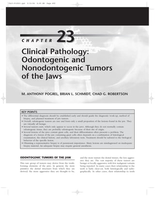 ODONTOGENIC TUMORS OF THE JAW
This rare group of tumors may derive from the tooth-
forming elements of the jaws. In general, the more
primitive the dental structures from which they are
derived, the more aggressive they are thought to be,
and the more mature the dental tissues, the less aggres-
sive they are. The vast majority of these tumors are
benign or locally aggressive with few malignant variants
being reported. In many cases their relationship to the
teeth is fairly clear-cut, both histologically and radio-
graphically. In other cases, their relationship to teeth
Clinical Pathology:
Odontogenic and
Nonodontogenic Tumors
of the Jaws
M. ANTHONY POGREL, BRIAN L. SCHMIDT, CHAD G. ROBERTSON
23C H A P T E R 23
KEY POINTS
• The differential diagnosis should be established early and should guide the diagnostic work-up, method of
biopsy, and planned treatment of jaw tumors.
• Overall, odontogenic tumors are rare and form only a small proportion of the lesions found in the jaw. They
are virtually all benign.
• Several tumors exist, which only appear to occur in the jaws. Although they do not normally contain
odontogenic tissue, they are probably odontogenic because of their site of origin.
• Several lesions of the jaws contain giant cells, and their differentiation often presents a problem. The
diagnosis of a lesion of the jaw containing giant cells often depends on a combination of histological
examination, the clinical history, and ancillary laboratory tests. Treatment should be tailored to the biological
behavior of the speciﬁc lesion.
• Obtaining a representative biopsy is of paramount importance. Many lesions are misdiagnosed on inadequate
biopsy material. An adequate biopsy may require general anesthesia.
Ch23-F10053.qxd 5/15/06 6:00 PM Page 490
 